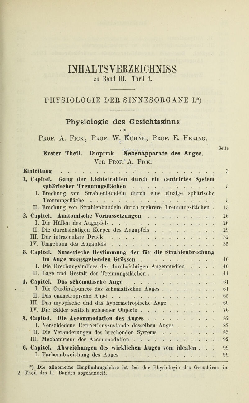 INHALTSVEKZEICMISS ZU Band III. Theil 1. PHYSIOLOGIE DER SINNESORGANE L*) Physiologie des Gesichtssinns von Prof. A. Fick , Prof. W. Kühne , Prof. E. Hering. .., . Seite Erster Theil. Dioptrik. Nebenapparate des Auges. Von Prof. A. Fick. Einleitung. 3 1. Capitel. Gang der Lichtstrahlen durch ein centrirtes System sphärischer Trennungsflächen.'. 5 1. Brechung von Strahlenhündeln durch eine einzige sphärische Trennungsfläche. 5 II. Brechung von Strahlenbündeln durch mehrere Trennungsflächen . 13 2. Capitel. Anatomische Voraussetzungen.26 I. Die Hüllen des Augapfels.26 11. Die durchsichtigen Körper des Augapfels.29 III. Der intraoculare Druck. 32 IV. Umgebung des Augapfels.35 3. Capitel, Numerische Bestimmung der für die Strahlenbrechung im Auge maassgebenden Grössen.40 I. Die Brechungsindices der durchsichtigen Augenmedien .... 40 II. Lage und Gestalt der Trennungsflächen.44 4. Capitel. Das schematische Auge.61 I. Die Cardinalpuncte des schematischen Auges.61 II. Das emmetropische Auge.65 III. Das myopische und das hypermetropische Auge.69 IV. Die Bilder seitlich gelegener Objecte.76 5. Capitel. Die Accommodation des Auges.82 I. Verschiedene Refractionszustände desselben Auges.82 II. Die Veränderungen des brechenden Systems.85 III. Mechanismus der Accommodation. 92 6. Capitel. Abweichungen des ivirklichen Auges vom idealen ... 99 I. Farbenabweichung des Auges.99 2. Theil des II. Bandes abgehandelt.