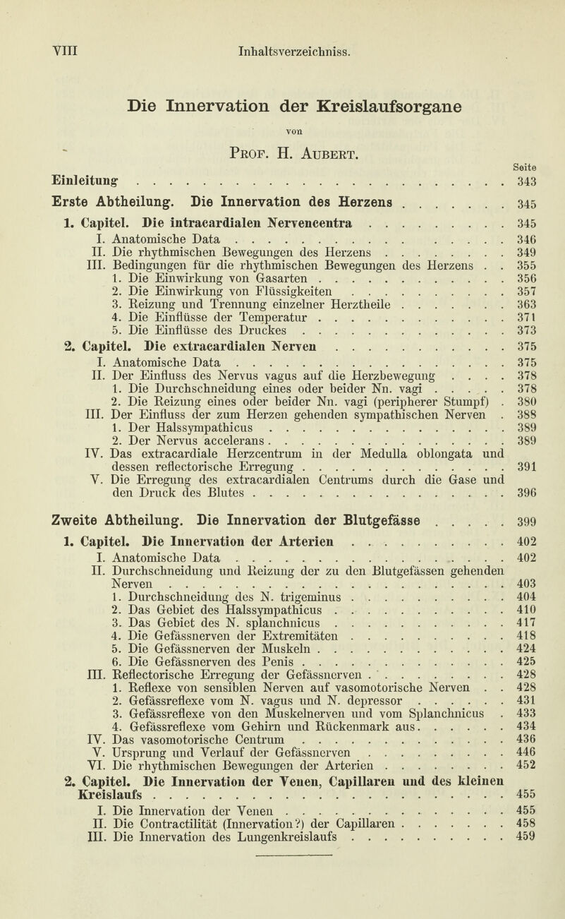 Die Innervation der Kreislaufsorgane von Prof. H. Aubert. Seite Einleitung-.343 Erste Abtheilung. Die Innervation des Herzens.345 1. Capitel. Die intracardialen Nervencentra.345 I. Anatomisclie Data. 346 II. Die rhythmischen Bewegungen des Herzens.349 III. Bedingungen für die rhythmischen Bewegungen des Herzens . . 355 1. Die Einwirkung von Gasarten.356 2. Die Einwirkung von Flüssigkeiten.357 3. Beizung und Trennung einzelner Herztheile.363 4. Die Einflüsse der Temperatur.371 5. Die Einflüsse des Druckes.373 2. Capitel. Die extracardialen Nerven.375 I. Anatomische Data.375 H. Der Einfluss des Nervus vagus auf die Herzbewegung .... 378 1. Die Durchschneidung eines oder beider Nn. vagi.378 2. Die Beizung eines oder beider Nn. vagi (peripherer Stumpf) . 380 HI. Der Einfluss der zum Herzen gehenden sympathischen Nerven . 388 1. Der Halssympathicus.389 2. Der Nervus accelerans.389 IV. Das extracardiale Herzcentrum in der Medulla oblongata und dessen reflectorische Erregung.. . 391 V. Die Erregung des extracardialen Centrums durch die Gase und den Druck des Blutes.396 Zweite Abtheilung. Die Innervation der Blutgefässe.399 1. Capitel. Die Innervation der Arterien . ..402 I. Anatomische Data.402 II. Durchschneidung und Beizung der zu den Blutgefässen gehenden Nerven.403 1. Durchschneidung des N. trigeminus.404 2. Das Gebiet des Halssympathicus.410 3. Das Gebiet des N. splanchnicus.417 4. Die Gefässnerven der Extremitäten.418 5. Die Gefässnerven der Muskeln.424 6. Die Gefässnerven des Penis.425 HI. Beflectorische Erregung der Gefässnerven . ’.428 1. Beflexe von sensiblen Nerven auf vasomotorische Nerven . . 428 2. Gefässreflexe vom N. vagus und N. depressor.431 3. Gefässreflexe von den Muskelnerven und vom Splanchnicus . 433 4. Gefässreflexe vom Gehirn und Bückenmark aus.434 IV. Das vasomotorische Centrum.436 V. Ursprung und Verlauf der Gefässnerven.446 VI. Die rhythmischen Bewegungen der Arterien.452 2. Capitel. Die Innervation der Venen, Capillaren und des kleinen Kreislaufs.455 I. Die Innervation der Venen. 455 II. Die Contractilität (Innervation?) der Capillaren.458 III. Die Innervation des Lungenkreislaufs.459