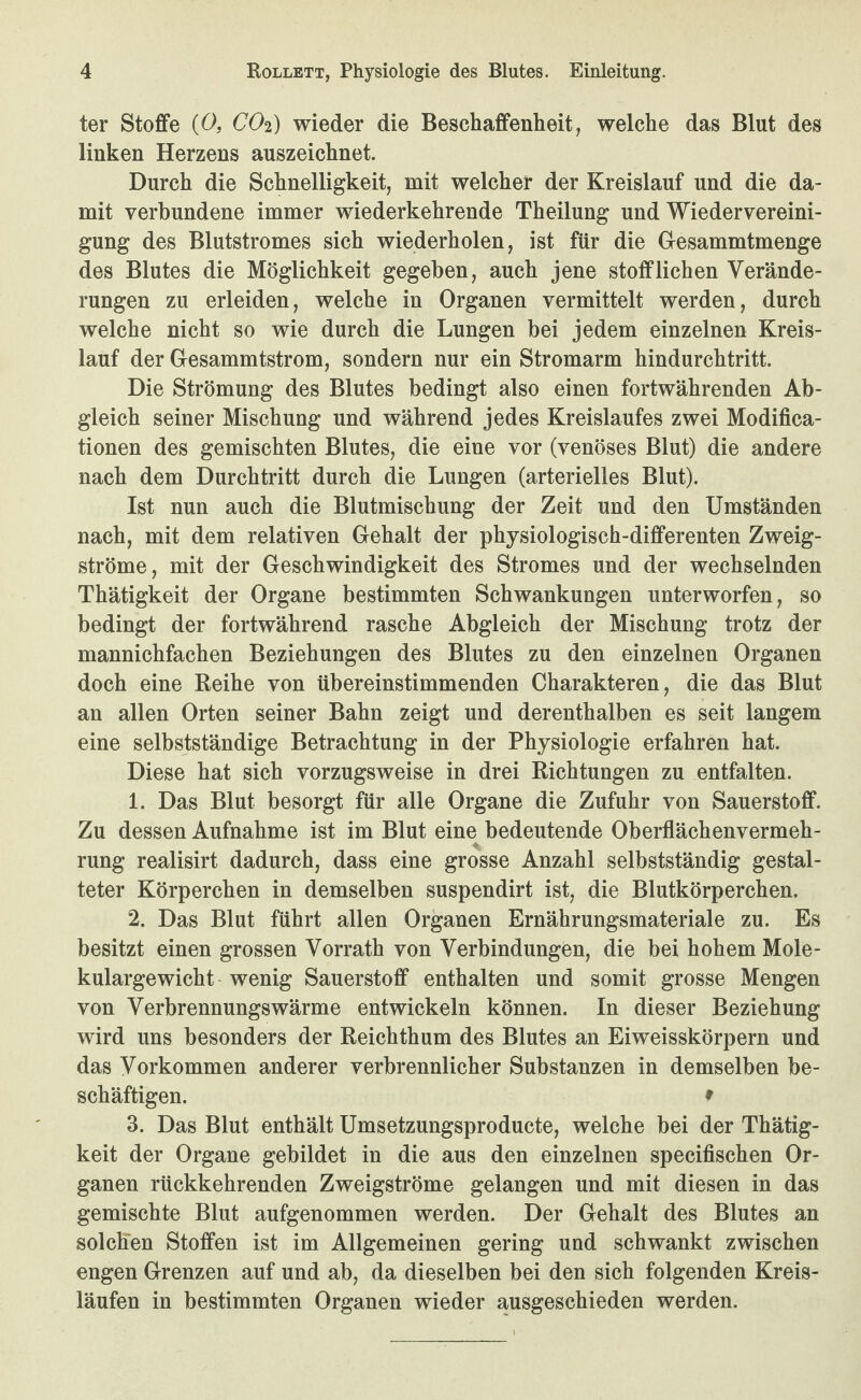 ter Stoffe {0, CO2) wieder die Beschaffenheit, welche das Blut des linken Herzens auszeichnet. Durch die Schnelligkeit, mit welcher der Kreislauf und die da¬ mit verbundene immer wiederkehrende Theilung und Wiedervereini¬ gung des Blutstromes sich wiederholen, ist für die Desammtmenge des Blutes die Möglichkeit gegeben, auch jene stofflichen Verände¬ rungen zu erleiden, welche in Organen vermittelt werden, durch welche nicht so wie durch die Lungen bei jedem einzelnen Kreis¬ lauf der Gesammtstrom, sondern nur ein Stromarm hindurchtritt. Die Strömung des Blutes bedingt also einen fortwährenden Ab¬ gleich seiner Mischung und während jedes Kreislaufes zwei Modifica- tionen des gemischten Blutes, die eine vor (venöses Blut) die andere nach dem Durchtritt durch die Lungen (arterielles Blut). Ist nun auch die Blutmischung der Zeit und den Umständen nach, mit dem relativen Gehalt der physiologisch-differenten Zweig¬ ströme, mit der Geschwindigkeit des Stromes und der wechselnden Thätigkeit der Organe bestimmten Schwankungen unterworfen, so bedingt der fortwährend rasche Abgleich der Mischung trotz der mannichfachen Beziehungen des Blutes zu den einzelnen Organen doch eine Reihe von übereinstimmenden Charakteren, die das Blut an allen Orten seiner Bahn zeigt und derenthalben es seit langem eine selbstständige Betrachtung in der Physiologie erfahren hat. Diese hat sich vorzugsweise in drei Richtungen zu entfalten. 1. Das Blut besorgt für alle Organe die Zufuhr von Sauerstoff. Zu dessen Aufnahme ist im Blut eine bedeutende Oberflächenvermeh- rung realisirt dadurch, dass eine grosse Anzahl selbstständig gestal¬ teter Körperchen in demselben suspendirt ist, die Blutkörperchen. 2. Das Blut führt allen Organen Ernährungsmateriale zu. Es besitzt einen grossen Vorrath von Verbindungen, die bei hohem Mole¬ kulargewicht wenig Sauerstoff enthalten und somit grosse Mengen von Verbrennungswärme entwickeln können. In dieser Beziehung wird uns besonders der Reichthum des Blutes an Eiweisskörpern und das Vorkommen anderer verbrennlicher Substanzen in demselben be¬ schäftigen. 9 3. Das Blut enthält Umsetzungsproducte, welche bei der Thätig¬ keit der Organe gebildet in die aus den einzelnen specifischen Or¬ ganen rückkehrenden Zweigströme gelangen und mit diesen in das gemischte Blut aufgenommen werden. Der Gehalt des Blutes an solchen Stoffen ist im Allgemeinen gering und schwankt zwischen engen Grenzen auf und ab, da dieselben bei den sich folgenden Kreis¬ läufen in bestimmten Organen wieder ausgeschieden werden.