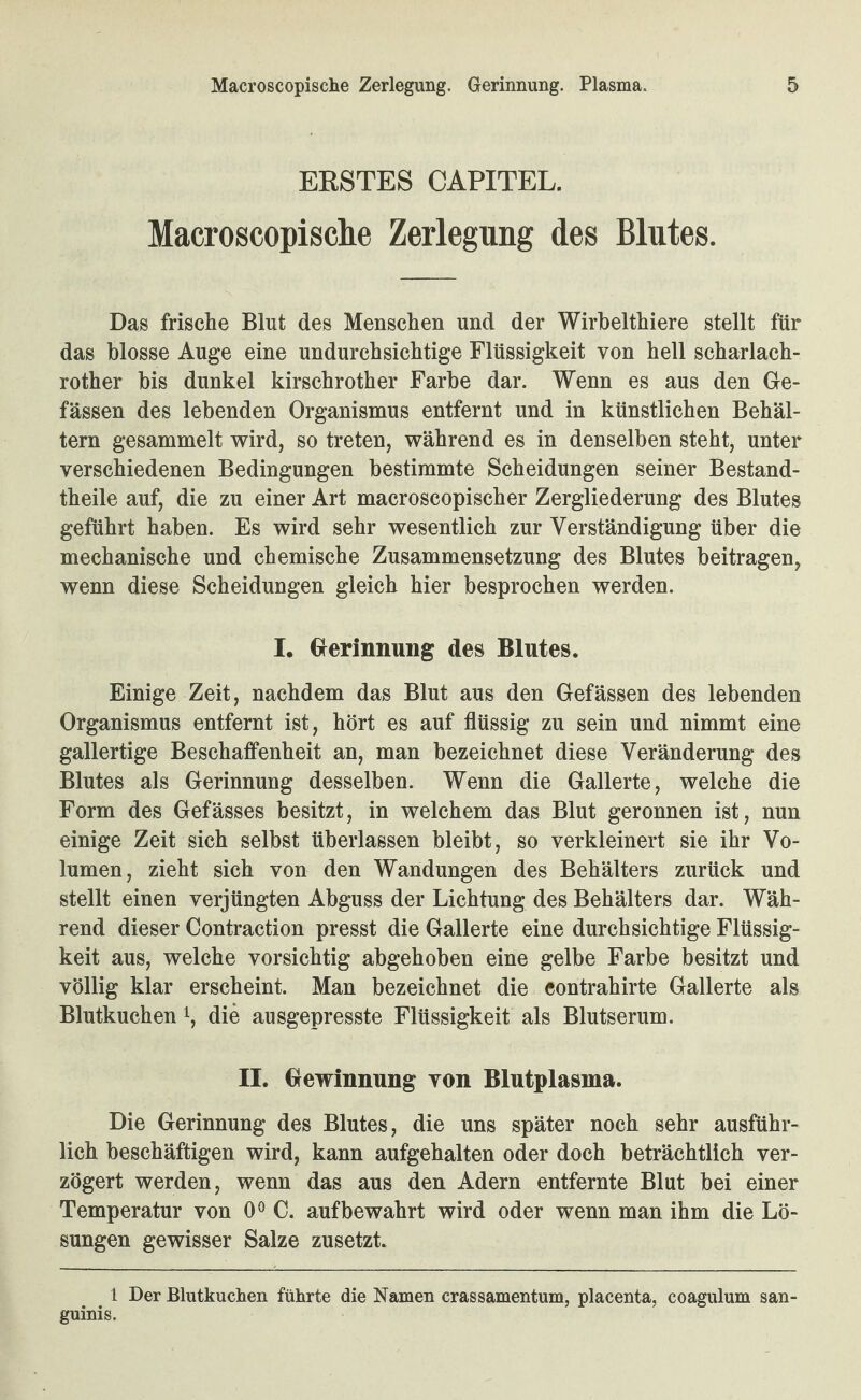 BESTES CAPITEL. Macroscopische Zerlegung des Blutes. Das frische Blut des Menschen und der Wirhelthiere stellt für das blosse Auge eine undurchsichtige Flüssigkeit von hell scharlach- rother bis dunkel kirschrother Farbe dar. Wenn es aus den Gle- fässen des lebenden Organismus entfernt und in künstlichen Behäl¬ tern gesammelt wird, so treten, während es in denselben steht, unter verschiedenen Bedingungen bestimmte Scheidungen seiner Bestand- theile auf, die zu einer Art macroscopischer Zergliederung des Blutes geführt haben. Es wird sehr wesentlich zur Verständigung über die mechanische und chemische Zusammensetzung des Blutes beitragen, wenn diese Scheidungen gleich hier besprochen werden. I. Gierinnung des Blutes. Einige Zeit, nachdem das Blut aus den Gefässen des lebenden Organismus entfernt ist, hört es auf flüssig zu sein und nimmt eine gallertige Beschaffenheit an, man bezeichnet diese Veränderung des Blutes als Gerinnung desselben. Wenn die Gallerte, welche die Form des Gefässes besitzt, in welchem das Blut geronnen ist, nun einige Zeit sich selbst überlassen bleibt, so verkleinert sie ihr Vo¬ lumen, zieht sich von den Wandungen des Behälters zurück und stellt einen verjüngten Abguss der Lichtung des Behälters dar. Wäh¬ rend dieser Contraction presst die Gallerte eine durchsichtige Flüssig¬ keit aus, welche vorsichtig abgehoben eine gelbe Farbe besitzt und völlig klar erscheint. Man bezeichnet die contrahirte Gallerte als Blutkuchen i, die ausgepresste Flüssigkeit als Blutserum. II. Gewinnung von Blutplasma. Die Gerinnung des Blutes, die uns später noch sehr ausführ¬ lich beschäftigen wird, kann aufgehalten oder doch beträchtlich ver¬ zögert werden, wenn das aus den Adern entfernte Blut bei einer Temperatur von 0® C. auf bewahrt wird oder wenn man ihm die Lö¬ sungen gewisser Salze zusetzt. 1 Der Blutkuchen führte die Namen crassamentum, placenta, coagulum san¬ guinis.