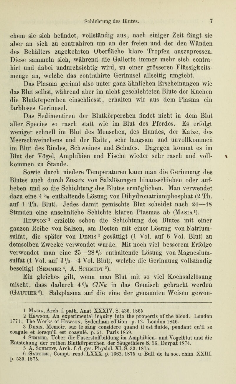 ehern sie sich befindet, vollständig aus, nach einiger Zeit fängt sie aber an sich zu contrahiren um an der freien und der den Wänden des Behälters zugekehrten Oberfläche klare Tropfen auszupressen. Diese sammeln sich, während die Gallerte immer mehr sich contra- hirt und dabei undurchsichtig wird, zu einer grösseren Flüssigkeits¬ menge an, welche das contrahirte Gerinnsel allseitig umgiebt. Das Plasma gerinnt also unter ganz ähnlichen Erscheinungen wie das Blut selbst, während aber im nicht geschichteten Blute der Kuchen die Blutkörperchen einschliesst, erhalten wir aus dem Plasma ein farbloses Gerinnsel. Das Sedimentiren der Blutkörperchen findet nicht in dem Blut aller Species so rasch statt wie im Blut des Pferdes. Es erfolgt weniger schnell im Blut des Menschen, des Hundes, der Katze, des Meerschweinchens und der Ratte, sehr langsam und unvollkommen im Blut des Rindes, Schweines und Schafes. Dagegen kommt es im Blut der Vögel, Amphibien und Fische wieder sehr rasch und voll¬ kommen zu Stande. Sowie durch niedere Temperaturen kann man die Gerinnung des Blutes auch durch Zusatz von Salzlösungen hinausschieben oder auf- heben und so die Schichtung des Blutes ermöglichen. Man verwendet dazu eine 4 o/o enthaltende Lösung von Dihydronatriumphosphat (2 Th. auf 1 Th. Blut). Jedes damit gemischte Blut scheidet nach 24—48 Stunden eine ansehnliche Schichte klaren Plasmas ab (Masia‘). Hewson^ erzielte schon die Schichtung des Blutes mit einer ganzen Reihe von Salzen, am Besten mit einer Lösung von Natrium¬ sulfat, die später von Denis ^ gesättigt (1 Vol. auf 6 Vol. Blut) zu demselben Zwecke verwendet wurde. Mit noch viel besserem Erfolge verwendet man eine 25—28 o/o enthaltende Lösung von Magnesium¬ sulfat (1 Vol. auf 31/2—4 Vol. Blut), welche die Gerinnung vollständig beseitigt (Semmer A. Schmidt ^). Ein gleiches gilt, wenn man Blut mit so viel Kochsalzlösung mischt, dass dadurch 40/0 CI Na in das Gemisch gebracht werden (Gautier o). Salzplasma auf die eine der genannten Weisen gewon- 1 Masia, Arch. f. path. Anat. XXXIV. S. 436. 1865. 2 Hewson, An experimental inquiry into the propertis of the blood. London 1771; The Works of Hewson, Sydenham edition. p. 12. London 1846. 3 Denis, Memoir. sur le sang considere quand il est fluide, pendant qu’il se coagule et lorsqu’il est coagule. p. 51. Paris 1859. 4 Semmee, Heber die Faserst off bildung im Amphibien- und Vogelblut und die Entstehung der rothen Blutkörperchen der Säugethiere S. 56. Dorpat 1874. 5 A. Schmidt, Arch. f. d. ges. Physiol. XI. S. 33. 1875. 6 Gaütier, Compt. rend. LXXX. p. 1362.1875 u. BuU. de la soc. chim. XXIII. p. 530. 1875.