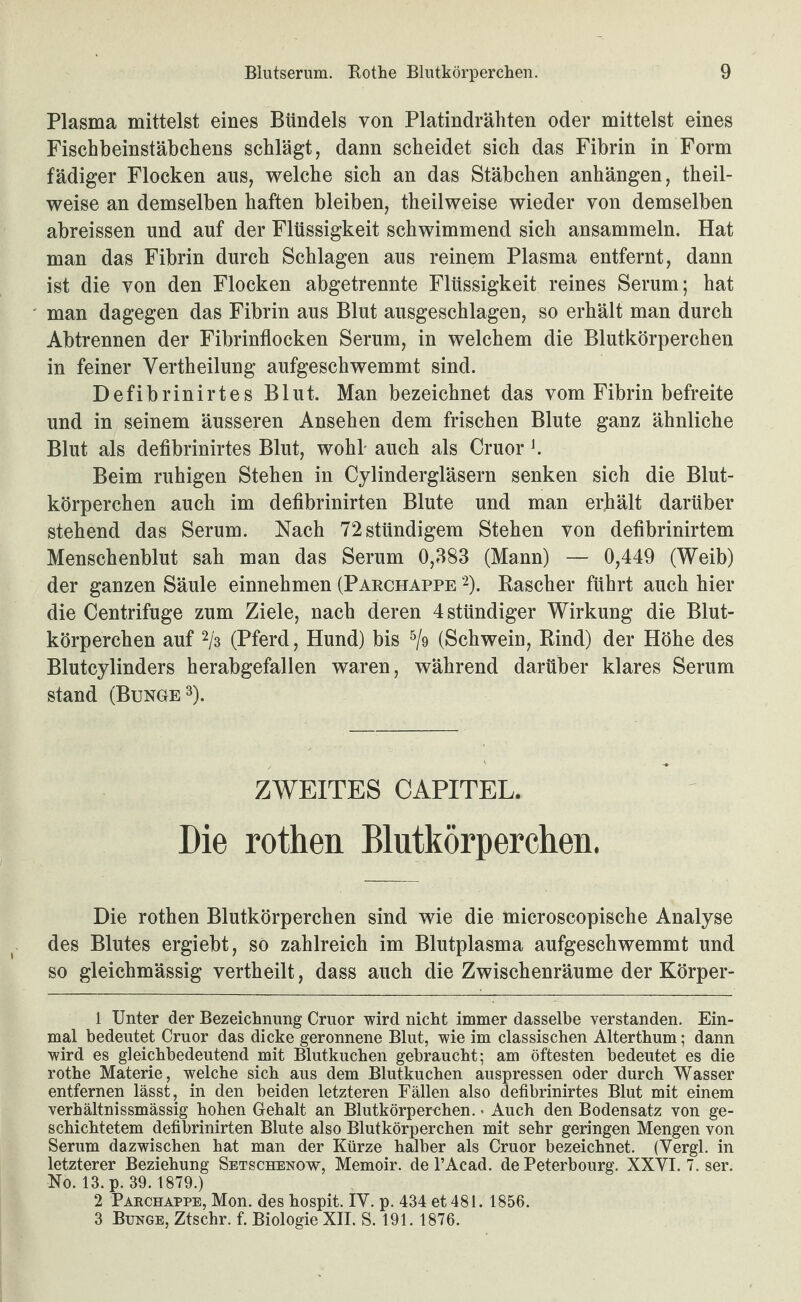 Plasma mittelst eines Bündels von Platindrähten oder mittelst eines Fischbeinstäbchens schlägt, dann scheidet sich das Fibrin in Form fädiger Flocken aus, welche sich an das Stäbchen anhängen, theil- weise an demselben haften bleiben, theilweise wieder von demselben abreissen und auf der Flüssigkeit schwimmend sich ansammeln. Hat man das Fibrin durch Schlagen aus reinem Plasma entfernt, dann ist die von den Flocken abgetrennte Flüssigkeit reines Serum; hat man dagegen das Fibrin aus Blut ausgeschlagen, so erhält man durch Abtrennen der Fibrinflocken Serum, in welchem die Blutkörperchen in feiner Vertheilung aufgeschwemmt sind. Defibrinirtes Blut. Man bezeichnet das vom Fibrin befreite und in seinem äusseren Ansehen dem frischen Blute ganz ähnliche Blut als defibrinirtes Blut, wohl- auch als Cruor h Beim ruhigen Stehen in Cylindergläsern senken sich die Blut¬ körperchen auch im defibrinirten Blute und man erhält darüber stehend das Serum. Nach 72stündigem Stehen von defibrinirtem Menschenblut sah man das Serum 0,383 (Mann) — 0,449 (Weib) der ganzen Säule einnehmen (Parchappe ‘^). Pascher führt auch hier die Centrifuge zum Ziele, nach deren 4stündiger Wirkung die Blut¬ körperchen auf 2/3 (Pferd, Hund) bis (Schwein, Rind) der Höhe des Blutcylinders herabgefallen waren, während darüber klares Serum stand (Bunge 3). ZWEITES CAPITEL. Die rothen Blutkörperchen. Die rothen Blutkörperchen sind wie die microscopische Analyse des Blutes ergiebt, so zahlreich im Blutplasma aufgeschwemmt und so gleichmässig vertheilt, dass auch die Zwischenräume der Körper- 1 Unter der Bezeichnung Cruor wird nicht immer dasselbe verstanden. Ein¬ mal bedeutet Cruor das dicke geronnene Blut, wie im classischen Alterthum; dann wird es gleichbedeutend mit Blutkuchen gebraucht; am öftesten bedeutet es die rothe Materie, welche sich aus dem Blutkuchen auspressen oder durch Wasser entfernen lässt, in den beiden letzteren Fällen also defibrinirtes Blut mit einem verhältnissmässig hohen Gehalt an Blutkörperehen.« Auch den Bodensatz von ge¬ schichtetem defibrinirten Blute also Blutkörperchen mit sehr geringen Mengen von Serum dazwischen hat man der Kürze halber als Cruor bezeichnet. (Yergl. in letzterer Beziehung Setschenow, Memoir. de l’Acad. de Peterbourg. XXVI. 7. ser. No. 13. p. 39.1879.) 2 Paechappe, Mon. des hospit. lY. p. 434 et 481. 1856. 3 Bunge, Ztschr. f. Biologie XII. S. 191. 1876.