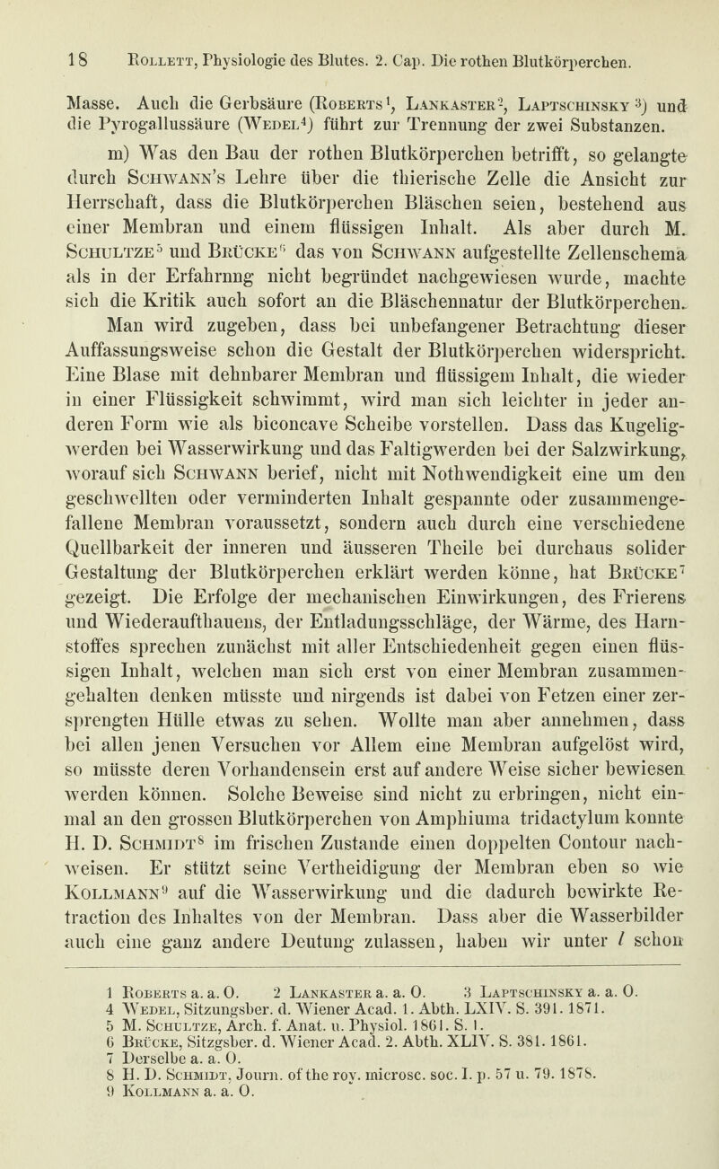 Masse. Auch die Gerbsäure (Roberts Lankaster -, Laptschinsky und die Pyrogallussäure (Wedel^) führt zur Trennung der zwei Substanzen. m) Was den Bau der rothen Blutkörperchen betrifft, so gelangte durch Schavann’s Lehre über die thierische Zelle die Ansicht zur Herrschaft, dass die Blutkörperchen Bläschen seien, bestehend aus einer Membran und einem flüssigen Inhalt. Als aber durch M. ScHULTZE^ und Brücke'' das von Schwann aufgestellte Zellenschema als in der Erfahrnng nicht begründet nachgewiesen wurde, machte sich die Kritik auch sofort an die Bläschennatur der Blutkörperchen. Man wird zugeben, dass bei unbefangener Betrachtung dieser Auffassungsweise schon die Gestalt der Blutkörperchen widerspricht. Eine Blase mit dehnbarer Membran und flüssigem Inhalt, die wieder in einer Flüssigkeit schwimmt, wird man sich leichter in jeder an¬ deren Form wie als biconcave Scheibe vorstellen. Dass das Kugelig- Averden bei Wasserwirkung und das Faltigwerden bei der Salzwirkung, Avorauf sich Schwann berief, nicht mit Nothwendigkeit eine um den geschAvellten oder verminderten Inhalt gespannte oder zusammenge¬ fallene Membran voraussetzt, sondern auch durch eine verschiedene Quellbarkeit der inneren und äusseren Theile bei durchaus solider Gestaltung der Blutkörperchen erklärt Averden könne, hat Brücke’' gezeigt. Die Erfolge der mechanischen Einwirkungen, des Frierens und Wiederaufthauens, der Entladungsschläge, der Wärme, des Harn¬ stoffes sprechen zunächst mit aller Entschiedenheit gegen einen flüs¬ sigen Inhalt, welchen man sich erst von einer Membran zusammen¬ gehalten denken müsste und nirgends ist dabei von Fetzen einer zer¬ sprengten Hülle etwas zu sehen. Wollte man aber annehmen, dass bei allen jenen Versuchen vor Allem eine Membran aufgelöst wird, so müsste deren Vorhandensein erst auf andere Weise sicher beAviesen Averden können. Solche Beweise sind nicht zu erbringen, nicht ein¬ mal an den grossen Blutkörperchen von Amphiuma tridactylum konnte H. D. Schmidt^ im frischen Zustande einen doppelten Contour nach- Aveisen. Er stützt seine Vertheidigung der Membran eben so Avie Kollmann'^ auf die WasserAvirkung und die dadurch bewirkte Re- traction des Inhaltes von der Membran. Dass aber die Wasserbilder auch eine ganz andere Deutung zulassen, haben wir unter I schon 1 Roberts a. a. 0. 2 Lankaster a. a. 0. 3 Laptschinsky a. a. 0. 4 Wedel, Sitzungsber. d. Wiener Acad. 1. Abth. LXIV. S. 391. 1871. 5 M. ScHULTZE, Arch. f. Anat. u. Physiol. 1861. S. 1. 6 Brücke, Sitzgsber. d. Wiener Acad. 2. Abth. XLIY. S. 381.1861. 7 Derselbe a. a. 0. 8 H. D. Schmidt, Journ. of the roy. rnicrosc. soc. I. p. 57 u. 79. 1878. 9 Kollmann a. a. 0.