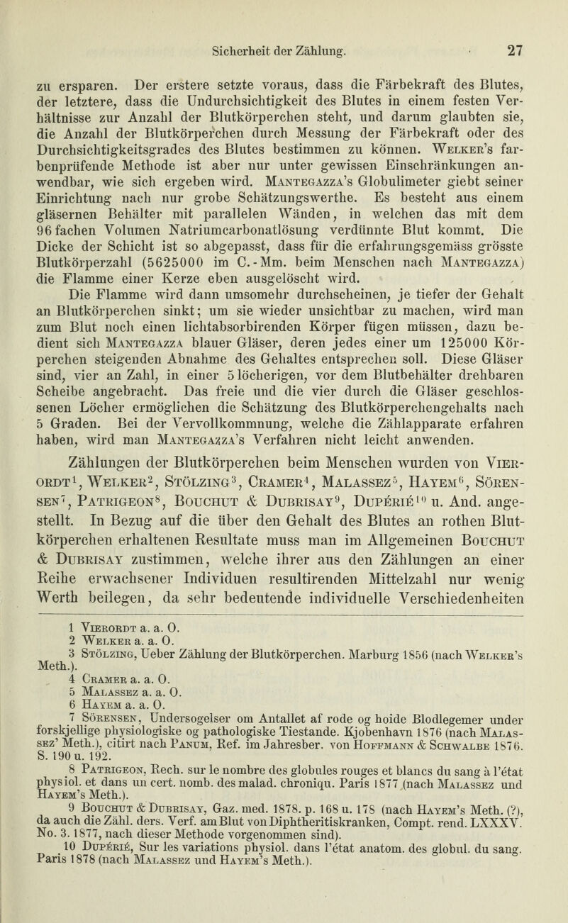 zu ersparen. Der erstere setzte voraus, dass die Färbekraft des Blutes, der letztere, dass die Undurchsichtigkeit des Blutes in einem festen Ver¬ hältnisse zur Anzahl der Blutkörperchen steht, und darum glaubten sie, die Anzahl der Blutkörperchen durch Messung der Färbekraft oder des Durchsichtigkeitsgrades des Blutes bestimmen zu können. Welker’s far¬ benprüfende Methode ist aber nur unter gewissen Einschränkungen an¬ wendbar, wie sich ergeben wird. Mantegazza’s Globulimeter giebt seiner Einrichtung nach nur grobe Schätzungswerthe. Es besteht aus einem gläsernen Behälter mit parallelen Wänden, in welchen das mit dem 96 fachen Volumen Natriumcarbonatlösung verdünnte Blut kommt. Die Dicke der Schicht ist so abgepasst, dass für die erfahrungsgemäss grösste Blutkörperzahl (5625000 im C.-Mm. beim Menschen nach Mantegazza) die Flamme einer Kerze eben ausgelöscht wird. Die Flamme wird dann umsomehr durchscheinen, je tiefer der Gehalt an Blutkörperchen sinkt* um sie wieder unsichtbar zu machen, wird man zum Blut noch einen lichtabsorbirenden Körper fügen müssen, dazu be¬ dient sich Mantegazza blauer Gläser, deren jedes einer um 125000 Kör¬ perchen steigenden Abnahme des Gehaltes entsprechen soll. Diese Gläser sind, vier an Zahl, in einer 5 löcherigen, vor dem Blutbehälter drehbaren Scheibe angebracht. Das freie und die vier durch die Gläser geschlos¬ senen Löcher ermöglichen die Schätzung des Blutkörperchengehalts nach 5 Graden. Bei der Vervollkommnung, welche die Zählapparate erfahren haben, wird man Mantega?,za’s Verfahren nicht leicht anwenden. Zählungen der Blutkörperchen beim Menschen wurden von Vier- ORDT^, Welker2^ Stölzing^, Cramer^, Malassez^, Hatem*^, Sören- sen'^, Patrigeon®, Bouchut & Dubrisay^, Duperie^'^u. And. ange¬ stellt. In Bezug auf die über den Gehalt des Blutes an rothen Blut¬ körperchen erhaltenen Resultate muss man im Allgemeinen Bouchut 6 Dubrisay zustimmen, welche ihrer aus den Zählungen an einer Reihe erwachsener Individuen resultirenden Mittelzahl nur wenig Werth beilegen, da sehr bedeutende individuelle Verschiedenheiten 1 ViERORDT a. a. 0. 2 Welker a. a. 0. 3 Stölzing, Ueber Zählung der Blutkörperchen. Marburg 1856 (nach Welker’s 4 Gramer a. a. 0. 5 Malassez a. a. 0. 6 Hayem a. a. 0. 7 Sörensen, Undersogelser om Antallet af rode og hoide Blodlegemer under forskjellige physiologiske og pathologiske Tiestande. Kjobenhavn 1876 (nach Malas¬ sez’ Meth.), citirt nach Panum, Ref. im Jahresber. von Hopfmann & Schwalbe 1876. S. 190 u. 192. 8 Patrigeon, Rech, sur le nombre des globales rouges et blancs du sang ä l’etat physiol. et dans un cert. nomb. des malad, chroniqu. Paris 1877,(nach Malassez und Hayem’s Meth.). 9 Bouchut & Dubrisay, Gaz. med. 1878. p. 168 u. 178 (nach Hayem’s Meth. (?), da auch die Zähl. ders. Verf. am Blut vonDiphtheritiskranken, Compt. rend. LXXXV. No. 3.1877, nach dieser Methode vorgenommen sind). _ 10 DupÄRii:, Sur les variations physiol. dans l’etat anatom. des globul. du sang. Paris 1878 (nach Malassez und Hayem’s Meth.).