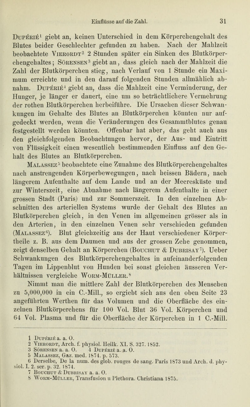 Duperie ^ g-iebt an, keinen Unterschied in dem Körperchengehalt des Blutes beider Geschlechter gefunden zu haben. Nach der Mahlzeit beobachtete Vierordt^ 2 Stunden später ein Sinken des Blutkörper¬ chengehaltes; SöRENSEN^ giebt an, dass gleich nach der Mahlzeit die Zahl der Blutkörperchen stieg, nach Verlauf von 1 Stunde ein Maxi¬ mum erreichte und in den darauf folgenden Stunden allmählich ab- nahm. Duperie^ giebt an, dass die Mahlzeit eine Verminderung, der Hunger, je länger er dauert, eine um so beträchtlichere Vermehrung der rothen Blutkörperchen herbeiführe. Die Ursachen dieser Schwan¬ kungen im Gehalte des Blutes an Blutkörperchen könnten nur auf¬ gedeckt werden, wenn die Veränderungen des Gesammtblutes genau festgestellt werden könnten. Offenbar hat aber, das geht auch aus den gleichfolgenden Beobachtungen hervor, der Aus- und Eintritt von Flüssigkeit einen wesentlich bestimmenden Einfluss auf den Ge¬ halt des Blutes an Blutkörperchen. Malassez^ beobachtete eine Zunahme des Blutkörperchengehaltes nach anstrengenden Körperbewegungen, nach heissen Bädern, nach längerem Aufenthalte auf dem Lande und an der Meeresküste und zur Winterszeit, eine Abnahme nach längerem Aufenthalte in einer grossen Stadt (Paris) und zur Sommerszeit. In den einzelnen Ab¬ schnitten des arteriellen Systems wurde der Gehalt des Blutes an Blutkörperchen gleich, in den Venen im allgemeinen grösser als in den Arterien, in den einzelnen Venen sehr verschieden gefunden (MalassezO- Blut gleichzeitig aus der Haut verschiedener Körper- theile z. B. aus dem Daumen und aus der grossen Zehe genommen, zeigt denselben Gehalt an Körperchen (Bouchut & Dubrisay''). Ueber Schwankungen des Blutkörperchengehaltes in aufeinanderfolgenden Tagen im Lippenblut von Hunden bei sonst gleichen äusseren Ver¬ hältnissen vergleiche Worm-Müller.^ Nimmt man die mittlere Zahl der Blutkörperchen des Menschen zu 5,000,000 in ein C.-MilL, so ergiebt sich aus den oben Seite 23 angeführten Werthen für das Volumen und die Oberfläche des ein¬ zelnen Blutkörperchens für 100 Vol. Blut 36 Vol. Körperchen und 64 Vol. Plasma und für die Oberfläche der Körperchen in 1 C.-Mill. 1 Dup:^rij6 a. a. 0. 2 ViEEOBDT, Arch. f. physiol. Heilk. XI. S. 327. 1852. 3 SöEENSEN a. a. 0. 4 DupkEik a. a. 0. 5 Malassez, Gaz. med. 1874. p. 573. 6 Derselbe, De la num. des glob. rouges de sang. Paris 1873 und Arcb. d. pby- siol. I. 2. ser. p. 32. 1874. 7 Bouchut & Dubeisay a. a. 0. 8 Woem-Müllee, Transfusion u Plethora. Christiana 1875.