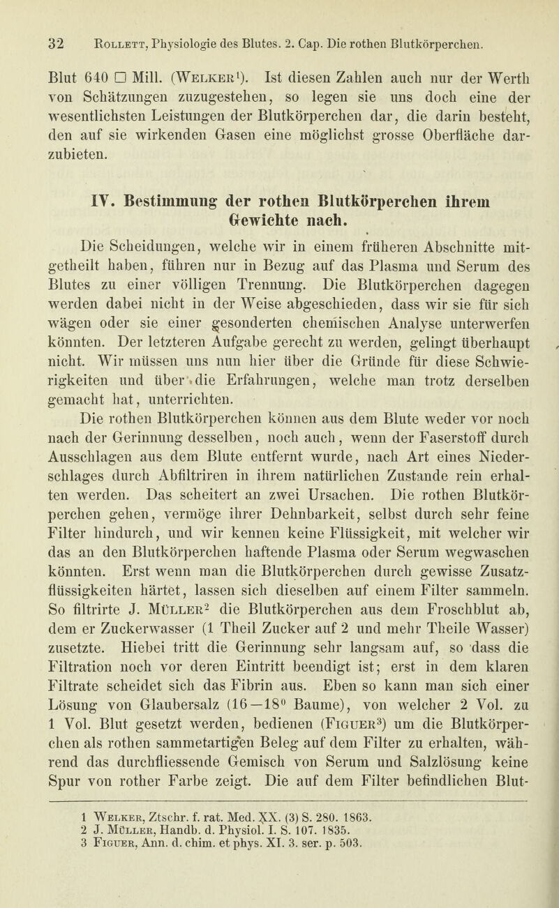 Blut 640 □ Mill. (Welker 0- Ist diesen Zahlen auch nur der Werth von Schätzungen zuzugestehen, so legen sie uns doch eine der wesentlichsten Leistungen der Blutkörperchen dar, die darin besteht, den auf sie wirkenden Gasen eine möglichst grosse Oberfläche dar¬ zubieten. IV. Bestimmung der rothen Blutkörperchen ihrem Gewichte nach. Die Scheidungen, welche wir in einem früheren Abschnitte mit- getheilt haben, führen nur in Bezug auf das Plasma und Serum des Blutes zu einer völligen Trennung. Die Blutkörperchen dagegen werden dabei nicht in der Weise abgeschieden, dass wir sie für sich wägen oder sie einer gesonderten chemischen Analyse unterwerfen könnten. Der letzteren Aufgabe gerecht zu werden, gelingt überhaupt nicht. Wir müssen uns nun hier über die Gründe für diese Schwie¬ rigkeiten und über'»die Erfahrungen, welche man trotz derselben gemacht hat, unterrichten. Die rothen Blutkörperchen können aus dem Blute weder vor noch nach der Gerinnung desselben, noch auch, wenn der Faserstoff durch Ausschlagen aus dem Blute entfernt wurde, nach Art eines Nieder¬ schlages durch Abfiltriren in ihrem natürlichen Zustande rein erhal¬ ten werden. Das scheitert an zwei Ursachen. Die rothen Blutkör¬ perchen gehen, vermöge ihrer Dehnbarkeit, selbst durch sehr feine Filter hindurch, und wir kennen keine Flüssigkeit, mit welcher wir das an den Blutkörperchen haftende Plasma oder Serum wegwaschen könnten. Erst wenn man die Blutkörperchen durch gewisse Zusatz¬ flüssigkeiten härtet, lassen sich dieselben auf einem Filter sammeln. So filtrirte J. Müller^ die Blutkörperchen aus dem Froschblut ab, dem er Zuckerwasser (1 Theil Zucker auf 2 und mehr Theile Wasser) zusetzte. Hiebei tritt die Gerinnung sehr langsam auf, so ‘dass die Filtration noch vor deren Eintritt beendigt ist; erst in dem klaren Filtrate scheidet sich das Fibrin aus. Eben so kann man sich einer Lösung von Glaubersalz (16 — 18'* Baume), von welcher 2 Vol. zu 1 Vol. Blut gesetzt werden, bedienen (Figuer^) um die Blutkörper¬ chen als rothen sammetartigen Beleg auf dem Filter zu erhalten, wäh¬ rend das durchfliessende Gemisch von Serum und Salzlösung keine Spur von rother Farbe zeigt. Die auf dem Filter befindlichen Blut- 1 Welker, Ztschr. f. rat. Med. NX. (3) S. 280. 1863. 2 J. Müller, Handb. d. Physiol. I. S. 107. 1835. 3 Figuer, Ann. d. chim. et phys. XI. 3. ser. p. 503.