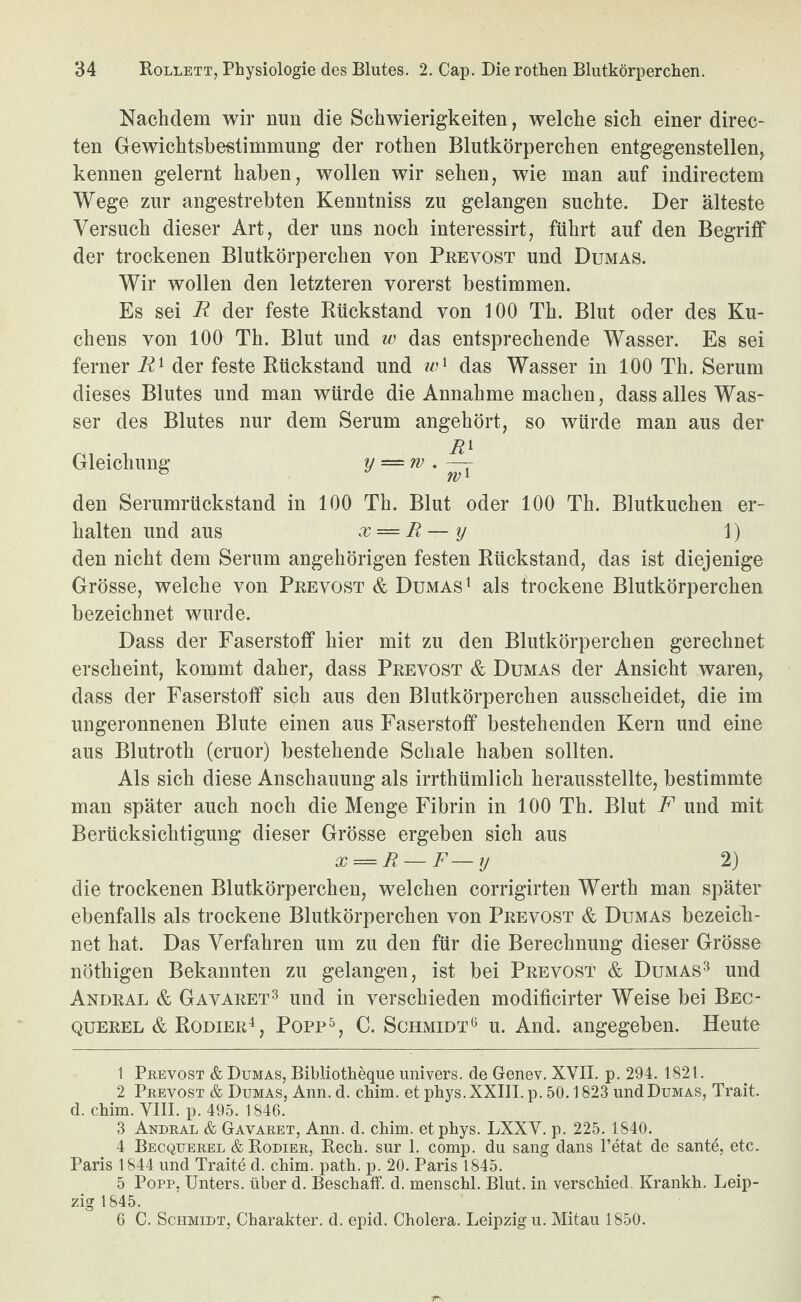 Nachdem wir nun die Schwierigkeiten, welche sich einer direc- ten Gewichtsbestimmung der rothen Blutkörperchen entgegenstellen, kennen gelernt haben, wollen wir sehen, wie man auf indirectem Wege zur angestrebten Kenntniss zu gelangen suchte. Der älteste Versuch dieser Art, der uns noch interessirt, führt auf den Begriff der trockenen Blutkörperchen von Prevost und Dumas. Wir wollen den letzteren vorerst bestimmen. Es sei R der feste Rückstand von 100 Th. Blut oder des Ku¬ chens von 100 Th. Blut und w das entsprechende Wasser. Es sei ferner R^ der feste Rückstand und das Wasser in 100 Th. Serum dieses Blutes und man würde die Annahme machen, dass alles Was¬ ser des Blutes nur dem Serum angehört, so würde man aus der Gleichung y — rv.^ den Serumrückstand in 100 Th. Blut oder 100 Th. Blutkuchen er¬ halten und aus x = R — y 1) den nicht dem Serum angehörigen festen Rückstand, das ist diejenige Grösse, welche von Prevost & Dumas ^ als trockene Blutkörperchen bezeichnet wurde. Dass der Faserstoff hier mit zu den Blutkörperchen gerechnet erscheint, kommt daher, dass Prevost & Dumas der Ansicht waren, dass der Faserstoff sich aus den Blutkörperchen ausscheidet, die im ungeronnenen Blute einen aus Faserstoff bestehenden Kern und eine aus Blutroth (cruor) bestehende Schale haben sollten. Als sich diese Anschauung als irrthümlich herausstellte, bestimmte man später auch noch die Menge Fibrin in 100 Th. Blut F und mit Berücksichtigung dieser Grösse ergeben sich aus x = R — F—y 2) die trockenen Blutkörperchen, welchen corrigirten Werth man später ebenfalls als trockene Blutkörperchen von Prevost & Dumas bezeich¬ net hat. Das Verfahren um zu den für die Berechnung dieser Grösse nöthigen Bekannten zu gelangen, ist bei Prevost & Dumas^ und Andral & Gavaret^ und in verschieden modificirter Weise bei Bec¬ querel & Kodier^, Popp^, C. Schmidt^ u. And. angegeben. Heute 1 Peevost & Dumas, Bibliotheque imivers. de Genev. XVII. p. 294. 1821. 2 Prevost & Dumas, Ann. d. chim. et pkys. XXIII. p. 50.1823 und Dumas, Trait. d. China. VIII. p. 495. 1846. 3 Andral & Gavaret, Ann. d. chim. etphys. LXXV. p. 225. 1840. 4 Becquerel & Kodier, Rech, siir 1. comp, du sang dans l’etat de sante, etc. Paris 1844 und Traite d. chim. path. p. 20. Paris 1845. 5 Popp, Unters, über d. Beschaff, d. menschl. Blut, in verschied, Krankh. Leip¬ zig 1845. G C. Schmidt, Charakter, d. epid. Cholera. Leipzig u. Mitau 1850.