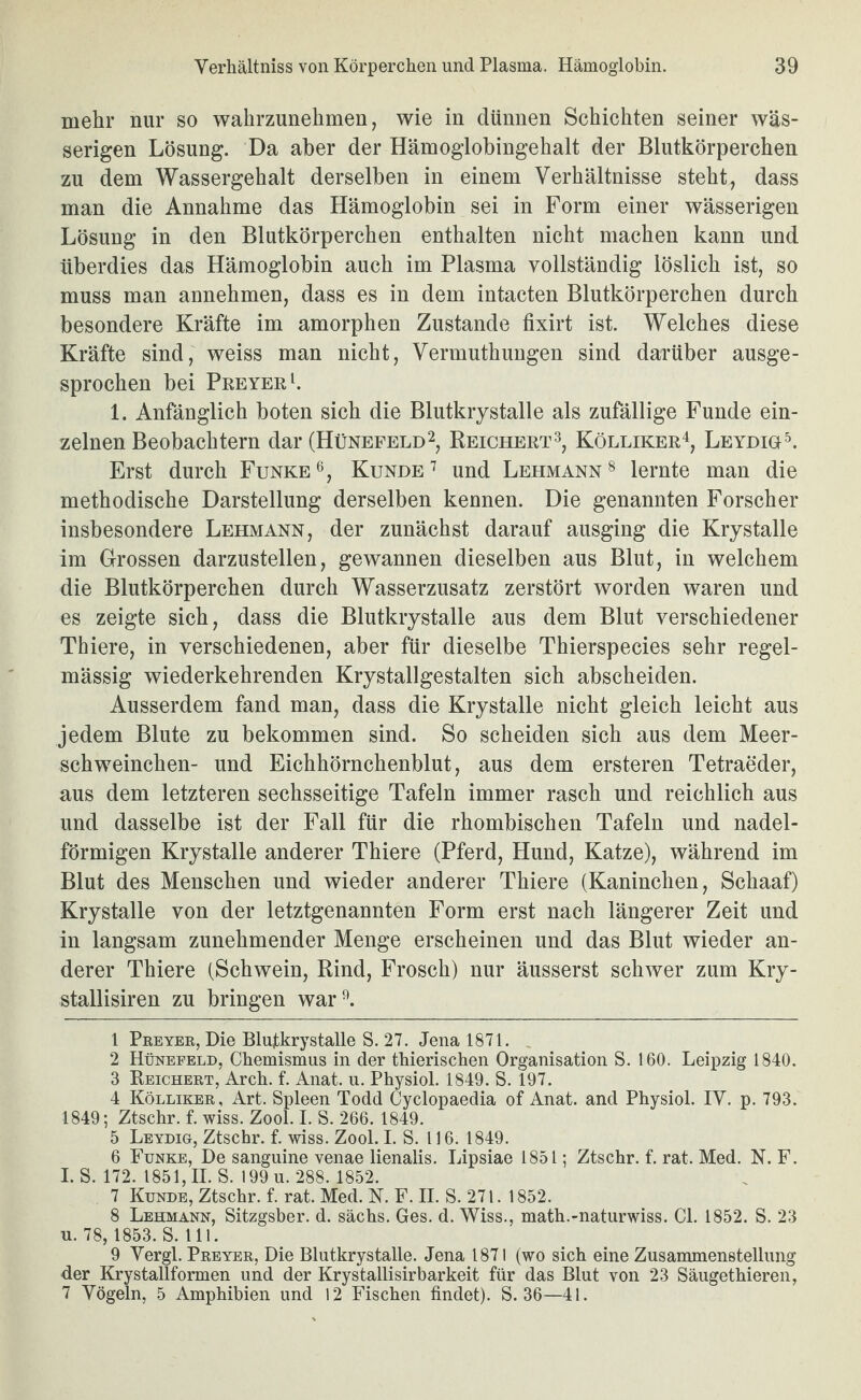 mehr nur so wahrzunehmen, wie in dünnen Schichten seiner wäs¬ serigen Lösung. Da aber der Hämoglobingehalt der Blutkörperchen zu dem Wassergehalt derselben in einem Verhältnisse steht, dass man die Annahme das Hämoglobin sei in Form einer wässerigen Lösung in den Blutkörperchen enthalten nicht machen kann und überdies das Hämoglobin auch im Plasma vollständig löslich ist, so muss man annehmen, dass es in dem intacten Blutkörperchen durch besondere Kräfte im amorphen Zustande fixirt ist. Welches diese Kräfte sind, weiss man nicht, Vermuthungen sind darüber ausge¬ sprochen bei PREYERh 1. Anfänglich boten sich die Blutkrystalle als zufällige Funde ein¬ zelnen Beobachtern dar (Hünefeld2, Reichert3, Kölliker^, Leydih^ Erst durch FunkeKundeund Lehmann® lernte man die methodische Darstellung derselben kennen. Die genannten Forscher insbesondere Lehmann, der zunächst darauf ausging die Krystalle im Grossen darzustellen, gewannen dieselben aus Blut, in welchem die Blutkörperchen durch Wasserzusatz zerstört worden waren und es zeigte sich, dass die Blutkrystalle aus dem Blut verschiedener Thiere, in verschiedenen, aber für dieselbe Thierspecies sehr regel¬ mässig wiederkehrenden Krystallgestalten sich abscheiden. Ausserdem fand man, dass die Krystalle nicht gleich leicht aus jedem Blute zu bekommen sind. So scheiden sich aus dem Meer¬ schweinchen- und Eichhörnchenblut, aus dem ersteren Tetraeder, aus dem letzteren sechsseitige Tafeln immer rasch und reichlich aus und dasselbe ist der Fall für die rhombischen Tafeln und nadel¬ förmigen Krystalle anderer Thiere (Pferd, Hund, Katze), während im Blut des Menschen und wieder anderer Thiere (Kaninchen, Schaaf) Krystalle von der letztgenannten Form erst nach längerer Zeit und in langsam zunehmender Menge erscheinen und das Blut wieder an¬ derer Thiere (Schwein, Rind, Frosch) nur äusserst schwer zum Kry- stallisiren zu bringen war*^. 1 Preyer, Die Blutkrystalle S. 27. Jena 1871. , 2 Hünefeld, Cbemismus in der tbierischen Organisation S. 160. Leipzig 1840. 3 Reichert, Arch. f. Anat. u. Physiol. 1849. S. 197. 4 Kölliker, Art. Spleen Todd Cyclopaedia of Anat. and Physiol. IV. p. 793. 1849; Ztschr. f. wiss. Zool. I. S. 266. 1849. 5 Leydig, Ztschr. f wiss. Zool. LS. 116. 1849. 6 Funke, De sanguine venae lienalis. Lipsiae 1851; Ztschr. f. rat. Med. N. F. 1. S. 172. 1851,11. S. 199 u. 288. 1852. 7 Kunde, Ztschr. f rat. Med. N. F. II. S. 271. 1852. 8 Lehmann, Sitzgsber. d. sächs. Ges. d. Wiss., math.-naturwiss. CI. 1852. S. 23 u. 78, 1853. S. 111. 9 Yergl. Preyer, Die Blutkrystalle. Jena 1871 (wo sich eine Zusammenstellung der Krystallformen und der Krystallisirbarkeit für das Blut von 23 Säugethieren, 7 Vögeln, 5 Amphibien und 12 Fischen findet). S. 36—41.