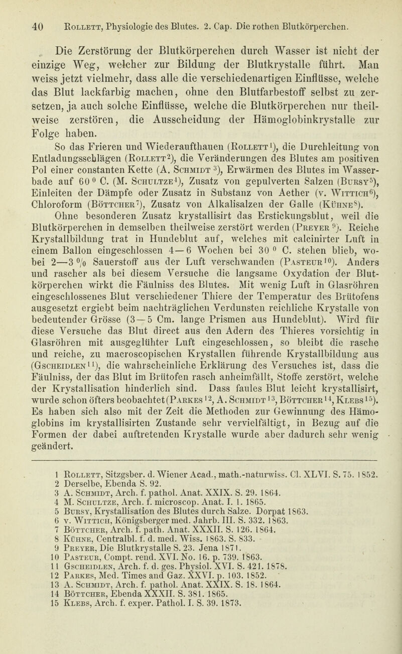 Die Zerstörung der Blutkörperchen durch Wasser ist nicht der einzige Weg, welcher zur Bildung der Blutkrystalle führt. Man weiss jetzt vielmehr, dass alle die verschiedenartigen Einflüsse, welche das Blut lackfarbig machen, ohne den Blutfarbestoff selbst zu zer¬ setzen, ja auch solche Einflüsse, welche die Blutkörperchen nur theil- weise zerstören, die Ausscheidung der Hämoglobinkrystalle zur Folge haben. So das Frieren und Wiederaufthauen (Eolletti), die Durchleitung von Entladungsschlägen (Eollett2), die Veränderungen des Blutes am positiven Pol einer constanten Kette (A. Schmidt Erwärmen des Blutes im Wasser¬ bade auf 60 0 C. (M. ScHULTZE^), Zusatz von gepulverten Salzen (Bursy^), Einleiten der Dämpfe oder Zusatz in Substanz von Aether (v. Wittich®), Chloroform (Böttcher''), Zusatz von Alkalisalzen der Galle (Kühne^). Ohne besonderen Zusatz krystallisirt das Erstickungsblut, weil die Blutkörperchen in demselben theilweise zerstört werden (Preyer ^}. Reiche Krystallbildung trat in Hundeblut auf, welches mit calcinirter Luft in einem Ballon eingeschlossen 4—6 Wochen bei 30^ C. stehen blieb, wo¬ bei 2—3% Sauerstoff aus der Luft verschwanden (Pasteur lo). Anders und rascher als bei diesem Versuche die langsame Oxydation der Blut¬ körperchen wirkt die Fäulniss des Blutes. Mit wenig Luft in Glasröhren eingeschlossenes Blut verschiedener Thiere der Temperatur des Brütofens ausgesetzt ergiebt beim nachträglichen Verdunsten reichliche Krystalle von bedeutender Grösse (3—5 Cm. lange Prismen aus Hundebliit). Wird für diese Versuche das Blut direct aus den Adern des Thieres vorsichtig in Glasröhren mit ausgeglühter Luft eingeschlossen, so bleibt die rasche und reiche, zu macroscopischen Krystallen führende Krystallbildung aus (GscheidlenIO? die wahrscheinliche Erklärung des Versuches ist, dass die Fäulniss, der das Blut im Brtitofen rasch anheimfällt, Stoffe zerstört, welche der Krystallisation hinderlich sind. Dass faules Blut leicht krystallisirt, wurde schon öfters beobachtet (Parkes *2^ A. Schmidt *3^ Böttcher Klebs^O* Es haben sich also mit der Zeit die Methoden zur Gewinnung des Hämo¬ globins im krystallisirten Zustande sehr vervielfältigt, in Bezug auf die Formen der dabei auftretenden Krystalle wurde aber dadurch sehr wenig geändert. 1 Eollett, Sitzgsber. d. Wiener Acad., math.-naturwiss. CI. XLVI. S. 75. 1852. 2 Derselbe, Ebenda S. 92. 3 A. Schmidt, Arch. f. pathol. Anat. XXIX. S. 29. 1864. 4 M. ScHULTZE, Arcb. f. microscop. Anat. I. 1. 1865. 5 Bursy, Krystallisation des Blutes durch Salze. Dorpat 1863. 6 V. WiTTicH, Königsberger med. Jahrb. III. S. 332. 1863. 7 Böttcher, Arch. f. path. Anat. XXXII. S. 126. 1864. 8 Kühne, Centralbl. f. d. med. Wiss. 1863. S. 833. 9 Preyer, Die Blutkrystalle S. 23. Jena 1871. 10 Pasteur, Compt. rend. XVI. No. 16. p. 739. 1863. 11 Gscheidlen, Arch. f. d. ges. Physiol. XVI. S. 421. 1878. 12 Parkes, Med. Times and Gaz. XXVI. p. 103. 1852. 13 A. Schmidt, Arch. f. pathol. Anat. XXIX. S. 18. 1864. 14 Böttcher, Ebenda XXXII. S. 381. 1865. 15 Klees, Arch. f. exper. Pathol. I. S. 39. 1873.