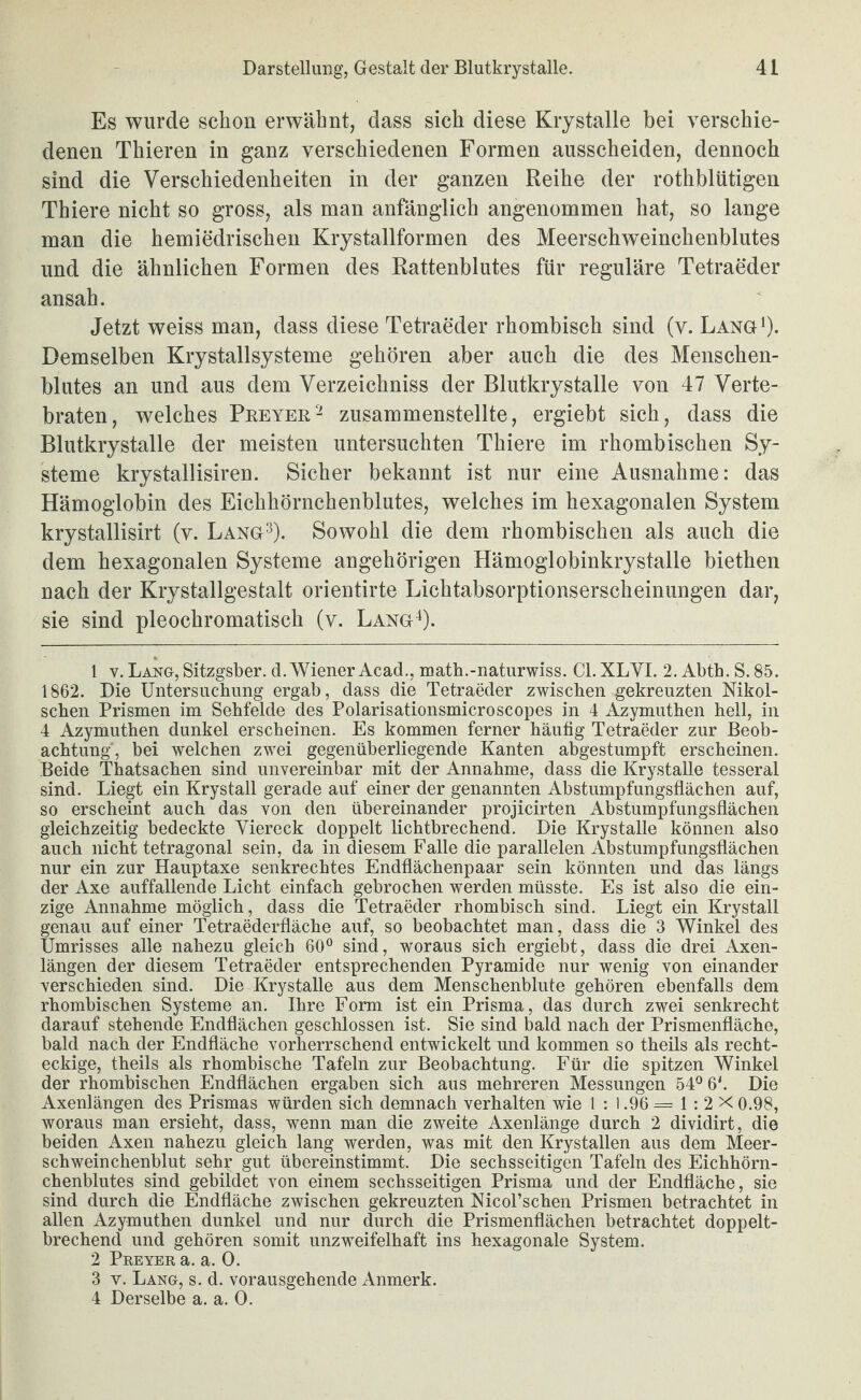 Es wurde schon erwähnt, dass sich diese Krystalie bei verschie¬ denen Thieren in ganz verschiedenen Formen ausscheiden, dennoch sind die Verschiedenheiten in der ganzen Reihe der rothblütigen Thiere nicht so gross, als man anfänglich angenommen hat, so lange man die hemiedrischen Krystallformen des Meerschweinchenblutes und die ähnlichen Formen des Rattenblutes für reguläre Tetraeder ansah. Jetzt weiss man, dass diese Tetraeder rhombisch sind (v. Lanö^). Demselben Krystallsysteme gehören aber auch die des Menschen¬ blutes an und aus dem Verzeichniss der Blutkrystalle von 47 Verte¬ braten, welches Peeyer- zusammenstellte, ergiebt sich, dass die Blutkrystalle der meisten untersuchten Thiere im rhombischen Sy¬ steme krystallisiren. Sicher bekannt ist nur eine Ausnahme: das Hämoglobin des Eichhörnchenblutes, welches im hexagonalen System krystallisirt (v. Lang^). Sowohl die dem rhombischen als auch die dem hexagonalen Systeme angehörigen Hämoglobinkrystalle biethen nach der Krystallgestalt orientirte Lichtabsorptionserscheinungen dar, sie sind pleochromatisch (v. Lang^). 1 V. Lang, Sitzgsber. d. Wiener Acad., math.-naturwiss. CI. XLVI. 2. Abtb. S. 85. 1862. Die üntersucbimg ergab, dass die Tetraeder zwischen gekreuzten Nikol- schen Prismen im Sehfelde des Polarisationsmicroscopes in 4 Azymuthen hell, in 4 Azymuthen dunkel erscheinen. Es kommen ferner häufig Tetraeder zur Beob¬ achtung', bei welchen zwei gegenüberliegende Kanten abgestumpft erscheinen. Beide Thatsachen sind unvereinbar mit der Annahme, dass die Krystalie tesseral sind. Liegt ein Krystall gerade auf einer der genannten Abstumpfungsflächen auf, so erscheint auch das von den übereinander projicirten Abstumpfungsflächen gleichzeitig bedeckte Viereck doppelt lichtbrechend. Die Krystalie können also auch nicht tetragonal sein, da in diesem Falle die parallelen Abstumpfungsflächen nur ein zur Hauptaxe senkrechtes Endflächenpaar sein könnten und das längs der Axe auffallende Licht einfach gebrochen werden müsste. Es ist also die ein¬ zige Annahme möglich, dass die Tetraeder rhombisch sind. Liegt ein Krystall genau auf einer Tetraederfläche auf, so beobachtet man, dass die 3 Winkel des Umrisses alle nahezu gleich 60” sind, woraus sich ergiebt, dass die drei Axen- längen der diesem Tetraeder entsprechenden Pyramide nur wenig von einander verschieden sind. Die Krystalie aus dem Menschenblute gehören ebenfalls dem rhombischen Systeme an. Ihre Form ist ein Prisma, das durch zwei senkrecht darauf stehende Endflächen geschlossen ist. Sie sind bald nach der Prismenfläche, bald nach der Endfläche vorherrschend entwickelt und kommen so theils als recht¬ eckige, theils als rhombische Tafeln zur Beobachtung. Für die spitzen Winkel der rhombischen Endflächen ergaben sich aus mehreren Messungen 54” 6'. Die Axenlängen des Prismas würden sich demnach verhalten wie 1 : 1.96 = 1 : 2 X 0.98, woraus man ersieht, dass, wenn man die zweite Axenlänge durch 2 dividirt, die beiden Axen nahezu gleich lang werden, was mit den Krystallen aus dem Meer¬ schweinchenblut sehr gut übereinstimmt. Die sechsseitigen Tafeln des Eichhörn¬ chenblutes sind gebildet von einem sechsseitigen Prisma und der Endfläche, sie sind durch die Endfläche zwischen gekreuzten Nicol’schen Prismen betrachtet in allen Azymuthen dunkel und nur durch die Prismenflächen betrachtet doppelt¬ brechend und gehören somit unzweifelhaft ins hexagonale System. 2 Preyer a. a. 0. 3 v. Lang, s. d. vorausgehende Anmerk. 4 Derselbe a. a. 0.