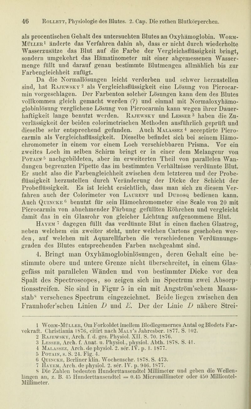 als procentisclien Gehalt des untersuchten Blutes an Oxyhämoglobin. Worm- MüllerI änderte das Verfahren dahin ab, dass er nicht durch wiederholte Wasserzusätze das Blut auf die Farbe der Vergleichsflüssigkeit bringt, sondern umgekehrt das Hämatinometer mit einer abgemessenen Wasser¬ menge füllt und darauf genau bestimmte Blutmengen allmählich bis zur Farbengleichheit zufügt. Da die NormallÖsungeu leicht verderben und schwer herzustellen sind, hat Rajewsky^ als Vergleichsflüssigkeit eine Lösung von Picrocar- min vorgeschlagen. Der Farbenton solcher Lösungen kann dem des Blutes vollkommen gleich gemacht werden (?) und einmal mit Normaloxyhämo¬ globinlösung verglichene Lösung von Picrocarmin kann wegen ihrer Dauer¬ haftigkeit lange benutzt werden. Rajewsky und Lesser ^ haben die Zu¬ verlässigkeit der beiden colorimetrischen Methoden ausführlich geprüft und dieselbe sehr entsprechend gefunden. Auch Malassez^ acceptirte Picro¬ carmin als Vergleichsflüssigkeit. Dieselbe befindet sich bei seinem Hämo- chromometer in einem vor einem Loch verschiebbaren Prisma. Vor ein zweites Loch im selben Schirm bringt er in einer dem Melangeur von PoTAiN ^ nachgebildeten, aber im erweiterten Theil von parallelen Wan¬ dungen begrenzten Pipette das im bestimmten Verhältnisse verdünnte Blut. Er sucht also die Farbengleichheit zwischen dem letzteren und der Probe¬ flüssigkeit herzustellen durch Veränderung der Dicke der Schicht der Probeflüssigkeit. Es ist leicht ersichtlich, dass man sich zu diesem Ver¬ fahren auch der Colorimeter von Laurent und Dübosq bedienen kann. Auch Quincke ^ benutzt für sein Hämochromometer eine Scale von 20 mit Picrocarmin von abnehmender Färbung gefüllten Röhrchen und vergleicht damit das in ein Glasrohr von gleicher Lichtung aufgenommene Blut. Hayem ^ dagegen füllt das verdünnte Blut in einen flachen Glastrog, neben welchem ein zweiter steht, unter welchen Cartons geschoben wer¬ den, auf welchen mit Aquarellfarben die verschiedenen Verdünnungs¬ graden des Blutes entsprechenden Farben nachgeahmt sind. 4. Bringt man Oxyhämoglobinlösungen, deren Gehalt eine be¬ stimmte obere und untere Grenze nicht überschreitet, in einem Glas- gefäss mit parallelen Wänden und von bestimmter Dicke vor den Spalt des Spectroscopes, so zeigen sich im Spectrum zwei Absorp¬ tionsstreifen. Sie sind in Figur 5 in ein mit Angström’schem Maass¬ stab® versehenes Spectrum eingezeichnet. Beide liegen zwischen den Fraunhofer’schen Linien B und E. Der der Linie D nähere Strei- 1 Worm-Müller, Om Forkoldet imellem Blodlegemernes Antal og Blodets Far- vekraft. Christiania 1876, citirt nach Maly’s Jahresber. 1877. S. 102. 2 Rajewsky, Arch. f. d. ges. Physiol. XII. S. 70. 1876. 3 Besser, Arch. f. Anat. n. Physiol., physiol. Abth. 1878. S. 41. 4 Malassez, Arch. de physiol. 2. ser. IV. p. 1. 1877. 5 Potain, s. S. 24. Fig. 4. 6 Quincke, Berliner Min. Wochenschr. 1878. S. 473. 7 Hayem, Arch. de physiol. 2. ser. IV. p. 946. 1877. 8 Die Zahlen bedeuten Hunderttansendtel Millimeter und geben die Wellen¬ längen an, z. B. 45 Hunderttansendtel = 0.45 Micromillimeter oder 450 Milliontel- Millimeter.