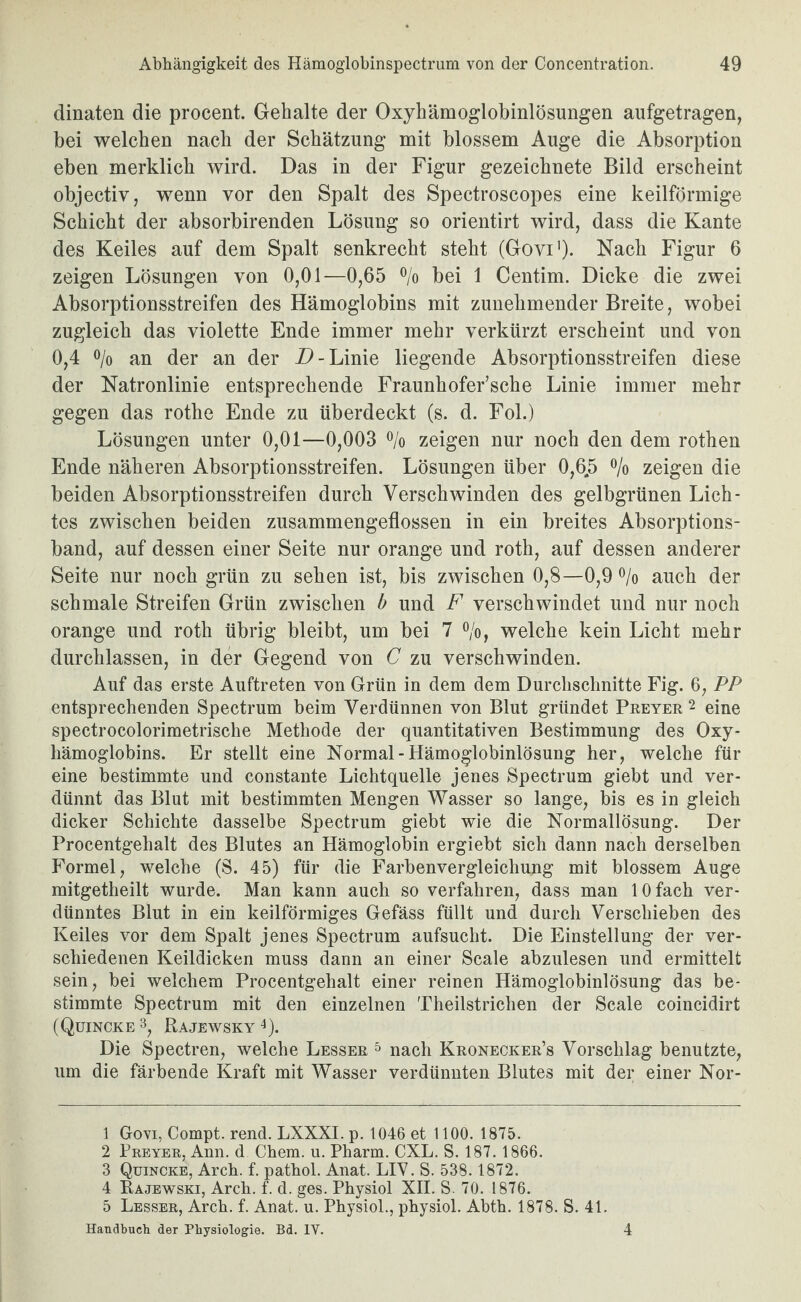 dinaten die procent. Gehalte der Oxyhämoglobinlösuiigen aufgetragen, bei welchen nach der Schätzung mit blossem Auge die Absorption eben merklich wird. Das in der Figur gezeichnete Bild erscheint objectiv, wenn vor den Spalt des Spectroscopes eine keilförmige Schicht der absorbirenden Lösung so orientirt wird, dass die Kante des Keiles auf dem Spalt senkrecht steht (Govi')- Nach Figur 6 zeigen Lösungen von 0,01—0,65 ®/o bei 1 Centim. Dicke die zwei Absorptionsstreifen des Hämoglobins mit zunehmender Breite, wobei zugleich das violette Ende immer mehr verkürzt erscheint und von 0,4 o/o an der an der Linie liegende Absorptionsstreifen diese der Natronlinie entsprechende Fraunhofer’sche Linie immer mehr gegen das rothe Ende zu überdeckt (s. d. Fol.) Lösungen unter 0,01—0,003 o/o zeigen nur noch den dem rothen Ende näheren Absorptionsstreifen. Lösungen über 0,6.5 o/o zeigen die beiden Absorptionsstreifen durch Verschwinden des gelbgrünen Lich¬ tes zwischen beiden zusammengeflossen in ein breites Absorptions¬ band, auf dessen einer Seite nur orange und roth, auf dessen anderer Seite nur noch grün zu sehen ist, bis zwischen 0,8—0,9 o/o auch der schmale Streifen Grün zwischen b und F verschwindet und nur noch orange und roth übrig bleibt, um bei 7 o/o, welche kein Licht mehr durchlassen, in der Gegend von C zu verschwinden. Auf das erste Auftreten von Grün in dem dem Durchschnitte Fig. 6, PP entsprechenden Spectrum beim Verdünnen von Blut gründet Preyer 2 eine spectrocolorimetrische Methode der quantitativen Bestimmung des Oxy¬ hämoglobins. Er stellt eine Normal-Hämoglobinlösung her, welche für eine bestimmte und constante Lichtquelle jenes Spectrum giebt und ver¬ dünnt das Blut mit bestimmten Mengen Wasser so lange, bis es in gleich dicker Schichte dasselbe Spectrum giebt wie die Normallösung. Der Procentgehalt des Blutes an Hämoglobin ergiebt sich dann nach derselben Formel, welche (S. 45) für die Farbenvergleichung mit blossem Auge mitgetheilt wurde. Man kann auch so verfahren, dass man 10 fach ver¬ dünntes Blut in ein keilförmiges Gefäss füllt und durch Verschieben des Keiles vor dem Spalt jenes Spectrum aufsucht. Die Einstellung der ver¬ schiedenen Keildicken muss dann an einer Scale abzulesen und ermittelt sein, bei welchem Procentgehalt einer reinen Hämoglobinlösung das be¬ stimmte Spectrum mit den einzelnen Theilstrichen der Scale coincidirt (Quincke 3, Rajewsky 0- Die Spectren, welche Besser & nach Kronecker’s Vorschlag benutzte, um die färbende Kraft mit Wasser verdünnten Blutes mit der einer Nor- 1 Govi, Compt. rend. LXXXI. p. 1046 et 1100. 1875. 2 Preyer, Ann. d Chem. u. Pharm. CXL. S. 187. 1866. 3 Quincke, Arch. f. pathol. Anat. LIY. S. 538.1872. 4 Rajewski, Arch. f. d. ges. Physiol XII. S. 70. 1876. 5 Besser, Arch. f. Anat. u. Physiol., physiol. Abth. 1878. S. 41. Handbuch der Physiologie. Bd. IV. 4