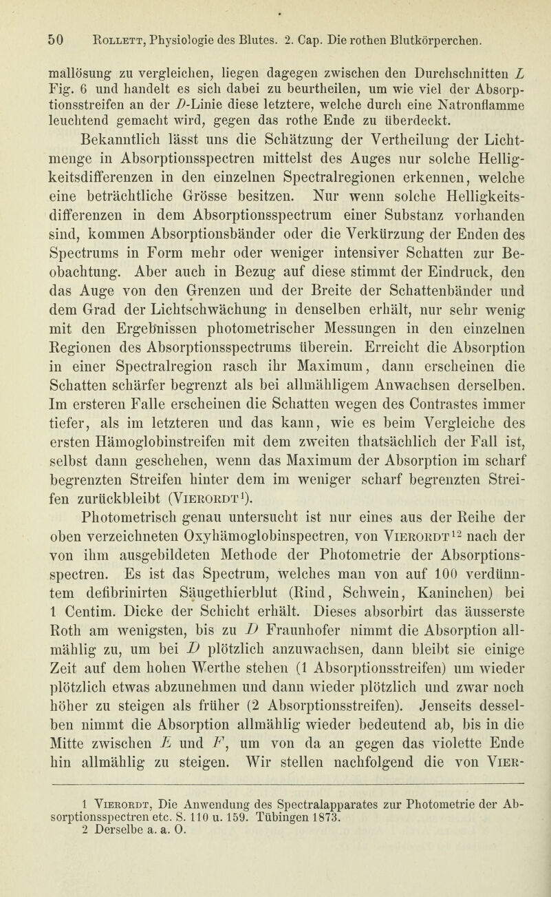 mallösung zu vergleichen, liegen dagegen zwischen den Durchschnitten L Fig. 6 und handelt es sich dabei zu beurtheilen, um wie viel der Absorp¬ tionsstreifen an der D-hm\Q diese letztere, welche durch eine Natronflamme leuchtend gemacht wird, gegen das rothe Ende zu überdeckt. Bekanntlich lässt uns die Schätzung der Vertheilung der Licht- menge in Absorptionsspectren mittelst des Auges nur solche Hellig¬ keitsdifferenzen in den einzelnen Spectralregionen erkennen, welche eine beträchtliche Grösse besitzen. Nur wenn solche Helligkeits¬ differenzen in dem Absorptionsspectrum einer Substanz vorhanden sind, kommen Absorptionsbänder oder die Verkürzung der Enden des Spectrums in Form mehr oder weniger intensiver Schatten zur Be¬ obachtung. Aber auch in Bezug auf diese stimmt der Eindruck, den das Auge von den Grenzen und der Breite der Schattenbänder und dem Grad der Lichtschwächung in denselben erhält, nur sehr wenig mit den Ergebnissen photometrischer Messungen in den einzelnen Kegionen des Absorptionsspectrums überein. Erreicht die Absorption in einer Spectralregion rasch ihr Maximum, dann erscheinen die Schatten schärfer begrenzt als bei allmähligem Anwachsen derselben. Im ersteren Falle erscheinen die Schatten wegen des Contrastes immer tiefer, als im letzteren und das kann, wie es beim Vergleiche des ersten Hämoglobinstreifen mit dem zweiten thatsächlich der Fall ist, selbst dann geschehen, wenn das Maximum der Absorption im scharf begrenzten Streifen hinter dem im weniger scharf begrenzten Strei¬ fen zurückbleibt (Vieroedt ^). Photometrisch genau untersucht ist nur eines aus der Reihe der oben verzeichneten Oxyhämoglobinspectren, von Vierordt^- nach der von ihm ausgebildeten Methode der Photometrie der Absorptions¬ spectren. Es ist das Spectrum, welches man von auf 100 verdünn¬ tem defibrinirten Säugethierblut (Rind, Schwein, Kaninchen) bei 1 Centim. Dicke der Schicht erhält. Dieses absorbirt das äusserste Roth am wenigsten, bis zu I) Fraunhofer nimmt die Absorption all- mählig zu, um bei D plötzlich anzuwachsen, dann bleibt sie einige Zeit auf dem hohen Werthe stehen (1 Absorptionsstreifen) um wieder plötzlich etwas abzunehmen und dann wieder plötzlich und zwar noch höher zu steigen als früher (2 Absorptionsstreifen). Jenseits dessel¬ ben nimmt die Absorption allmählig wieder bedeutend ab, bis in die Mitte zwischen E und F, um von da an gegen das violette Ende hin allmählig zu steigen. Wir stellen nachfolgend die von Vier- 1 Vieroedt, Die Anwendung des Spectralapparates zur Photometrie der Ab¬ sorptionsspectren etc. S. 110 u. 159. Tübingen 1873. 2 Derselbe a. a. 0.