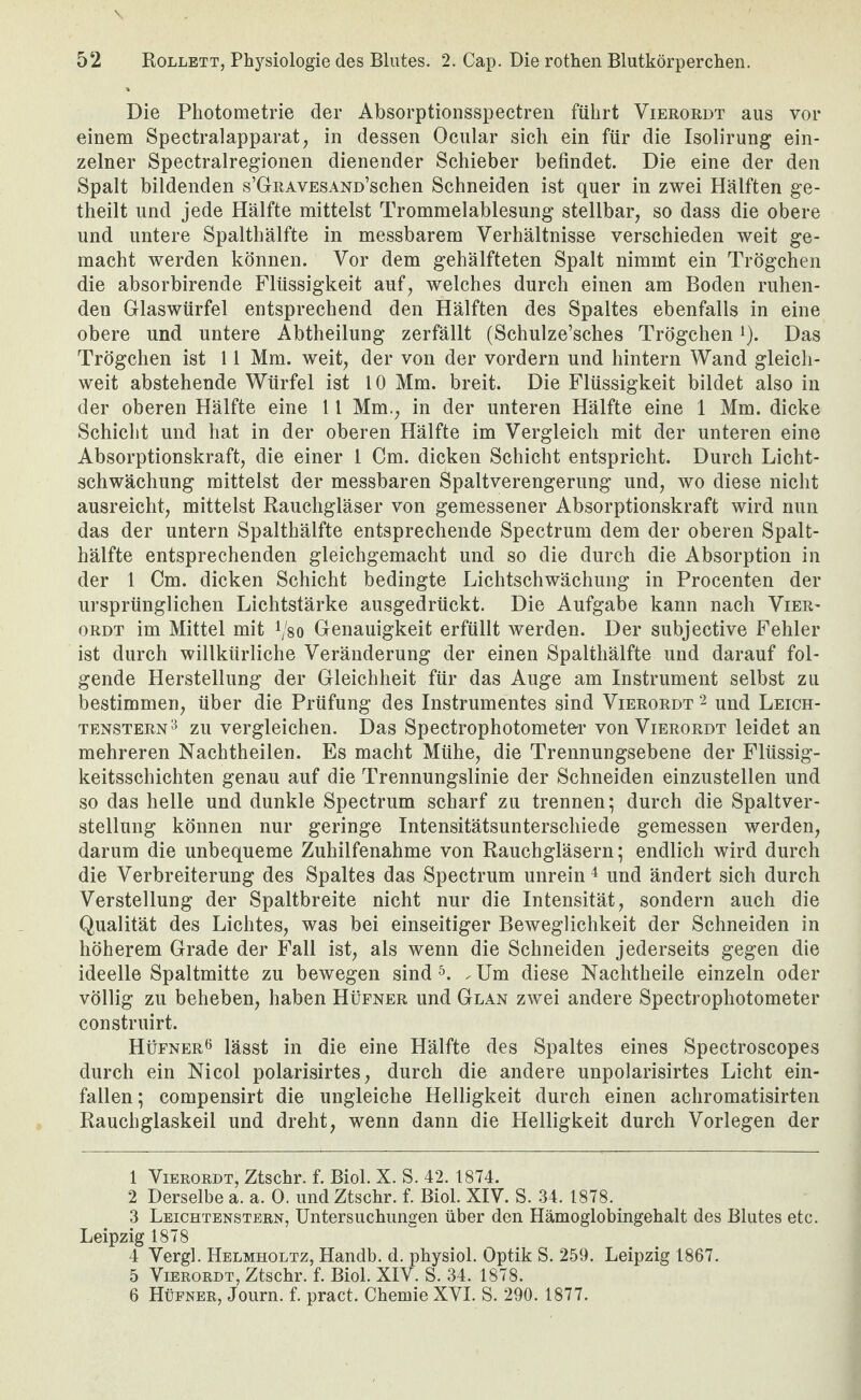 Die Pliotometrie der Absorptionsspectren führt Vierordt aus vor einem Spectralapparat, in dessen Ocnlar sich ein für die Isolirung ein¬ zelner Spectralregionen dienender Schieber befindet. Die eine der den Spalt bildenden s’GRAVESAND’schen Schneiden ist quer in zwei Hälften ge- theilt und jede Hälfte mittelst Trommelablesung stellbar, so dass die obere und untere Spalthälfte in messbarem Verhältnisse verschieden weit ge¬ macht werden können. Vor dem gehälfteten Spalt nimmt ein Trögchen die absorbirende Flüssigkeit auf, welches durch einen am Boden ruhen¬ den Glaswürfel entsprechend den Hälften des Spaltes ebenfalls in eine obere und untere Abtheilung zerfällt (Schulze’sches Trögchen i). Das Trögchen ist 11 Mm. weit, der von der vordem und hintern Wand gleich¬ weit abstehende Würfel ist 10 Mm. breit. Die Flüssigkeit bildet also in der oberen Hälfte eine 11 Mm., in der unteren Hälfte eine 1 Mm. dicke Schicht und hat in der oberen Hälfte im Vergleich mit der unteren eine Absorptionskraft, die einer 1 Cm. dicken Schicht entspricht. Durch Licht¬ schwächung mittelst der messbaren Spaltverengerung und, wo diese nicht ausreicht, mittelst Rauchgläser von gemessener Absorptionskraft wird nun das der untern Spalthälfte entsprechende Spectrum dem der oberen Spalt¬ hälfte entsprechenden gleichgemacht und so die durch die Absorption in der 1 Cm. dicken Schicht bedingte Lichtschwächung in Procenten der ursprünglichen Lichtstärke ausgedrückt. Die Aufgabe kann nach Vier- ORDT im Mittel mit Vso Genauigkeit erfüllt werden. Der subjective Fehler ist durch willkürliche Veränderung der einen Spalthälfte und darauf fol¬ gende Herstellung der Gleichheit für das Auge am Instrument selbst zu bestimmen, über die Prüfung des Instrumentes sind Vierordt und Leich- TENSTERN^ ZU Vergleichen. Das Spectrophotometer von Vierordt leidet an mehreren Nachtheilen. Es macht Mühe, die Trennungsebene der Flüssig¬ keitsschichten genau auf die Trennungslinie der Schneiden einzustellen und so das helle und dunkle Spectrum scharf zu trennen; durch die Spaltver¬ stellung können nur geringe Intensitätsunterschiede gemessen werden, darum die unbequeme Zuhilfenahme von Rauchgläsern; endlich wird durch die Verbreiterung des Spaltes das Spectrum unrein^ und ändert sich durch Verstellung der Spaltbreite nicht nur die Intensität, sondern auch die Qualität des Lichtes, was bei einseitiger Beweglichkeit der Schneiden in höherem Grade der Fall ist, als wenn die Schneiden jederseits gegen die ideelle Spaltmitte zu bewegen sind 5. Um diese Nachtheile einzeln oder völlig zu beheben, haben Hüfner und Glan zwei andere Spectrophotometer construirt. Hüfner6 lässt in die eine Hälfte des Spaltes eines Spectroscopes durch ein Nicol polarisirtes, durch die andere unpolarisirtes Licht ein¬ fallen; compensirt die ungleiche Helligkeit durch einen achromatisirten Rauchglaskeil und dreht, wenn dann die Helligkeit durch Vorlegen der 1 Vierordt, Ztschr. f. Biol. X. S. 42. 1874. 2 Derselbe a. a. 0. und Ztschr. f. Biol. XIV. S. .34. 1878. 3 Leichtenstern, Untersuchungen über den Hämoglobingehalt des Blutes etc. Leipzig 1878 4 Vergl. Helmholtz, Handb. d. physiol. Optik S. 259. Leipzig 1867. 5 Vierordt, Ztschr. f. Biol. XIV. S. 34. 1878. 6 Hüfner, Journ. f. pract. Chemie XVI. S. 290. 1877.