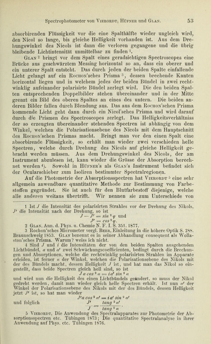 Spectropliotometer von Vieroedt, Hüfner und Glan. öiJ absorbirenden Flüssigkeit vor die eine Spalthälfte wieder ungleich wird^ den Nicol so lange, bis gleiche Helligkeit vorhanden ist. Aus dem Dre- hungswinkel des Nicols ist dann die verloren gegangene und die übrig bleibende Lichtintensität unmittelbar zu finden k Glan 2 bringt vor dem Spalt eines geradsiclitigen Spectroscopes eine Brücke aus geschwärztem Messing horizontal so an, dass ein oberer und ein unterer Spalt entsteht. Das durch jeden der beiden Spalte einfallendc Licht gelangt auf ein RocnoN’sches Prisma ^, dessen brechende Kanten horizontal liegen und in welchem jedes der beiden Bündel in zwei recht¬ winklig aufeinander polarisirte Bündel zerlegt wird. Die den beiden Spal¬ ten entsprechenden Doppelbilder stehen übereinander und in der Mitte grenzt ein Bild des oberen Spaltes an eines des untern. Die beiden an¬ deren Bilder fallen durch Blendung aus. Das aus dem RocuoN’schen Prisma kommende Licht geht dann durch ein Nicol’sches Prisma und wird darauf durch die Prismen des Spectroscopes zerlegt. Das Helligkeitsverhältniss der so erzeugten übereinander stehenden Spectren ist abhängig von dem Winkel, welchen die Polarisationsebene des Nicols mit dem Hauptschnitt des RocHON’schen Prismas macht. Bringt man vor den einen Spalt eine absorbirende Flüssigkeit, so erhält man wieder zwei verschieden helle Spectren, welche durch Drehung des Nicols auf gleiche Helligkeit ge¬ bracht werden müssen. Aus dem Drehungswinkel des Nicols, der am Instrument abzulesen ist, kann wieder die Grösse der Absorption berech¬ net werden 4). Sowohl in Hüfner’s als Glan’s Instrument befindet sich der Ocularschieber zum Isoliren bestimmter Spectralregionen. Auf die Photometrie der Absorptionsspectren hat Vierordt ^ eine sehr allgemein anwendbare quantitative Methode zur Bestimmung von Farbe- stoffen gegründet. Sie ist auch für den Blutfarbestoff diejenige, welche alle anderen weitaus übertrifft. Wir nennen sie zum Unterschiede von 1 Ist J die Intensität des polarisirten Strahles vor der Drehung des Nikols, J' die Intensität nach der Drehung, so ist J — J' = sin 2 (p und J* = COS^fp. 2 Glan, Ann. d. Phys. u. Chemie N. F. I. S. 351. 1877. 3 Rochon’sches Micrometer vergl. Beer, Einleitung in die höhere Optik S. 288. Braunschweig 1853. Glan benennt es in seiner Abhandlung consequent als Wolla- ston’sches Prisma. Warum? weiss ich nicht. 4 Sind J und i die Intensitäten der von den beiden Spalten ausgehenden Lichtbündel, a und a’ zwei Schwächungscoefficienten, bedingt durch die Brechun¬ gen und Absorptionen, welche die rechtwinklig polarisirten Strahlen im Apparate erleiden, ist ferner a der Winkel, welchen die Polarisationsebene des Nikols mit der des Bündels macht, dessen Helligkeit J ist, und hat man das Nikol so ein¬ gestellt, dass beide Spectren gleich hell sind, so ist Ja cos ^ a — ia! sin ^ a und wird nun die Helligkeit des einen Lichtbündels geändert, so muss der Nikol gedreht werden, damit man wieder gleich helle Spectren erhält. Ist nun der Winkel der Polarisationsebene des Nikols mit der des Bündels, dessen Helligkeit jetzt ist, so hat man wieder J'a cos ^ af = i sin und folglich /' tang ^ a' J tang ^ a 5 Vierordt, Die Anwendung des Spectralapparates zur Photometrie der Ab¬ sorptionsspectren etc. Tübingen 1873; Die quantitative Spectralanalyse in ihrer Anwendung auf Phys. etc. Tübingen 1876.