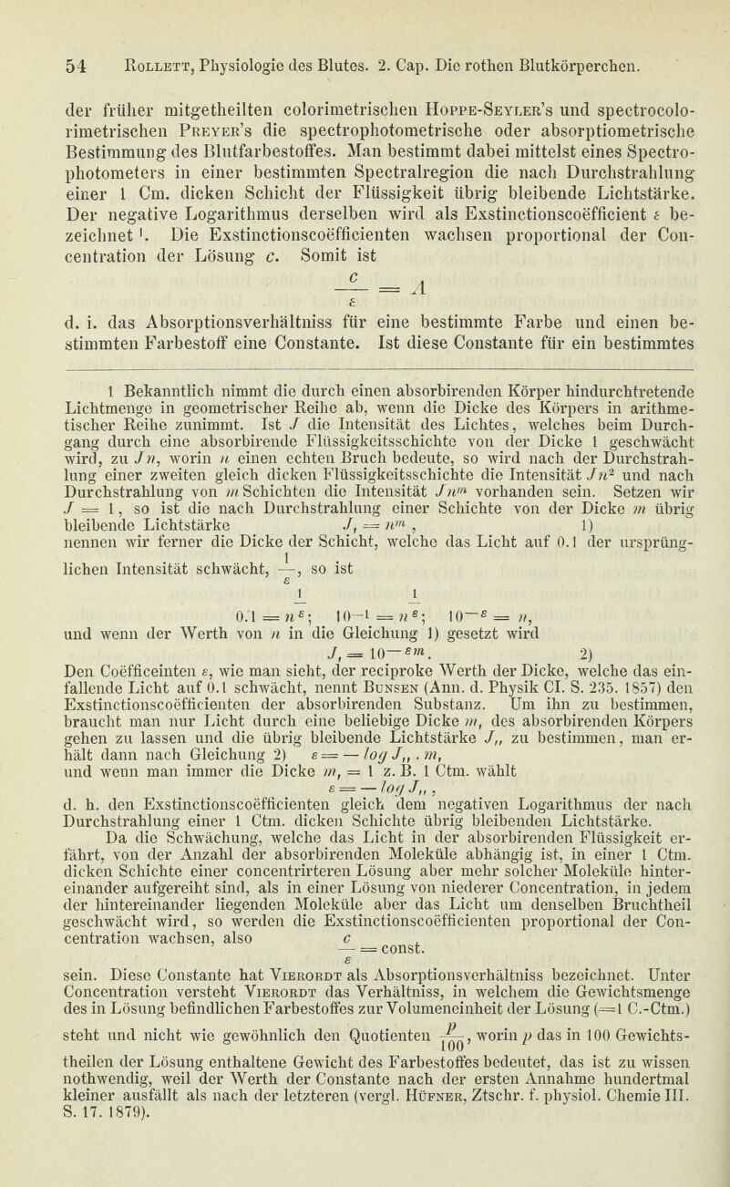 der früher mitgetheilten colorimetrischen Hoppe-Seyler’s und spectrocolo- rimetrischeii Preyer’s die spectrophotometrische oder absorptiometrische Bestimmung des Blutfarbestotfes. Man bestimmt dabei mittelst eines Spectro- photometers in einer bestimmten Spectralregion die nach Durchstrahlung einer l Cm. dicken Schicht der Flüssigkeit übrig bleibende Lichtstärke. Der negative Logarithmus derselben wird als Exstinctionscoefficient e be¬ zeichnet '. Die Exstinctionscoefficienten wachsen proportional der Con- centration der Lösung c. Somit ist 6 d. i. das Absorptionsverhältniss für eine bestimmte Farbe und einen be¬ stimmten Farbestotf eine Constante. Ist diese Constante für ein bestimmtes 1 Bekanntlich nimmt die durch einen absorbirenden Körper hindurchtretende Lichtmenge in geometrischer Reihe ab, wenn die Dicke des Körpers in arithme¬ tischer Reihe zunimmt. Ist / die Intensität des Lichtes, welches beim Durch¬ gang durch eine absorbirende Flüssigkeitsschichte von der Dicke 1 geschwächt wird, zu/w, worin u einen echten Bruch bedeute, so wird nach der Durchstrah¬ lung einer zweiten gleich dicken Flüssigkeitsschichte die Intensitätund nach Durchstrahlung von Schichten die Intensität vorhanden sein. Setzen wir / = 1, so ist die nach Durchstrahlung einer Schichte von der Dicke m übrig- bleibende Lichtstärke /, = ipn ^ 1) nennen wir ferner die Dicke der Schicht, welche das Licht auf 0.1 der ursprüng¬ lichen Intensität schwächt, —, so ist B j_ _i^ io-«=w, und wenn der Werth von n in die Gleichung 1) gesetzt wird J,= 10—2) Den Coefficeinten s, wie man sieht, der reciproke Werth der Dicke, welche das ein¬ fallende Licht auf O.l schwächt, nennt Bunsen (Ann. d. Physik CI. S. 235. 1857) den Exstinctionscoefficienten der absorbirenden Substanz. Um ihn zu bestimmen, braucht man nur Licht durch eine beliebige Dicke nt, des absorbirenden Körpers gehen zu lassen und die übrig bleibende Lichtstärke J,, zu bestimmen, man er¬ hält dann nach Gleichung 2) s= — logJ„.m, und wenn man immer die Dicke m, = l z. B. 1 Ctm. wählt s = — log J„ , d. h. den Exstinctionscoefficienten gleich dem negativen Logarithmus der nach Durchstrahlung einer 1 Ctm. dicken Schichte übrig bleibenden Lichtstärke. Da die Schwächung, welche das Licht in der absorbirenden Flüssigkeit er¬ fährt, von der Anzahl der absorbirenden Moleküle abhängig ist, in einer 1 Ctm. dicken Schichte einer concentrirteren Lösung aber mehr solcher Moleküle hinter¬ einander aufgereiht sind, als in einer Lösung von niederer Concentration, in jedem der hintereinander liegenden Moleküle aber das Licht um denselben Bruchtheil geschwächt wird, so werden die Exstinctionscoefficienten proportional der Con¬ centration wachsen, also c — = const. s sein. Diese Constante hat Vierordt als Absorptionsverhältniss bezeichnet. Unter Concentration versteht Vierordt das Verhältniss, in welchem die Gewichtsmenge des in Lösung befindlichen Farbestoffes zur Yolumeneinheit der Lösung (=l C.-Ctm.) steht und nicht wie gewöhnlich den Quotienten worin p das in 100 Gewichts- theilen der Lösung enthaltene Gewicht des Farbestoffes bedeutet, das ist zu wissen nothwendig, weil der Werth der Constante nach der ersten Annahme hundertmal kleiner ausfällt als nach der letzteren (vergl. Hüfner, Ztschr. f. physiol. Chemie III. S. 17. 1879).