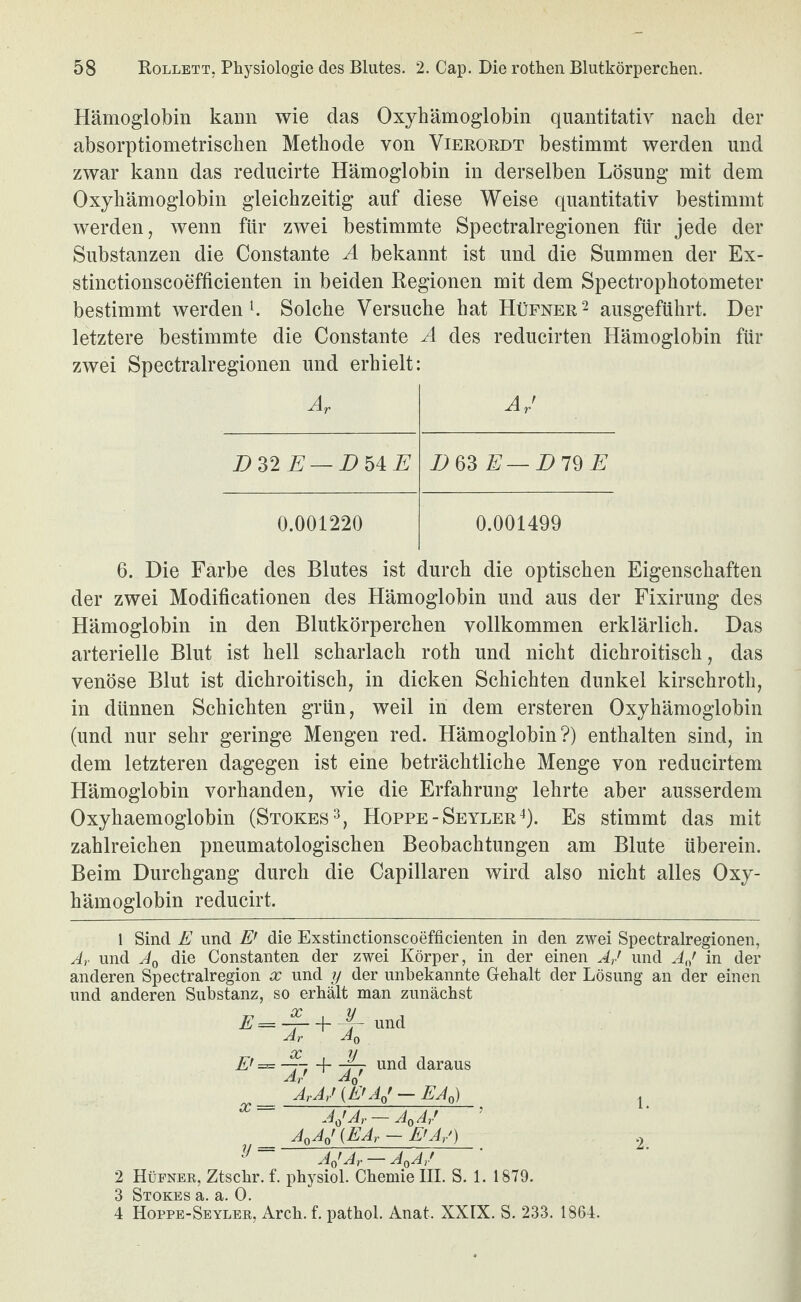 Hämoglobin kann wie das Oxyhämoglobin quantitativ nach der absorptiometrischen Methode von Vierordt bestimmt werden und zwar kann das reducirte Hämoglobin in derselben Lösung mit dem Oxyhämoglobin gleichzeitig auf diese Weise quantitativ bestimmt werden, wenn für zwei bestimmte Spectralregionen für jede der Substanzen die Constante A bekannt ist und die Summen der Ex- stinctionscoefficienten in beiden Regionen mit dem Spectrophotometer bestimmt werdend Solche Versuche hat Hüfner^ ausgeführt. Der letztere bestimmte die Constante A des reducirten Hämoglobin für zwei Spectralregionen und erhielt: Ar AA DnE — DhiE D63 E—Dl^E 0.001220 0.001499 6. Die Farbe des Blutes ist durch die optischen Eigenschaften der zwei Modificationen des Hämoglobin und aus der Fixirung des Hämoglobin in den Blutkörperchen vollkommen erklärlich. Das arterielle Blut ist hell Scharlach roth und nicht dichroitisch, das venöse Blut ist dichroitisch, in dicken Schichten dunkel kirschroth, in dünnen Schichten grün, weil in dem ersteren Oxyhämoglobin (und nur sehr geringe Mengen red. Hämoglobin?) enthalten sind, in dem letzteren dagegen ist eine beträchtliche Menge von reducirtem Hämoglobin vorhanden, wie die Erfahrung lehrte aber ausserdem Oxyhaemoglobin (Stokes^, Hoppe-SeylerO- Es stimmt das mit zahlreichen pneumatologischen Beobachtungen am Blute überein. Beim Durchgang durch die Capillaren wird also nicht alles Oxy¬ hämoglobin reducirt. 1 Sind E und E’ die Exstinctionscoefficienten in den zwei Spectralregionen, Ar und Aq die Constanten der zwei Körper, in der einen Ar' und AA in der anderen Spectralregion x und tj der unbekannte Gehalt der Lösung an der einen und anderen Substanz, so erhält man zunächst Ar Aq E' = ~ and daraus ArAr' {E'AA - EAA , AAAr — A^Ar' A^AA (EAr - E'Ar') y _A Ar' ' 2 Hüfner, Ztschr. f. physiol. Chemie III. S. 1. 1879. 3 Stokes ä 0 4 Hoppe-Seyler, Arch. f. pathol. Anat. XXIX. S. 233. 1864.