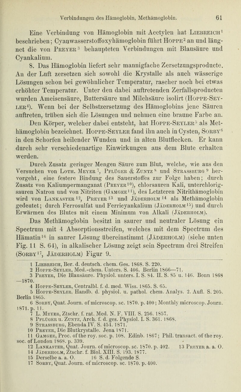 Eine Verbindung von Hämoglobin mit Acetylen hat Liebreich ‘ beschrieben; Cyanwasserstoffoxyhämoglobin führt Hoppe^ an und läug- net die von Preyer'^ behaupteten Verbindungen mit Blausäure und Cyankalium. 8. Das Hämoglobin liefert sehr mannigfache Zersetzungsproducte. An der Luft zersetzen sich sowohl die Krystalle als auch wässerige Lösungen schon bei gewöhnlicher Temperatur, rascher noch bei etwas erhöhter Temperatur. Unter den dabei auftretenden Zerfallsproducten wurden Ameisensäure, Buttersäure und Milchsäure isolirt (Hoppe-Sey- ler4). Wenn bei der Selbstzersetzung des Hämoglobins jene Säuren auftreten, trüben sich die Lösungen und nehmen eine braune Farbe an. Den Körper, welcher dabei entsteht, hat Hoppe-Seyler^ als Met¬ hämoglobin bezeichnet. Hoppe-Seyler fand ihn auch in Cysten, Sorby® in den Schorfen heilender Wunden und in alten Blutflecken. Er kann durch sehr verschiedenartige Einwirkungen aus dem Blute erhalten werden. Durch Zusatz geringer Mengen Säure zum Blut, welche, wie aus den Versuchen von Loth. Meyer ', Pflüger & Zuntz ^ und Strassburg ^ her¬ vorgeht, eine festere Bindung des Sauerstoffes zur Folge haben; durch Zusatz von Kaliumpermanganat (Preyer^*^), chlorsauren Kali, unterchlorig¬ sauren Natron und von Nitriten (Gamgee > i), des Letzteren Nitrithämoglobin wird von Lankaster i'b Preyer und Jaderholm als Methämoglobin gedeutet; durch Ferrosulfat und Ferricyankalium (Jaderholmund durch Erwärmen des Blutes mit einem Minimum von Alkali (Jaderholm). Das Methämoglobin besitzt in saurer und neutraler Lösung ein Spectrum mit 4 Absorptionsstreifen, welches mit dem Spectrum des Hämatin in saurer Lösung übereinstimmt (Jaderholm) (siehe unten Fig. 11 S. 64), in alkalischer Lösung zeigt sein Spectrum drei Streifen (SoRBY^^, Jaderholm) Figur 9. 1 Liebreich, Ber. d. deutsch, ehern. Ges. 1868. S. 220. 2 Hoppe-Seyler, Med.-ehern. Unters. S. 406. Berlin 1866—71. 3 Preyer, Die Blausäure. Physiol. unters. I. S. 84. II. S. 85 u. 146. Bonn 1868 —1870. 4 Hoppe-Seyler, Centralbl. f. d. med. Wiss. 1865. S. 65. 5 Hoppe-Seyler, Handb. d. physiol. u. pathol. ehern. Analys. 2. Aufi. S. 205. Berlin 1865. 6 SoRBY, Quat. Journ. of microscop. sc. 1870. p.400; Monthly microscop. Journ. 1871.p. 11. 7 L. Meyer, Ztschr. f. rat. Med. N. F. VHI. S. 256. 1857. 8 Pflüger u. Zuntz, Arch. f. d. ges. Physiol. I. S. 361. 1868. 9 Strassburg, Ebenda IV. S. 454. 1871. 10 Preyer, Die Blutkrystalle. Jena 1871. 11 Gamgee, Proc. of the roy. soc. p. 108. Edinb. 1867; Phil, transact. of the roy. soc. of London 1868. p. 339. 12 Lankaster, Quat. Journ. of microscop. sc. 1870. p. 402. 13 Preyer a. a. 0. 14 Jaderholm, Ztschr. f. Biol. XHI. S. 193. 1877. 15 Derselbe a. a. 0. 16 S. d. Folgende S. 17 SoRBY, Quat. Journ. of microscop. sc. 1870. p. 400.