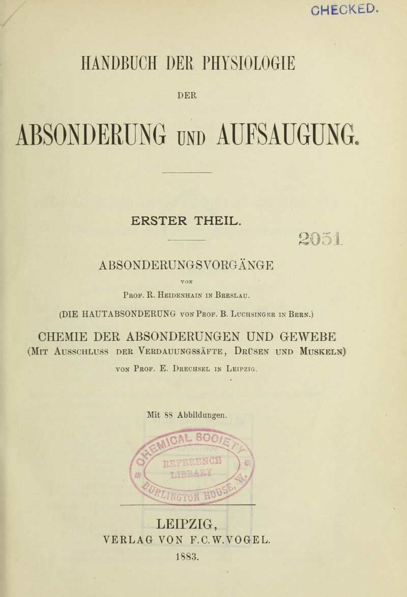 CHECKtD. HANDBUCH DER PHYSIOLOGIE DER ABSONDERUNG ond AUFSAUGUNG. ERSTER THEIL. - 2051 ABSONDERUNGSVORGÄNGE VON Prof. R. Heidenhain in Breslau. (DIE HAUTABSONDERUNG von Prof. B. Luchsinger in Bern.) CHEMIE DER ABSONDERUNGEN UND GEWEBE (Mit Ausschluss der Verdauungssäfte, Drüsen und Muskeln) von Prof. E. Drechsel in Leipzig. Mit 88 Abbildungen. LEIPZIG, VERLAG VON F.C.W.VOGEL. 1883.