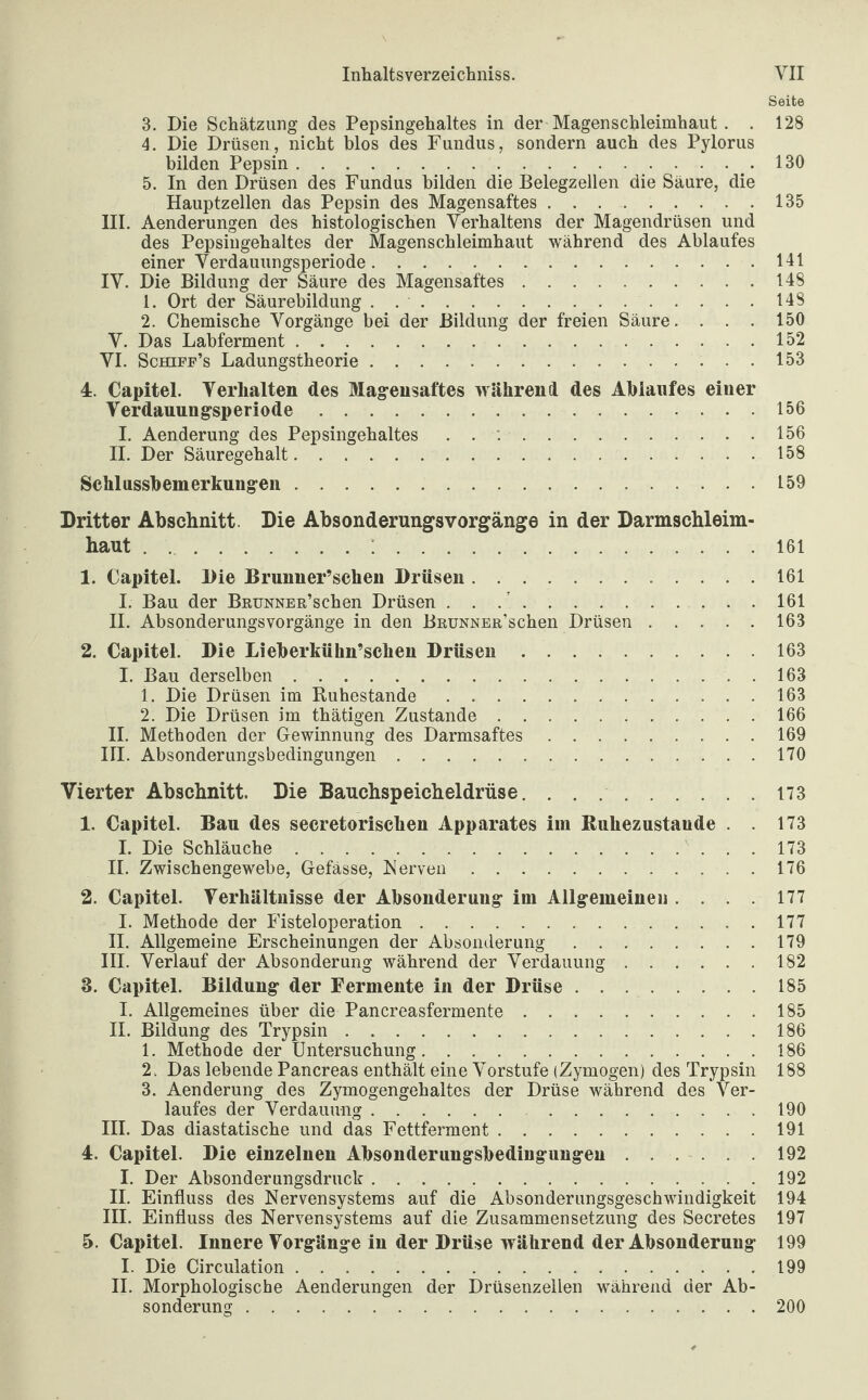 Seite 3. Die Schätzung des Pepsingehaltes in der Magenschleimhaut . . 128 4. Die Drüsen, nicht blos des Fundus, sondern auch des Pylorus bilden Pepsin..130 5. In den Drüsen des Fundus bilden die Belegzellen die Säure, die Hauptzellen das Pepsin des Magensaftes.135 III. Aenderungen des histologischen Verhaltens der Magendrüsen und des Pepsiugehaltes der Magenschleimhaut während des Ablaufes einer Verdauungsperiode.141 IV. Die Bildung der Säure des Magensaftes.148 1. Ort der Säurebildung . .148 2. Chemische Vorgänge bei der Bildung der freien Säure. . . . 150 V. Das Labferment.152 VI. Schifp’s Ladungstheorie.153 4. Capitel. Verhalten des Magensaftes während des Ablaufes einer Verdauungsperiode.156 I. Aenderung des Pepsingehaltes .156 II. Der Säuregehalt.158 Schlussbemerkungen.159 Dritter Abschnitt. Die Absonderungsvorgänge in der Darmschleim- haut.;.161 1. Capitel. Die Brunner’schen Drüsen. .... 161 I. Bau der BnuNNER’schen Drüsen . . 161 II. Absonderungsvorgänge in den BRUNNER’schen Drüsen.163 2. Capitel. Die Lieberkühn’schen Drüsen.163 I. Bau derselben.163 1. Die Drüsen im Ruhestande.163 2. Die Drüsen im thätigen Zustande.166 II. Methoden der Gewinnung des Darmsaftes.169 III. Absonderungsbedingungen.170 Vierter Abschnitt. Die Bauchspeicheldrüse.173 1. Capitel. Bau des secretorischen Apparates im Ruhezustände . . 173 I. Die Schläuche....173 II. Zwischengewebe, Gefässe, Nerven.176 2. Capitel. Verhältnisse der Absonderung im Allgemeinen .... 177 I. Methode der Fisteloperation.177 II. Allgemeine Erscheinungen der Absonderung.179 III. Verlauf der Absonderung während der Verdauung.182 3. Capitel. Bildung der Fermente in der Drüse..185 I. Allgemeines über die Pancreasfermente.185 II. Bildung des Trypsin.186 1. Methode der Untersuchung.186 2. Das lebende Pancreas enthält eine Vorstufe (Zymogen) des Trypsin 188 3. Aenderung des Zymogengehaltes der Drüse während des Ver¬ laufes der Verdauung. .190 III. Das diastatische und das Fettferment.191 4. Capitel. Die einzelnen Absonderungsbedingungeu.192 I. Der Absonderungsdruck.192 II. Einfluss des Nervensystems auf die Absonderungsgeschwindigkeit 194 III. Einfluss des Nervensystems auf die Zusammensetzung des Secretes 197 5. Capitel. Innere Vorgänge in der Drüse während der Absonderung 199 I. Die Circulation.199 II. Morphologische Aenderungen der Drüsenzellen während der Ab¬ sonderung .200