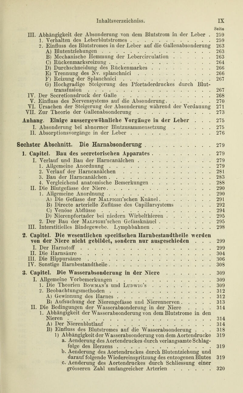 Seite III. Abhängigkeit der Absonderung von dem Blutstrom in der Leber . 259 1. Verhalten des Leberblutstromes.259 2. Einfluss des Blutstromes in der Leber auf die Gallenabsonderung 263 A) Blutentziehungen.263 B) Mechanische Hemmung der Lebercirculation.263 C) Rückenmarksreizung.264 D) Durchschneidung des Rückenmarkes.266 E) Trennung des Nv. splanchnici.266 F) Reizung der Splanchnici.267 G) Hochgradige Steigerung des Pfortaderdruckes durch Blut¬ transfusion .267 IV. Der Secretionsdruck der Galle.268 V. Einfluss des Nervensystems auf die Absonderung.270 VI. Ursachen der Steigerung der Absonderung während der Verdauung 271 VII. Zur Theorie der Gallenabsonderung.273 Anhang. Einige ausserg-ewöhnliche Vorgänge in der Leiber . . . 275 I. Absonderung bei abnormer Blutzusammensetzung.275 II. Absorptionsvorgänge in der Leber.276 Sechster Abschnitt. Die Harnabsonderung.279 1. Capitel. Bau des secretorischen Apparates.279 I. Verlauf und Bau der Harncanälchen.279 1. Allgemeine Anordnung. . . 279 2. Verlauf der Harncanälchen.281 3. Bau der Harncanälchen.283 4. Vergleichend anatomische Bemerkungen.288 II. Die Blutgefässe der Niere.290 1. Allgemeine Anordnung.290 A) Die Gefässe der MALPiGHi’schen Knäuel.291 B) Directe arterielle Zuflüsse des Capillarsystems.292 C) Venöse Abflüsse.294 D) Nierenpfortader bei niedern Wirbelthieren.295 2. Der Bau der MALPiGHi’schen Gefässknäuel.295 III. Interstitielles Bindegewebe. Lymphbahnen.298 2. Capitel. Die wesentlichen speciflschen Harnbestandtheile werden von der Niere nicht gebildet, sondern nur ausgeschieden . . . 299 I. Der Harnstoff.299 II. Die Harnsäure.304 III. Die Hippursäure.306 IV. Sonstige Harnbestandtheile.308 3. Capitel. Die Wasserabsonderung in der Niere.309 I. Allgemeine Vorbemerkungen ..309 1. Die Theorien Bowman’s und Ludwig’s.309 2. Beobachtungsmethoden.312 A) Gewinnung des Harnes.312 B) Aufsuchung der Nierengefässe und Nierennerven.313 II. Die Bedingungen der Wasserabsonderung in der Niere . . . . 314 1. Abhängigkeit der Wasserabsonderung von dem Blutstrome in den Nieren. 314 A) Der Nierenblutlauf.314 B) Einfluss des Blutstromes auf die Wasserabsonderung . . . 318 1) Abhängigkeit der Wasserabsonderung von dem Aortendrucke 319 a. Aenderung des Aortendruckes durch verlangsamte Schlag¬ folge des Herzens.319 b. Aenderung des Aortendruckes durch Blutentziehung und darauf folgende Wiedereinspritzung des entzogenen Blutes 319 c. Aenderung des Aortendruckes durch Schliessung einer grösseren Zahl umfangreicher Arterien.320