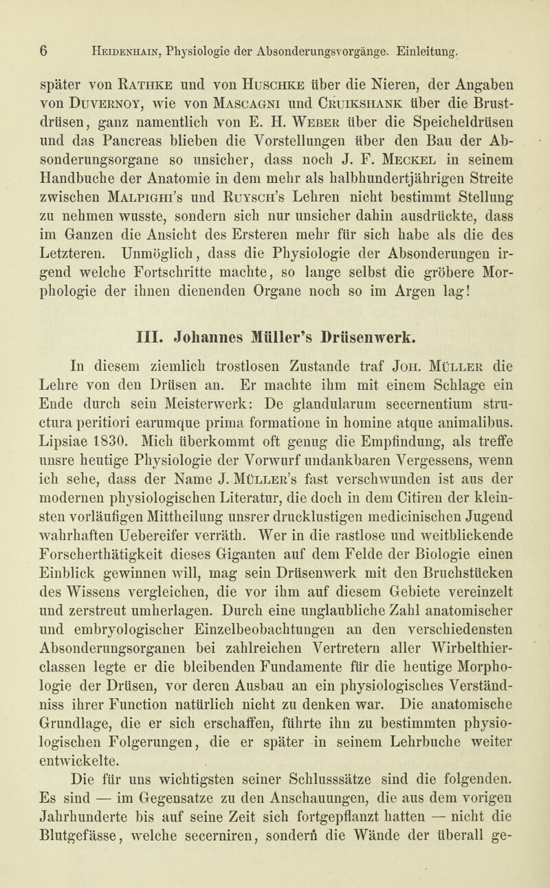 später von Rathke und von Huschke über die Nieren, der Angaben von Duvernoy, wie von Mascagni und Cruikshank über die Brust¬ drüsen, ganz namentlich von E. H. Weber über die Speicheldrüsen und das Pancreas blieben die Vorstellungen über den Bau der Ab¬ sonderungsorgane so unsicher, dass noch J. F. Meckel in seinem Handbuche der Anatomie in dem mehr als halbhundertjährigen Streite zwischen Malpighi’s und Ruysch’s Lehren nicht bestimmt Stellung zu nehmen wusste, sondern sich nur unsicher dahin ausdrückte, dass im Ganzen die Ansicht des Ersteren mehr für sich habe als die des Letzteren. Unmöglich, dass die Physiologie der Absonderungen ir¬ gend welche Fortschritte machte, so lange selbst die gröbere Mor¬ phologie der ihnen dienenden Organe noch so im Argen lag! III. Johannes Müller’s Drüsenwerk. In diesem ziemlich trostlosen Zustande traf Joh. Müller die Lehre von den Drüsen an. Er machte ihm mit einem Schlage ein Ende durch sein Meisterwerk: De glandularum secernentium stru- ctura peritiori earumque prima formatione in homine atque animalibus. Lipsiae 1830. Mich überkommt oft genug die Empfindung, als treffe unsre heutige Physiologie der Vorwurf undankbaren Vergessens, wenn ich sehe, dass der Name J. Müller’s fast verschwunden ist aus der modernen physiologischen Literatur, die doch in dem Citiren der klein¬ sten vorläufigen Mittheilung unsrer drucklustigen medicinischen Jugend wahrhaften Uebereifer verräth. Wer in die rastlose und weitblickende Forscherthätigkeit dieses Giganten auf dem Felde der Biologie einen Einblick gewinnen will, mag sein Drüsenwerk mit den Bruchstücken des Wissens vergleichen, die vor ihm auf diesem Gebiete vereinzelt und zerstreut umherlagen. Durch eine unglaubliche Zahl anatomischer und embryologischer Einzelbeobachtungen an den verschiedensten Absonderungsorganen bei zahlreichen Vertretern aller Wirbelthier- classen legte er die bleibenden Fundamente für die heutige Morpho¬ logie der Drüsen, vor deren Ausbau an ein physiologisches Verständ¬ nis ihrer Function natürlich nicht zu denken war. Die anatomische Grundlage, die er sich erschaffen, führte ihn zu bestimmten physio¬ logischen Folgerungen, die er später in seinem Lehrbuche weiter entwickelte. Die für uns wichtigsten seiner Schlusssätze sind die folgenden. Es sind — im Gegensätze zu den Anschauungen, die aus dem vorigen Jahrhunderte bis auf seine Zeit sich fortgepflanzt hatten — nicht die Blutgefässe, welche secerniren, sondern die Wände der überall ge-