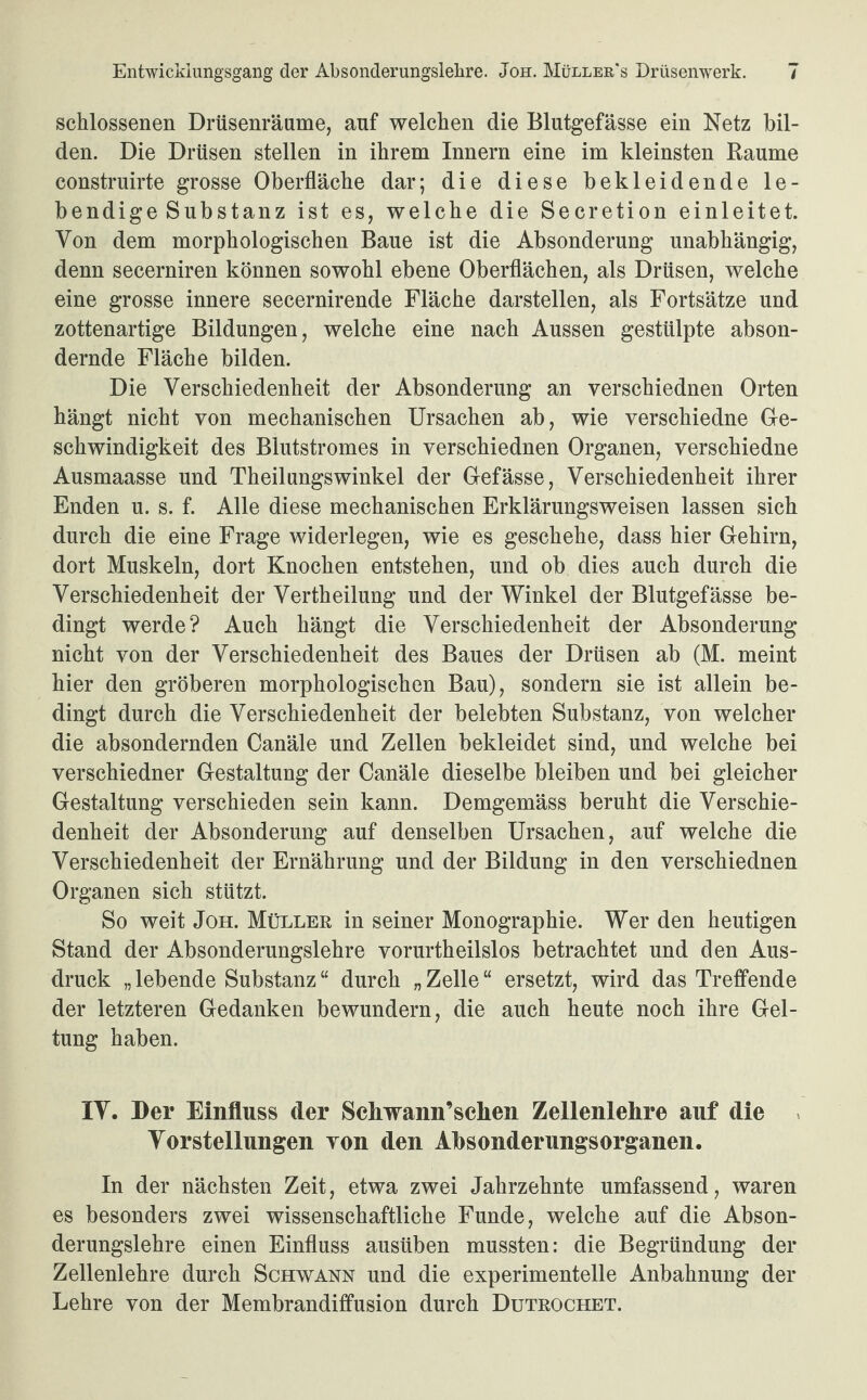 schlossenen Drüsenräume, auf welchen die Blutgefässe ein Netz bil¬ den. Die Drüsen stellen in ihrem Innern eine im kleinsten Raume construirte grosse Oberfläche dar; die diese bekleidende le¬ bendige Substanz ist es, welche die Secretion einleitet. Von dem morphologischen Baue ist die Absonderung unabhängig, denn secerniren können sowohl ebene Oberflächen, als Drüsen, welche eine grosse innere secernirende Fläche darstellen, als Fortsätze und zottenartige Bildungen, welche eine nach Aussen gestülpte abson¬ dernde Fläche bilden. Die Verschiedenheit der Absonderung an verschiednen Orten hängt nicht von mechanischen Ursachen ab, wie verschiedne Ge¬ schwindigkeit des Blutstromes in verschiednen Organen, verschiedne Ausmaasse und Theilungswinkel der Gefässe, Verschiedenheit ihrer Enden u. s. f. Alle diese mechanischen Erklärungsweisen lassen sich durch die eine Frage widerlegen, wie es geschehe, dass hier Gehirn, dort Muskeln, dort Knochen entstehen, und ob dies auch durch die Verschiedenheit der Verkeilung und der Winkel der Blutgefässe be¬ dingt werde? Auch hängt die Verschiedenheit der Absonderung nicht von der Verschiedenheit des Baues der Drüsen ab (M. meint hier den gröberen morphologischen Bau), sondern sie ist allein be¬ dingt durch die Verschiedenheit der belebten Substanz, von welcher die absondernden Canäle und Zellen bekleidet sind, und welche bei verschiedner Gestaltung der Canäle dieselbe bleiben und bei gleicher Gestaltung verschieden sein kann. Demgemäss beruht die Verschie¬ denheit der Absonderung auf denselben Ursachen, auf welche die Verschiedenheit der Ernährung und der Bildung in den verschiednen Organen sich stützt. So weit Joh. Müller in seiner Monographie. Wer den heutigen Stand der Absonderungslehre vorurtheilslos betrachtet und den Aus¬ druck „ lebende Substanz “ durch „ Zelle “ ersetzt, wird das Treffende der letzteren Gedanken bewundern, die auch heute noch ihre Gel¬ tung haben. IV. Der Einfluss der Schwann’sclien Zellenlehre auf die Vorstellungen von den Absonderungsorganen. In der nächsten Zeit, etwa zwei Jahrzehnte umfassend, waren es besonders zwei wissenschaftliche Funde, welche auf die Abson¬ derungslehre einen Einfluss ausüben mussten: die Begründung der Zellenlehre durch Schwann und die experimentelle Anbahnung der Lehre von der Membrandiffusion durch Dutrochet.