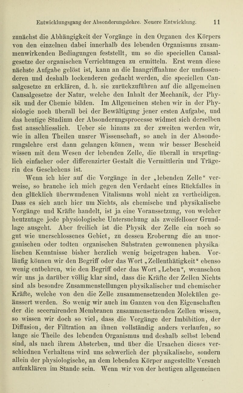 zunächst die Abhängigkeit der Vorgänge in den Organen des Körpers von den einzelnen dabei innerhalb des lebenden Organismus zusam¬ menwirkenden Bedingungen feststellt, um so die speciellen Causal- gesetze der organischen Verrichtungen zu ermitteln. Erst wenn diese nächste Aufgabe gelöst ist, kann an die Inangriffnahme der umfassen¬ deren und deshalb lockenderen gedacht werden, die speciellen Cau- salgesetze zu erklären, d. h. sie zurückzuführen auf die allgemeinen Causalgesetze der Natur, welche den Inhalt der Mechanik, der Phy¬ sik und der Chemie bilden. Im Allgemeinen stehen wir in der Phy¬ siologie noch überall bei der Bewältigung jener ersten Aufgabe, und das heutige Studium der Absonderungsprocesse widmet sich derselben fast ausschliesslich. Ueber sie hinaus zu der zweiten werden wir, wie in allen Theilen unsrer Wissenschaft, so auch in der Absonde¬ rungslehre erst dann gelangen können, wenn wir besser Bescheid wissen mit dem Wesen der lebenden Zelle, die überall in ursprüng¬ lich einfacher oder differenzirter Gestalt die Vermittlerin und Träge¬ rin des Geschehens ist. Wenn ich hier auf die Vorgänge in der „lebenden Zelle“ ver¬ weise, so brauche ich mich gegen den Verdacht eines Rückfalles in den glücklich überwundenen Vitalismus wohl nicht zu vertheidigen. Dass es sich auch hier um Nichts, als chemische und physikalische Vorgänge und Kräfte handelt, ist ja eine Voraussetzung, von welcher heutzutage jede physiologische Untersuchung als zweifelloser Grund¬ lage ausgeht. Aber freilich ist die Physik der Zelle ein noch so gut wie unerschlossenes Gebiet, zu dessen Eroberung die an unor¬ ganischen oder todten organischen Substraten gewonnenen physika¬ lischen Kenntnisse bisher herzlich wenig beigetragen haben. Vor¬ läufig können wir den Begriff oder das Wort „Zellenthätigkeit“ ebenso wenig entbehren, wie den Begriff oder das Wort „Leben“, wennschon wir uns ja darüber völlig klar sind, dass die Kräfte der Zellen Nichts sind als besondre Zusammenstellungen physikalischer und chemischer Kräfte, welche von den die Zelle zusammensetzenden Molekülen ge- äussert werden. So wenig wir auch im Ganzen von den Eigenschaften der die secernirenden Membranen zusammensetzenden Zellen wissen, so wissen wir doch so viel, dass die Vorgänge der Imbibition, der Diffusion, der Filtration an ihnen vollständig anders verlaufen, so lange sie Theile des lebenden Organismus und deshalb selbst lebend sind, als nach ihrem Absterben, und über die Ursachen dieses ver- schiednen Verhaltens wird uns schwerlich der physikalische, sondern allein der physiologische, an dem lebenden Körper angestellte Versuch aufzuklären im Stande sein. Wenn wir von der heutigen allgemeinen