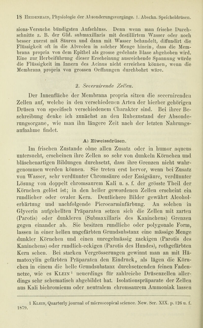 sions-Versuche bündigsten Aufschluss. Denn wenn man frische Durch¬ schnitte z. B. der Gld. submaxillaris mit destillirtem Wasser oder noch besser zuerst mit Säuren und dann mit Wasser behandelt, diffundirt die Flüssigkeit oft in die Alveolen in solcher Menge hinein, dass die Mem¬ brana propria von dem Epithel als grosse gedehnte Blase abgehoben wird. Eine zur Herbeiführung dieser Erscheinung ausreichende Spannung würde die Flüssigkeit im Innern des Acinus nicht erreichen können, wenn die Membrana propria von grossen Oeffnungen durchbohrt wäre. 2. Secernirende Zellen. Der Innenfläche der Membrana propria sitzen die secernirenden Zellen auf, welche in den verschiedenen Arten der hierher gehörigen Drüsen von specifisch verschiedenem Charakter sind. Bei ihrer Be¬ schreibung denke ich zunächst an den Ruhezustand der Absonde¬ rungsorgane, wie man ihn längere Zeit nach der letzten Nahrungs¬ aufnahme findet. A) Eiweissdrüsen. Im frischen Zustande ohne allen Zusatz oder in humor aqueus untersucht, erscheinen ihre Zellen so sehr von dunkeln Körnchen und bläschenartigen Bildungen durchsetzt, dass ihre Grenzen nicht wahr¬ genommen werden können. Sie treten erst hervor, wenn bei Zusatz von Wasser, sehr verdünnter Chromsäure oder Essigsäure, verdünnter Lösung von doppelt chromsaurem Kali u. s. f. der grösste Theil der Körnchen gelöst ist; in den heller gewordenen Zellen erscheint ein rundlicher oder ovaler Kern. Deutlichere Bilder gewährt Alcohol- erhärtung und nachfolgende Picrocarminfärbung. An solchen in Glycerin aufgehellten Präparaten setzen sich die Zellen mit zarten (Parotis) oder dunkleren (Submaxillaris des Kaninchens) Grenzen gegen einander ab. Sie besitzen rundliche oder polygonale Form, lassen in einer hellen ungefärbten Grundsubstanz eine mässige Menge dunkler Körnchen und einen unregelmässig zackigen (Parotis des Kaninchens) oder rundlich-eckigen (Parotis des Hundes), rothgefärbten Kern sehen. Bei starken Vergrösserungen gewinnt man an mit Hä- matoxylin gefärbten Präparaten den Eindruck, als lägen die Körn¬ chen in einem die helle Grundsubstanz durchsetzenden feinen Faden¬ netze, wie es Klein 1 neuerdings für zahlreiche Drüsenzellen aller¬ dings sehr schematisch abgebildet hat. Isolationspräparate der Zellen aus Kali bichromicum oder neutralem chromsaurem Ammoniak lassen 1 Klein, Quarterly journal of microscopical Science. New. Ser. XIX. p. 126 u. f. 1879.