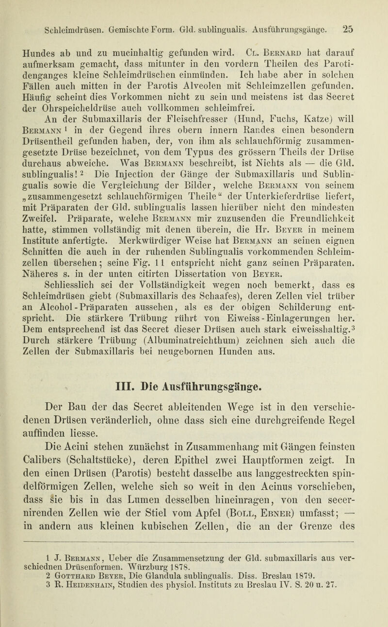 Hundes ab und zu mucinhaltig gefunden wird. Cl. Bernard hat darauf aufmerksam gemacht, dass mitunter in den vordem Theilen des Paroti- denganges kleine Schleimdrüschen einmünden. Ich habe aber in solchen Fällen auch mitten in der Parotis Alveolen mit Schleimzellen gefunden. Häufig scheint dies Vorkommen nicht zu sein und meistens ist das Secret der Ohrspeicheldrüse auch vollkommen schleimfrei. An der Submaxillaris der Fleischfresser (Hund, Fuchs, Katze) will Bermann 1 in der Gegend ihres obern innern Randes einen besondern Drüsentheil gefunden haben, der, von ihm als schlauchförmig zusammen¬ gesetzte Drüse bezeichnet, von dem Typus des grossem Theils der Drüse durchaus abweiche. Was Bermann beschreibt, ist Nichts als — die Gld. sublingualis!1 2 Die Injection der Gänge der Submaxillaris und Sublin¬ gualis sowie die Vergleichung der Bilder, welche Bermann von seinem „ zusammengesetzt schlauchförmigen Theile “ der Unterkieferdrüse liefert, mit Präparaten der Gld. sublingualis lassen hierüber nicht den mindesten Zweifel. Präparate, welche Bermann mir zuzusenden die Freundlichkeit hatte, stimmen vollständig mit denen überein, die Hr. Beyer in meinem Institute anfertigte. Merkwürdiger Weise hat Bermann an seinen eignen Schnitten die auch in der ruhenden Sublingualis vorkommenden Schleim¬ zellen übersehen; seine Fig. 11 entspricht nicht ganz seinen Präparaten. Näheres s. in der unten citirten Dissertation von Beyer. Schliesslich sei der Vollständigkeit wegen noch bemerkt, dass es Schleimdrüsen giebt (Submaxillaris des Schaafes), deren Zellen viel trüber an Alcohol - Präparaten aussehen, als es der obigen Schilderung ent¬ spricht. Die stärkere Trübung rührt von Eiweiss - Einlagerungen her. Dem entsprechend ist das Secret dieser Drüsen auch stark eiweisshaltig.3 Durch stärkere Trübung (Albuminatreichtlium) zeichnen sich auch die Zellen der Submaxillaris bei neugebornen Hunden aus. III. Die Ausführungsgänge. Der Bau der das Secret ableitenden Wege ist in den verschie¬ denen Drüsen veränderlich, ohne dass sich eine durchgreifende Regel auffinden Hesse. Die Acini stehen zunächst in Zusammenhang mit Gängen feinsten Calibers (Schaltstücke), deren Epithel zwei Hauptformen zeigt. In den einen Drüsen (Parotis) besteht dasselbe aus langgestreckten spin¬ delförmigen Zellen, welche sich so weit in den Acinus vorschieben, dass iHe bis in das Lumen desselben hineinragen, von den secer- nirenden Zellen wie der Stiel vom Apfel (Boll, Ebner) umfasst; — in andern aus kleinen kubischen Zellen, die an der Grenze des 1 J. Bermann, Ueber die Zusammensetzung der Gld. submaxillaris aus ver- schiednen Drüsenformen. Würzburg 1878. 2 Gotthard Beyer, Die Glandula sublingualis. Diss. Breslau 1879. 3 R. Heidenhain, Studien des physiol. Instituts zu Breslau IV. S. 20 u. 27.