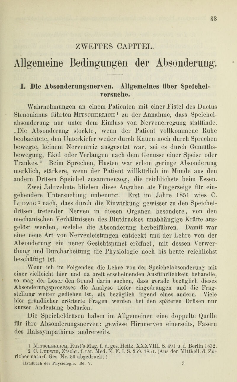 ZWEITES CAPITEL. Allgemeine Bedingungen der Absonderung. I. Die Absonderungsnerven. Allgemeines über Speichel- yersuche. Wahrnehmungen an einem Patienten mit einer Fistel des Ductus Stenonianus führten Mitscherlich 1 zu der Annahme, dass Speichel¬ absonderung nur unter dem Einfluss von Nervenerregung stattfinde. „Die Absonderung stockte, wenn der Patient vollkommene Ruhe beobachtete, den Unterkiefer weder durch Kauen noch durch Sprechen bewegte, keinem Nervenreiz ausgesetzt war, sei es durch Gemüths- bewegung, Ekel oder Verlangen nach dem Genüsse einer Speise oder Trankes.“ Beim Sprechen, Husten war schon geringe Absonderung merklich, stärkere, wenn der Patient willkürlich im Munde aus den andern Drüsen Speichel zusammenzog, die reichlichste beim Essen. Zwei Jahrzehnte blieben diese Angaben als Fingerzeige für ein¬ gehendere Untersuchung unbenutzt. Erst im Jahre 1851 wies C. Ludwig 2 nach, dass durch die Einwirkung gewisser zu den Speichel¬ drüsen tretender Nerven in diesen Organen besondere, von den mechanischen Verhältnissen des Blutdruckes unabhängige Kräfte aus¬ gelöst werden, welche die Absonderung herbeiführen. Damit war eine neue Art von Nervenleistungen entdeckt und der Lehre von der Absonderung ein neuer Gesichtspunct eröffnet, mit dessen Verwer- thung und Durcharbeitung die Physiologie noch bis heute reichlichst beschäftigt ist. Wenn ich im Folgenden die Lehre von der Speichelabsonderung mit einer vielleicht hier und da breit erscheinenden Ausführlichkeit behandle, so mag der Leser den Grund darin suchen, dass gerade bezüglich dieses Absonderungsprocesses die Analyse tiefer eingedrungen und die Frag¬ stellung weiter gediehen ist, als bezüglich irgend eines andern. Viele hier gründlicher erörterte Fragen werden bei den späteren Drüsen nur kurzer Andeutung bedürfen. Die Speicheldrüsen haben im Allgemeinen eine doppelte Quelle für ihre Absonderungsnerven: gewisse Hirnnerven einerseits, Fasern des Halssympathicus andrerseits. 1 Mitscherlich, Rust’sMag. f. d.ges.Heilk. XXXVIII. S.491 u. f. Berlin 1832. 2 C. Ludwig, Ztschr. f. rat. Med. N. F. I. S. 259. 1851. (Aus den Mittheil. d. Zü¬ richer naturf. Ges. Nr. 50 abgedruckt.) Handbuch der Physiologie. Bd. V. 3