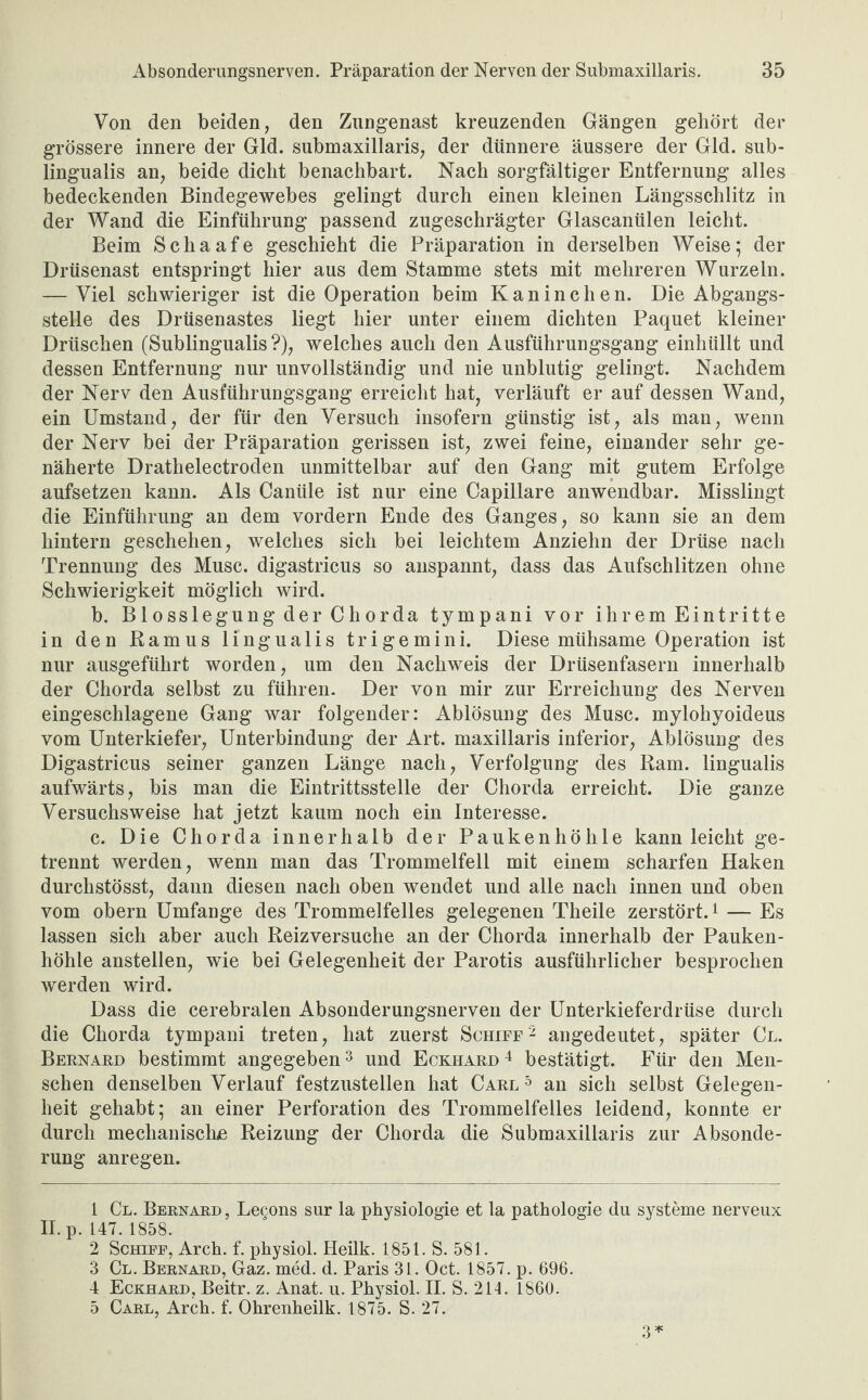 Von den beiden, den Zungenast kreuzenden Gängen gehört der grössere innere der Gld. submaxillaris, der dünnere äussere der Gld. sub- lingualis an, beide dicht benachbart. Nach sorgfältiger Entfernung alles bedeckenden Bindegewebes gelingt durch einen kleinen Längsschlitz in der Wand die Einführung passend zugeschrägter Glascanülen leicht. Beim Schaafe geschieht die Präparation in derselben Weise; der Drüsenast entspringt hier aus dem Stamme stets mit mehreren Wurzeln. — Viel schwieriger ist die Operation beim Kaninchen. Die Abgangs¬ stelle des Drüsenastes liegt hier unter einem dichten Paquet kleiner Dräschen (Sublingualis ?), welches auch den Ausführungsgang einhüllt und dessen Entfernung nur unvollständig und nie unblutig gelingt. Nachdem der Nerv den Ausführungsgang erreicht hat, verläuft er auf dessen Wand, ein Umstand, der für den Versuch insofern günstig ist, als man, wenn der Nerv bei der Präparation gerissen ist, zwei feine, einander sehr ge¬ näherte Drathelectroden unmittelbar auf den Gang mit gutem Erfolge aufsetzen kann. Als Canüle ist nur eine Capillare anwendbar. Misslingt die Einführung an dem vordem Ende des Ganges, so kann sie an dem hintern geschehen, welches sich bei leichtem Anziehn der Drüse nach Trennung des Muse, digastricus so anspannt, dass das Aufschlitzen ohne Schwierigkeit möglich wird. b. BlosslegungderChorda tympani vor ihrem Eintritte in den Ramus lingualis trigemini. Diese mühsame Operation ist nur ausgeführt worden, um den Nachweis der Drüsenfasem innerhalb der Chorda selbst zu führen. Der von mir zur Erreichung des Nerven eingeschlagene Gang war folgender: Ablösung des Muse, mylohyoideus vom Unterkiefer, Unterbindung der Art. maxillaris inferior, Ablösung des Digastricus seiner ganzen Länge nach, Verfolgung des Ram. lingualis aufwärts, bis man die Eintrittsstelle der Chorda erreicht. Die ganze Versuchsweise hat jetzt kaum noch ein Interesse. c. Die Chorda innerhalb der Paukenhöhle kann leicht ge¬ trennt werden, wenn man das Trommelfell mit einem scharfen Haken durchstösst, dann diesen nach oben wendet und alle nach innen und oben vom obern Umfange des Trommelfelles gelegenen Theile zerstört.1 — Es lassen sich aber auch Reizversuche an der Chorda innerhalb der Pauken¬ höhle anstellen, wie bei Gelegenheit der Parotis ausführlicher besprochen werden wird. Dass die cerebralen Absonderungsnerven der Unterkieferdrüse durch die Chorda tympani treten, hat zuerst Schiff'2 angedeutet, später Cl. Bernard bestimmt angegeben3 4 und Eckhard 4 bestätigt. Für den Men¬ schen denselben Verlauf festzustellen hat Carl5 an sich selbst Gelegen¬ heit gehabt; an einer Perforation des Trommelfelles leidend, konnte er durch mechanische Reizung der Chorda die Submaxillaris zur Absonde¬ rung anregen. 1 Cl. Bernard, Legons sur la Physiologie et la pathologie du Systeme nerveux II. p. 147. 1858. 2 Schiff, Arch. f. physiol. Heilk. 1851. S. 581. 3 Cl. Bernard, Gaz. med. d. Paris 31. Oct. 1857. p. 696. 4 Eckhard, Beitr. z. Anat. u. Physiol. II. S. 214. 1860. 5 Carl, Arch. f. Ohrenheilk. 1875. S. 27. 3*