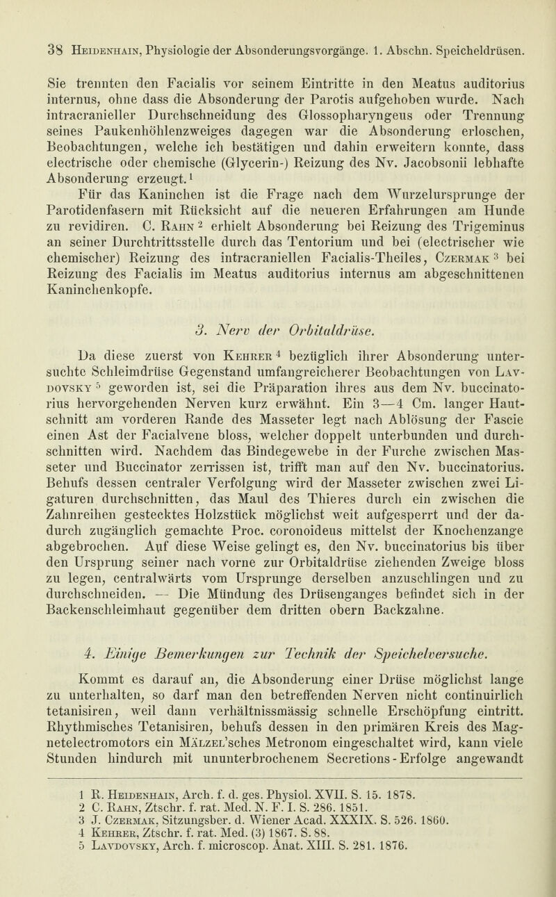 Sie trennten den Facialis vor seinem Eintritte in den Meatus auditorius internus, ohne dass die Absonderung der Parotis aufgehoben wurde. Nach intracranieller Durchschneidung des Glossopharyngeus oder Trennung seines Paukenhöhlenzweiges dagegen war die Absonderung erloschen, Beobachtungen, welche ich bestätigen und dahin erweitern konnte, dass electrische oder chemische (Glycerin-) Reizung des Nv. Jacobsonii lebhafte Absonderung erzeugt.1 2 3 Für das Kaninchen ist die Frage nach dem Wurzelursprunge der Parotidenfasern mit Rücksicht auf die neueren Erfahrungen am Hunde zu revidiren. C. Rahn 2 erhielt Absonderung bei Reizung des Trigeminus an seiner Durchtrittsstelle durch das Tentorium und bei (electrischer wie chemischer) Reizung des intracraniellen Facialis-Theiles, Czermak 3 bei Reizung des Facialis im Meatus auditorius internus am abgeschnittenen Kaninchenkopfe. 3. Nerv der Orbitaldrüse. Da diese zuerst von Kehrer4 5 bezüglich ihrer Absonderung unter¬ suchte Schleimdrüse Gegenstand umfangreicherer Beobachtungen von Lav- dovsky 5 geworden ist, sei die Präparation ihres aus dem Nv. buccinato- rius hervorgehenden Nerven kurz erwähnt. Ein 3—4 Cm. langer Haut¬ schnitt am vorderen Rande des Masseter legt nach Ablösung der Fascie einen Ast der Facialvene bloss, welcher doppelt unterbunden und durch¬ schnitten wird. Nachdem das Bindegewebe in der Furche zwischen Mas¬ seter und Buccinator zerrissen ist, trifft man auf den Nv. buccinatorius. Behufs dessen centraler Verfolgung wird der Masseter zwischen zwei Li¬ gaturen durchschnitten, das Maul des Thieres durch ein zwischen die Zahnreihen gestecktes Holzstück möglichst weit aufgesperrt und der da¬ durch zugänglich gemachte Proc. coronoideus mittelst der Knochenzange abgebrochen. Auf diese Weise gelingt es, den Nv. buccinatorius bis über den Ursprung seiner nach vorne zur Orbitaldrüse ziehenden Zweige bloss zu legen, centralwärts vom Ursprünge derselben anzuschlingen und zu durchschneiden. — Die Mündung des Drüsenganges befindet sich in der Backenschleimhaut gegenüber dem dritten obern Backzahne. 4. Einige Bemerkungen zur Technik der Speichelversuche. Kommt es darauf an, die Absonderung einer Drüse möglichst lange zu unterhalten, so darf man den betreffenden Nerven nicht continuirlich tetanisiren, weil dann verhältnissmässig schnelle Erschöpfung eintritt. Rhythmisches Tetanisiren, behufs dessen in den primären Kreis des Mag- netelectromotors ein MÄnzEL’sches Metronom eingeschaltet wird, kann viele Stunden hindurch mit ununterbrochenem Secretions - Erfolge angewandt 1 R. Heidenhain, Arch. f. d. ges. Physiol. XVII. S. 15. 1878. 2 C. Rahn, Ztschr. f. rat. Med. N. F. I. S. 286. 1851. 3 J. Czermak, Sitzungsber. d. Wiener Acad. XXXIX. S. 526. 1860. 4 Kehrer, Ztschr. f. rat. Med. (3) 1867. S. 88. 5 Lavdovsky, Arch. f. microscop. Anat. XIII. S. 281. 1876.