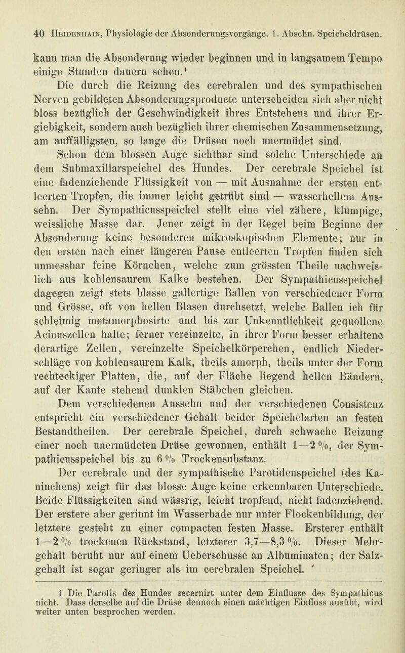 kann man die Absonderung wieder beginnen und in langsamem Tempo einige Stunden dauern sehen.1 Die durch die Reizung des cerebralen und des sympathischen Nerven gebildeten Absonderungsproducte unterscheiden sich aber nicht bloss bezüglich der Geschwindigkeit ihres Entstehens und ihrer Er¬ giebigkeit, sondern auch bezüglich ihrer chemischen Zusammensetzung, am auffälligsten, so lange die Drüsen noch unermüdet sind. Schon dem blossen Auge sichtbar sind solche Unterschiede an dem Submaxillarspeichel des Hundes. Der cerebrale Speichel ist eine fadenziehende Flüssigkeit von — mit Ausnahme der ersten ent¬ leerten Tropfen, die immer leicht getrübt sind — wasserhellem Aus¬ sehn. Der Sympathicusspeichel stellt eine viel zähere, klumpige, weissliche Masse dar. Jener zeigt in der Regel beim Beginne der Absonderung keine besonderen mikroskopischen Elemente; nur in den ersten nach einer längeren Pause entleerten Tropfen finden sich unmessbar feine Körnchen, welche zum grössten Theile nachweis¬ lich aus kohlensaurem Kalke bestehen. Der Sympathicusspeichel dagegen zeigt stets blasse gallertige Ballen von verschiedener Form und Grösse, oft von hellen Blasen durchsetzt, welche Ballen ich für schleimig metamorphosirte und bis zur Unkenntlichkeit gequollene Acinuszellen halte; ferner vereinzelte, in ihrer Form besser erhaltene derartige Zellen, vereinzelte Speichelkörperchen, endlich Nieder¬ schläge von kohlensaurem Kalk, theils amorph, theils unter der Form rechteckiger Platten, die, auf der Fläche liegend hellen Bändern, auf der Kante stehend dunklen Stäbchen gleichen. Dem verschiedenen Aussehn und der verschiedenen Consistenz entspricht ein verschiedener Gehalt beider Speichelarten an festen Bestandtheilen. Der cerebrale Speichel, durch schwache Reizung einer noch unermüdeten Drüse gewonnen, enthält 1—2 %, der Sym¬ pathicusspeichel bis zu 6 % Trockensubstanz. Der cerebrale und der sympathische Parotidenspeichel (des Ka¬ ninchens) zeigt für das blosse Auge keine erkennbaren Unterschiede. Beide Flüssigkeiten sind wässrig, leicht tropfend, nicht fadenziehend. Der erstere aber gerinnt im Wasserbade nur unter Flockenbildung, der letztere gesteht zu einer compacten festen Masse. Ersterer enthält 1—2 °/o trockenen Rückstand, letzterer 3,7—8,3%. Dieser Mehr¬ gehalt beruht nur auf einem Ueberschusse an Albuminaten; der Salz¬ gehalt ist sogar geringer als im cerebralen Speichel. ' 1 Die Parotis des Hundes secernirt unter dem Einflüsse des Sympathicus nicht. Dass derselbe auf die Drüse dennoch einen mächtigen Einfluss ausübt, wird weiter unten besprochen werden.