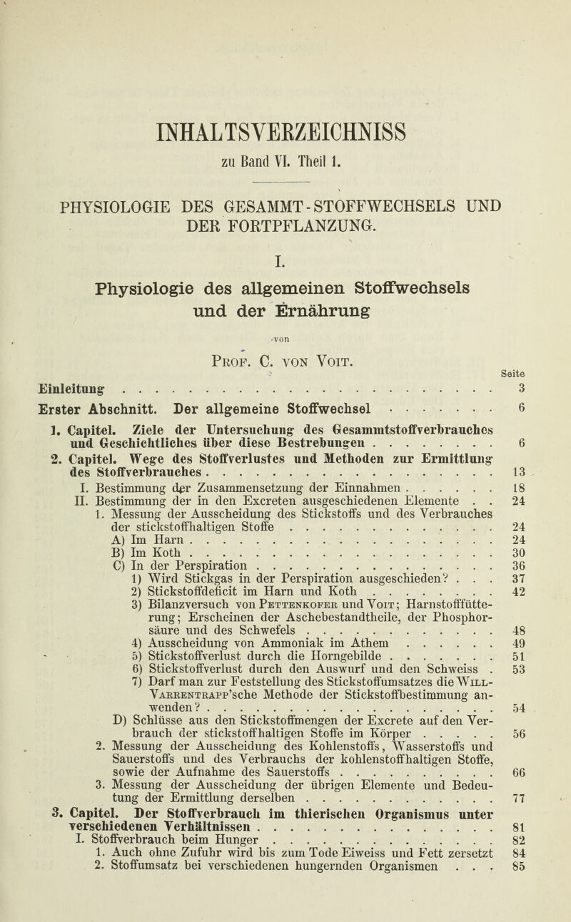 IMALTSVEKZEICHNISS zu Band VI. Theil 1. PHYSIOLOGIE DES GESAMMT - STOFFWECHSELS UND DER FORTPFLANZUNG. I. Physiologie des allgemeinen Stoffwechsels und der Ernährung ■von Prof. C. von Yoit. Seite Einleitung. 3 Erster Abschnitt. Der allgemeine Stoffwechsel. 6 1. Capitel. Ziele der Untersuchung des GesammtstoffVerbrauches und Geschichtliches über diese Bestrebungen. 6 2. Capitel. Wege des Stoff Verlustes und Methoden zur Ermittlung des Stoff Verbrauches.13 I. Bestimmung der Zusammensetzung der Einnahmen.18 II. Bestimmung der in den Excreten ausgeschiedenen Elemente . . 24 1. Messung der Ausscheidung des Stickstoffs und des Verbrauches der stickstoffhaltigen Stoffe.24 A) Im Harn.24 B) Im Koth.30 C) In der Perspiration.36 1) Wird Stickgas in der Perspiration ausgeschieden? ... 37 2) Stickstoffdeficit im Harn und Koth.42 3) Bilanzversuch von Pettenkofer und Voit; Harnstofffütte¬ rung; Erscheinen der Aschebestandtheile, der Phosphor¬ säure und des Schwefels.48 4) Ausscheidung von Ammoniak im Athem.49 5) Stickstoffverlust durch die Horngebilde.51 6) Stickstoffverlust durch den Auswurf und den Schweiss . 53 7) Darf man zur Feststellung des Stickstoffumsatzes die Will- VARRENTRAPp’sche Methode der Stickstoffbestimmung an¬ wenden ?.54 D) Schlüsse aus den Stickstoffmengen der Excrete auf den Ver¬ brauch der stickstoffhaltigen Stoffe im Körper.56 2. Messung der Ausscheidung des Kohlenstoffs, Wasserstoffs und Sauerstoffs und des Verbrauchs der kohlenstoffhaltigen Stoffe, sowie der Aufnahme des Sauerstoffs.66 3. Messung der Ausscheidung der übrigen Elemente und Bedeu¬ tung der Ermittlung derselben.77 3. Capitel. Der Stoffverbrauch im thierisclien Organismus unter verschiedenen Verhältnissen.81 I. Stoffverbrauch beim Hunger.82 1. Auch ohne Zufuhr wird bis zum Tode Eiweiss und Fett zersetzt 84