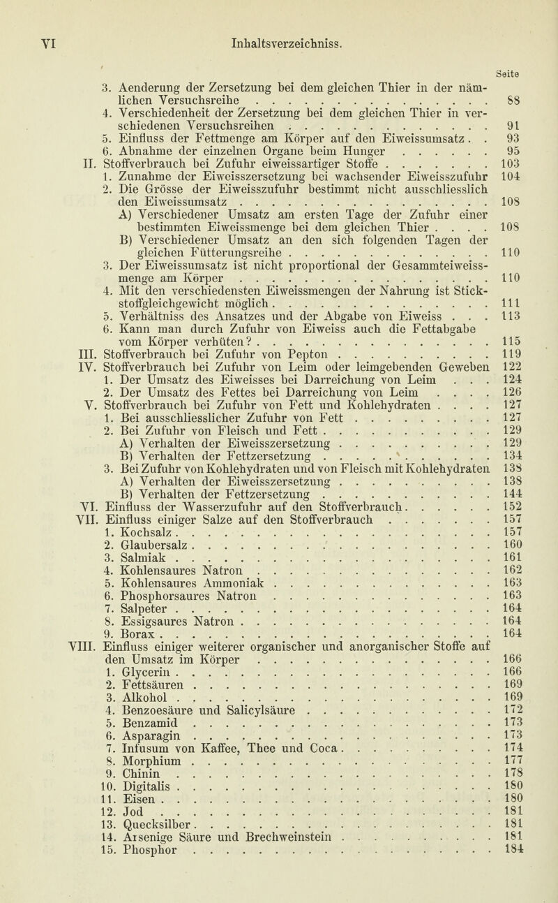 Seite 3. Aenderung der Zersetzung bei dem gleichen Thier in der näm¬ lichen Versuchsreihe.88 4. Verschiedenheit der Zersetzung bei dem gleichen Thier in ver¬ schiedenen Versuchsreihen.91 5. Einfluss der Fettmenge am Körper auf den Eiweissumsatz. . 93 6. Abnahme der einzelnen Organe beim Hunger.95 II. Stoffverbrauch bei Zufuhr eiweissartiger Stoffe.103 1. Zunahme der Eiweisszersetzung bei wachsender Eiweisszufuhr 104 2. Die Grösse der Eiweisszufuhr bestimmt nicht ausschliesslich den Eiweissumsatz..108 A) Verschiedener Umsatz am ersten Tage der Zufuhr einer bestimmten Eiweissmenge bei dem gleichen Thier .... 108 B) Verschiedener Umsatz an den sich folgenden Tagen der gleichen Fütterungsreihe.110 3. Der Eiweissumsatz ist nicht proportional der Gesammteiweiss- menge am Körper.110 4. Mit den verschiedensten Eiweissmengen der Nahrung ist Stick¬ stoffgleichgewicht möglich.111 5. Verhältniss des Ansatzes und der Abgabe von Eiweiss . . . 113 6. Kann man durch Zufuhr von Eiweiss auch die Fettabgabe vom Körper verhüten?.115 III. Stoffverbrauch bei Zufuhr von Pepton.119 IV. Stoffverbrauch bei Zufuhr von Leim oder leimgebenden Geweben 122 1. Der Umsatz des Eiweisses bei Darreichung von Leim . . . 124 2. Der Umsatz des Fettes bei Darreichung von Leim .... 126 V. Stoffverbrauch bei Zufuhr von Fett und Kohlehydraten .... 127 1. Bei ausschliesslicher Zufuhr von Fett.127 2. Bei Zufuhr von Fleisch und Fett.129 A) Verhalten der Eiweisszersetzung.129 B) Verhalten der Fettzersetzung.134 3. Bei Zufuhr von Kohlehydraten und von Fleisch mit Kohlehydraten 138 A) Verhalten der Eiweisszersetzung.138 B) Verhalten der Fettzersetzung.144 VI. Einfluss der Wasserzufuhr auf den Stoffverbrauch.152 VII. Einfluss einiger Salze auf den Stoffverbrauch.157 1. Kochsalz.157 2. Glaubersalz.160 3. Salmiak.161 4. Kohlensaures Natron.162 5. Kohlensaures Ammoniak.163 6. Phosphorsaures Natron.163 7. Salpeter.164 8. Essigsaures Natron.164 9. Borax.164 VIII. Einfluss einiger weiterer organischer und anorganischer Stoffe auf den Umsatz im Körper.166 1. Glycerin.166 2. Fettsäuren.169 3. Alkohol.169 4. Benzoesäure und Salicylsäure.172 5. Benzamid.173 6. Asparagin.173 7. Infusum von Kaffee, Thee und Coca.174 8. Morphium.177 9. Chinin.178 10. Digitalis.180 11. Eisen. 180 12. Jod.181 13. Quecksilber.181 14. Aisenige Säure und Brechweinstein......181 15. Phosphor.184