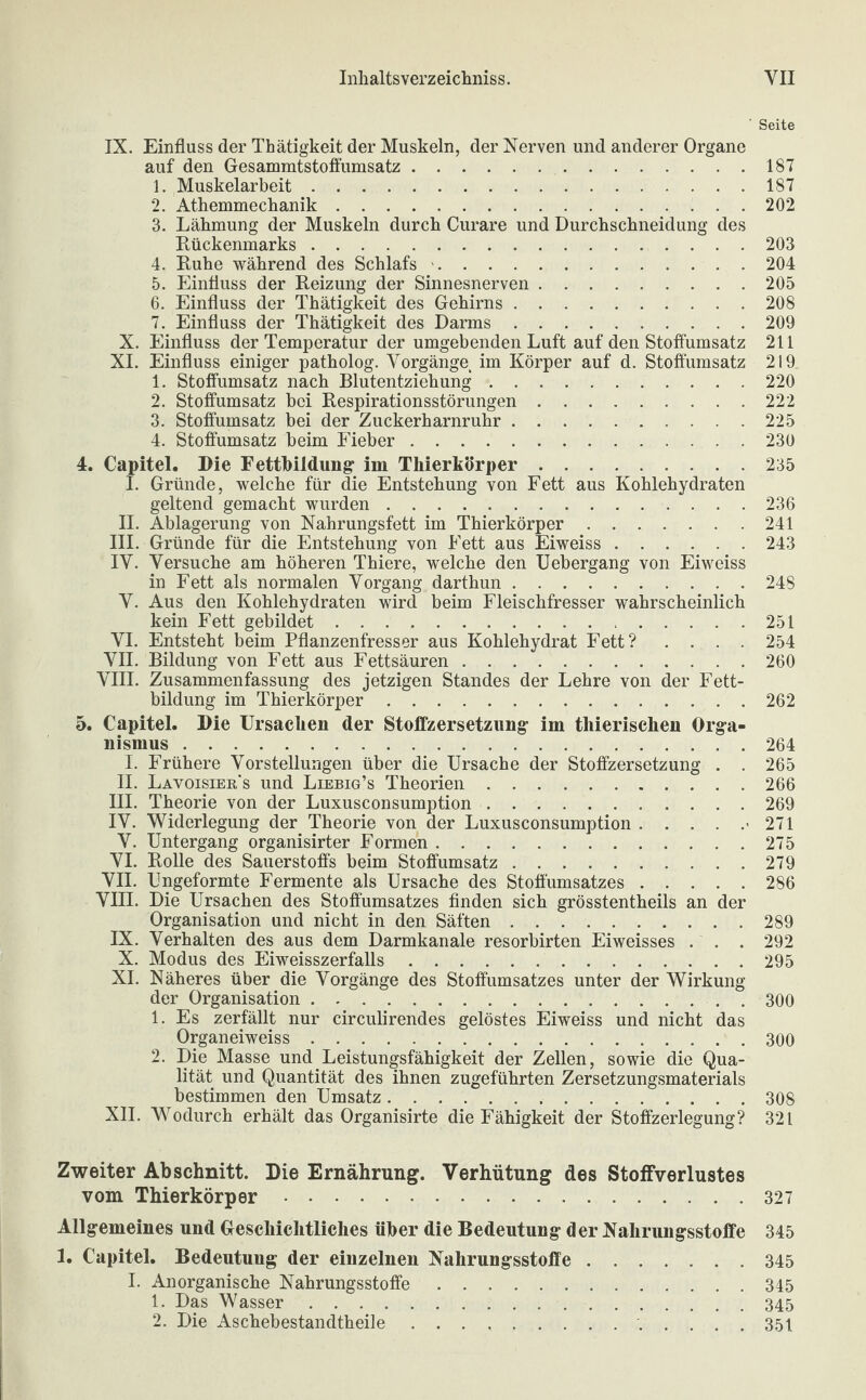 ' Seite IX. Einfluss der Thätigkeit der Muskeln, der Nerven und anderer Organe auf den Gesammtstoffumsatz. 1. Muskelarbeit. 2. Athemmechanik. 3. Lähmung der Muskeln durch Curare und Durchschneidung des Rückenmarks. 4. Ruhe während des Schlafs. 5. Einfluss der Reizung der Sinnesnerven. 6. Einfluss der Thätigkeit des Gehirns. 7. Einfluss der Thätigkeit des Darms. X. Einfluss der Temperatur der umgebenden Luft auf den Stoffumsatz XI. Einfluss einiger patholog. Vorgänge im Körper auf d. Stoffumsatz 1. Stoffumsatz nach Blutentziehung. 2. Stoffumsatz bei Respirationsstörungen. 3. Stoffumsatz bei der Zuckerharnruhr. 4. Stoffumsatz beim Fieber. 4. Capitel. Die Fettbildung im Thierkörper. I. Gründe, welche für die Entstehung von Fett aus Kohlehydraten geltend gemacht wurden. II. Ablagerung von Nahrungsfett im Thierkörper. III. Gründe für die Entstehung von Fett aus Eiweiss. IY. Versuche am höheren Thiere, welche den Uebergang von Eiweiss in Fett als normalen Vorgang darthun. V. Aus den Kohlehydraten wird beim Fleischfresser wahrscheinlich kein Fett gebildet. VI. Entsteht beim Pflanzenfresser aus Kohlehydrat Fett? . . . . VII. Bildung von Fett aus Fettsäuren. VIII. Zusammenfassung des jetzigen Standes der Lehre von der Fett¬ bildung im Thierkörper. 5. Capitel. Die Ursachen der Stoffzersetzung im thierischen Orga¬ nismus . I. Frühere Vorstellungen über die Ursache der Stoffzersetzung . . II. Lavoisier s und Liebig’s Theorien. III. Theorie von der Luxusconsumption. IV. Widerlegung der Theorie von der Luxusconsumption.< V. Untergang organisirter Formen. VI. Rolle des Sauerstoffs beim Stoffumsatz. VII. Ungeformte Fermente als Ursache des Stofi'umsatzes. VIII. Die Ursachen des Stoffumsatzes finden sich grösstentheils an der Organisation und nicht in den Säften. IX. Verhalten des aus dem Darmkanale resorbirten Eiweisses . . . X. Modus des Eiweisszerfalls. XI. Näheres über die Vorgänge des Stoffumsatzes unter der Wirkung der Organisation. 1. Es zerfällt nur circulirendes gelöstes Eiweiss und nicht das Organeiweiss. 2. Die Masse und Leistungsfähigkeit der Zellen, sowie die Qua¬ lität und Quantität des ihnen zugeführten Zersetzungsmaterials bestimmen den Umsatz. XII. Wodurch erhält das Organisirte die Fähigkeit der Stoffzerlegung? 187 187 202 203 204 205 208 209 211 219 220 222 225 230 235 236 241 243 248 251 254 260 262 264 265 266 269 271 275 279 286 289 292 295 300 300 308 321 Zweiter Abschnitt. Die Ernährung. Verhütung des Stoffverlustes vom Thierkörper.327 Allgemeines und Geschichtliches über die Bedeutung der Naliriingsstoffe 345 1. Capitel. Bedeutung der eiuzelnen Nahrungsstoffe.345 I. Anorganische Nahrungsstoffe.345 1. Das Wasser.345 2. Die Aschebestandtheile .. 351