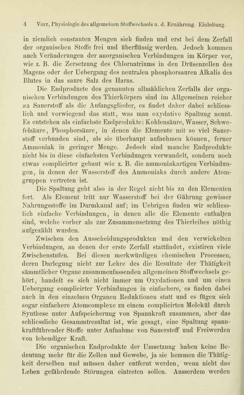 in ziemlich constanten Mengen sich finden und erst bei dem Zerfall der organischen Stoffe frei und überflüssig werden. Jedoch kommen auch Veränderungen der anorganischen Verbindungen im Körper vor, wie z. B. die Zersetzung des Chlornatriums in den Drüsenzellen des Magens oder der Uebergang des neutralen phosphorsauren Alkalis des Blutes in das saure Salz des Harns. Die Endproducte des genannten allmählichen Zerfalls der orga¬ nischen Verbindungen des Thierkörpers sind im Allgemeinen reicher an Sauerstoff als die Anfangsglieder, es findet daher dabei schliess¬ lich und vorwiegend das statt, was man oxydative Spaltung nennt. Es entstehen als einfachste Endprodukte: Kohlensäure, Wasser, Schwe¬ felsäure, Phosphorsäure, in denen die Elemente mit so viel Sauer¬ stoff verbunden sind, als sie überhaupt aufnehmen können, ferner Ammoniak in geringer Menge. Jedoch sind manche Endprodukte nicht bis in diese einfachsten Verbindungen verwandelt, sondern noch etwas complicirter gebaut wie z. B. die ammoniakartigen Verbindun¬ gen, in denen der Wasserstoff des Ammoniaks durch andere Atom¬ gruppen vertreten ist. Die Spaltung geht also in der Regel nicht bis zu den Elementen fort. Als Element tritt nur Wasserstoff bei der Gährung gewisser Nahrungsstoffe im Darmkanal auf; im Uebrigen finden wir schliess¬ lich einfache Verbindungen, in denen alle die Elemente enthalten sind, welche vorher als zur Zusammensetzung des Thierleibes nöthig aufgezählt wurden. Zwischen den Ausscheidungsprodukten und den verwickelten Verbindungen, an denen der erste Zerfall stattfindet, existiren viele Zwischenstufen. Bei diesen merkwürdigen chemischen Processen, deren Darlegung nicht zur Lehre des die Resultate der Thätigkeit sämmtlicher Organe zusammenfassenden allgemeinen Stoffwechsels ge¬ hört, handelt es sich nicht immer um Oxydationen und um einen Uebergang complicirter Verbindungen in einfachere, es finden dabei auch in den einzelnen Organen Reduktionen statt und es fügen sich sogar einfachere Atomcomplexe zu einem complicirten Molekül durch Synthese unter Aufspeicherung von Spannkraft zusammen, aber das schliesslich e Gesammtresultat ist, wie gesagt, eine Spaltung spann¬ kraftführender Stoffe unter Aufnahme von Sauerstoff und Freiwerden von lebendiger Kraft. Die organischen Endprodukte der Umsetzung haben keine Be¬ deutung mehr für die Zellen und Gewebe, ja sie hemmen die Thätig¬ keit derselben und müssen daher entfernt werden, wenn nicht das Leben gefährdende Störungen eintreten sollen. Ausserdem werden