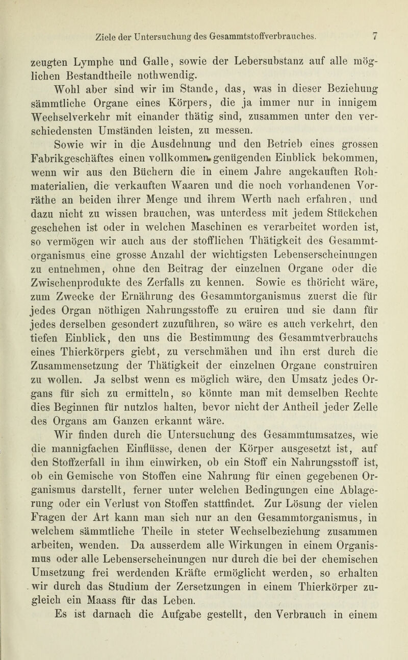 zeugten Lymphe und Galle, sowie der Lebersubstanz auf alle mög¬ lichen Bestandtheile nothwendig. Wohl aber sind wir im Stande, das, was in dieser Beziehung sämmtliche Organe eines Körpers, die ja immer nur in innigem Wechselverkehr mit einander thätig sind, zusammen unter den ver¬ schiedensten Umständen leisten, zu messen. Sowie wir in die Ausdehnung und den Betrieb eines grossen Fabrikgeschäftes einen vollkommen, genügenden Einblick bekommen, wenn wir aus den Büchern die in einem Jahre angekauften Roh¬ materialien, die' verkauften Waaren und die noch vorhandenen Vor- räthe an beiden ihrer Menge und ihrem Werth nach erfahren, und dazu nicht zu wissen brauchen, was unterdess mit jedem Stückchen geschehen ist oder in welchen Maschinen es verarbeitet worden ist, so vermögen wir auch aus der stofflichen Thätigkeit des Gesammt- organismus eine grosse Anzahl der wichtigsten Lebenserscheinungen zu entnehmen, ohne den Beitrag der einzelnen Organe oder die Zwischenprodukte des Zerfalls zu kennen. Sowie es thörickt wäre, zum Zwecke der Ernährung des Gesammtorganismus zuerst die für jedes Organ nöthigen Nahrungsstoffe zu eruiren und sie dann für jedes derselben gesondert zuzuführen, so wäre es auch verkehrt, den tiefen Einblick, den uns die Bestimmung des Gesammtverbrauchs eines Thierkörpers giebt, zu verschmähen und ihn erst durch die Zusammensetzung der Thätigkeit der einzelnen Organe construiren zu wollen. Ja selbst wenn es möglich wäre, den Umsatz jedes Or¬ gans für sich zu ermitteln, so könnte man mit demselben Rechte dies Beginnen für nutzlos halten, bevor nicht der Antheil jeder Zelle des Organs am Ganzen erkannt wäre. Wir finden durch die Untersuchung des Gesammtumsatzes, wie die mannigfachen Einflüsse, denen der Körper ausgesetzt ist, auf den Stoffzerfall in ihm einwirken, ob ein Stoff ein Nahrungsstoff ist, ob ein Gemische von Stoffen eine Nahrung für einen gegebenen Or¬ ganismus darstellt, ferner unter welchen Bedingungen eine Ablage¬ rung oder ein Verlust von Stoffen stattfindet. Zur Lösung der vielen Fragen der Art kann man sich nur an den Gesammtorganismus, in welchem sämmtliche Theile in steter Wechselbeziehung zusammen arbeiten, wenden. Da ausserdem alle Wirkungen in einem Organis¬ mus oder alle Lebenserscheinungen nur durch die bei der chemischen Umsetzung frei werdenden Kräfte ermöglicht werden, so erhalten wir durch das Studium der Zersetzungen in einem Thierkörper zu¬ gleich ein Maass für das Leben. Es ist darnach die Aufgabe gestellt, den Verbrauch in einem