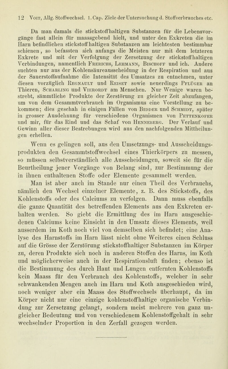 Da man damals die stickstoffhaltigen Substanzen für die Lebensvor¬ gänge fast allein für maassgebend hielt, und unter den Exkreten die im Harn befindlichen stickstoffhaltigen Substanzen am leichtesten bestimmbar schienen, so befassten sich anfangs die Meisten nur mit dem letzteren Exkrete und mit der Verfolgung der Zersetzung der stickstoffhaltigen Verbindungen, namentlich Frerichs, Lehmann, Bischoff und ich. Andere suchten nur aus der Kohlensäureausscheidung in der Respiration und aus der Sauerstoffaufnahme die Intensität des Umsatzes zu entnehmen, unter diesen vorzüglich Regnault und Reiset sowie neuerdings Pflüger an Thieren, Scharling und Vierordt am Menschen. Nur Wenige waren be¬ strebt, sämmtliche Produkte der Zerstörung zu gleicher Zeit abzufangen, um von dem Gesammtverbrauch im Organismus eine Vorstellung zu be¬ kommen ; dies geschah in einigen Fällen von Bidder und Schmidt, später in grosser Ausdehnung für verschiedene Organismen von Pettenkofer und mir, für das Rind und das Schaf von Henneberg. Der Verlauf und Gewinn aller dieser Bestrebungen wird aus den nachfolgenden Mittheilun¬ gen erhellen. Wenn es gelingen soll, aus den Umsetzungs- und Ausscheidungs¬ produkten den Gesammtstoffwechsel eines Thierkörpers zu messen, so müssen selbstverständlich alle Ausscheidungen, soweit sie für die Beurtheilung jener Vorgänge von Belang sind, zur Bestimmung der in ihnen enthaltenen Stoffe oder Elemente gesammelt werden. Man ist aber auch im Stande nur einen Theil des Verbrauchs, nämlich den Wechsel einzelner Elemente, z. B. des Stickstoffs, des Kohlenstoffs oder des Calciums zu verfolgen. Dann muss ebenfalls die ganze Quantität des betreffenden Elements aus den Exkreten er¬ halten werden. So giebt die Ermittlung des im Harn ausgeschie¬ denen Calciums keine Einsicht in den Umsatz dieses Elements, weil ausserdem im Koth noch viel von demselben sich befindet; eine Ana¬ lyse des Harnstoffs im Harn lässt nicht ohne Weiteres einen Schluss auf die Grösse der Zerstörung stickstoffhaltiger Substanzen im Körper zu, deren Produkte sich noch in anderen Stoffen des Harns, im Koth und möglicherweise auch in der Respirationsluft finden; ebenso ist die Bestimmung des durch Haut und Lungen entfernten Kohlenstoffs kein Maass für den Verbrauch des Kohlenstoffs, welcher in sehr schwankenden Mengen auch im Harn und Koth ausgeschieden wird, noch weniger aber ein Maass des Stoffwechsels überhaupt, da im Körper nicht nur eine einzige kohlenstoffhaltige organische Verbin¬ dung zur Zersetzung gelangt, sondern meist mehrere von ganz un¬ gleicher Bedeutung und von verschiedenem Kohlenstoffgehalt in sehr wechselnder Proportion in den Zerfall gezogen werden.