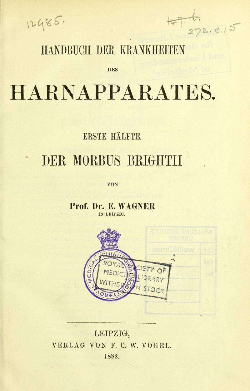 HANDBUCH DER KRANKHEITEN DES HARNAPPARATES. ERSTE HÄLFTE. DER MORBUS BRIGrHTII VON Prof. Dr. E. WAGNER IN LEIPZIG. LEIPZIG, VEELAGr VON F. C. W. VOGEL. 1882.