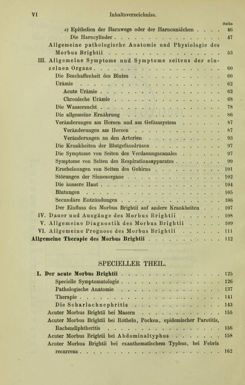 Seite s) Epithelien der Harnwege oder der Harncanälchen .... 46 Die Harncylinder 47 Allgemeine pathologische Anatomie und Physiologie des Morbus ßrightii 53 III. Allgemeine Symptome und Symptome seitens der ein- zelnen Organe 60 Die Beschaffenheit des Blutes 60 Urämie 62 Acute Urämie 62 Chronische Urämie 68 Die Wassersucht 78 Die allgemeine Ernährung 86 Veränderungen am Herzen und am Get'ässsystem 87 Veränderungen am Herzen 87 Veränderungen an den Arterien 93 Die Krankheiten der Blutgefässdrüsen 97 Die Symptome von Seiten des Verdauungscanales 97 Symptome von Seiten des Respirationsapparates 99 Erscheinungen von Seiten des Gehirns 101 Störungen der Sinnesorgane 102 Die äussere Haut 104 Blutungen 105 Secundäre Entzündungen 106 Der Einfiuss des Morbus Brightii auf andere Krankheiten ... 107 IV. Dauer und Ausgänge des Morbus Brightii 108 V. Allgemeine Diagnostik des Morbus Brightii 109 VI. Allgemeine Prognose des Morbus Brightii III Allgemeine Therapie des Morbus Brightii 112 SPECIELLER THEIL. I. Der acute Morbus Brightii 125 Specielle Symptomatologie 126 Pathologische Anatomie 137 Therapie 141 Die Scharlachnephritis 143 Acuter Morbus Brightii bei Masern 155 Acuter Morbus Brightii bei Röthein, Pocken, epidemischer Parotitis, Rachendiphtheritis 156 Acuter Morbus Brightii bei Abdominaltyphus 158 Acuter Morbus Brightii bei exanthematischem Typhus, bei Febris recurrens 162