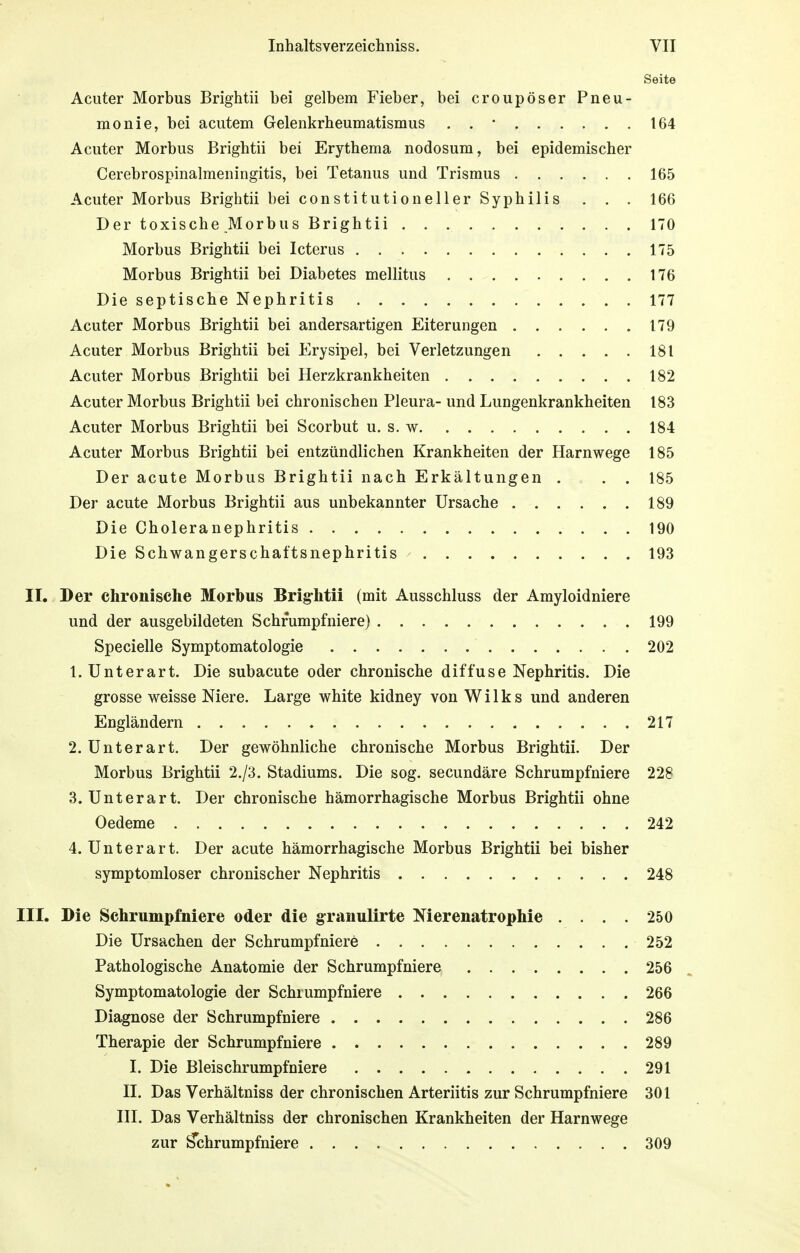 Seite Acuter Morbus Brightii bei gelbem Fieber, bei croupöser Pneu- monie, bei acutem Gelenkrheumatismus . . • 164 Acuter Morbus Brightii bei Erythema nodosum, bei epidemischer Cerebrospinalmeningitis, bei Tetanus und Trismus 165 Acuter Morbus Brightii bei constitutioneller Syphilis . . . 166 Der toxische Morbus Brightii 170 Morbus Brightii bei Icterus 175 Morbus Brightii bei Diabetes mellitus 176 Die septische Nephritis 177 Acuter Morbus Brightii bei andersartigen Eiterungen 179 Acuter Morbus Brightii bei Erysipel, bei Verletzungen 18 t Acuter Morbus Brightii bei Herzkrankheiten 182 Acuter Morbus Brightii bei chronischen Pleura- und Lungenkrankheiten 183 Acuter Morbus Brightii bei Scorbut u. s. w 184 Acuter Morbus Brightii bei entzündlichen Krankheiten der Harnwege 185 Der acute Morbus Brightii nach Erkältungen . . . 185 Der acute Morbus Brightii aus unbekannter Ursache 189 Die Choleranephritis 190 Die Schwangerschaftsnephritis 193 II. Der chronische Morbus Brig-htii (mit Ausschluss der Amyloidniere und der ausgebildeten Schrumpfniere) 199 Specielle Symptomatologie 202 1. Unterart. Die subacute oder chronische diffuse Nephritis. Die grosse weisse Niere. Large white kidney von Wilks und anderen Engländern 217 2. Unterart. Der gewöhnliche chronische Morbus Brightii. Der Morbus Brightii 2./3. Stadiums. Die sog. secundäre Schrumpfniere 228 3. Unterart. Der chronische hämorrhagische Morbus Brightii ohne Oedeme 242 4. Unterart. Der acute hämorrhagische Morbus Brightii bei bisher symptomloser chronischer Nephritis 248 III. Die Schrumpfniere oder die granulirte Nierenatrophie .... 250 Die Ursachen der Schrumpf niere 252 Pathologische Anatomie der Schrumpfniere 256 Symptomatologie der Schiumpfniere 266 Diagnose der Schrumpfniere 286 Therapie der Schrumpfniere 289 I. Die Bleischrumpf niere 291 II. Das Verhältniss der chronischen Arteriitis zur Schrumpfniere 301 III. Das Verhältniss der chronischen Krankheiten der Harnwege zur £chrumpfniere 309