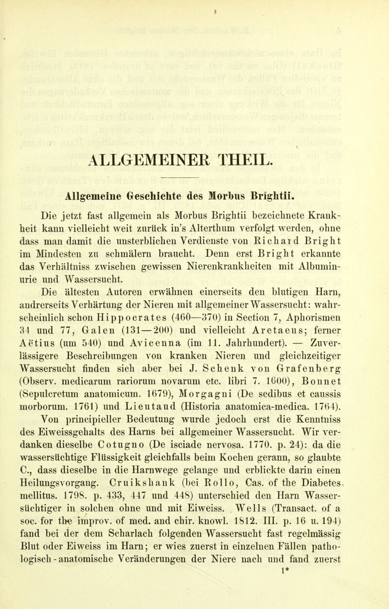 ALLGEMEINER THEIL. Allgemeine Geschichte des Morbus Brightii. Die jetzt fast allgemein als Morbus Brightii bezeichnete Krank- heit kann vielleicht weit zurück in's Alterthum verfolgt werden, ohne dass man damit die unsterblichen Verdienste von Richaid Bright im Mindesten zu schmälern braucht. Denn erst Bright erkannte das Verhältniss zwischen gewissen Nierenkrankheiten mit Albumin- urie und Wassersucht. Die ältesten Autoren erwähnen einerseits den blutigen Harn, andrerseits Verhärtung der Nieren mit allgemeiner Wassersucht: wahr- scheinlich schon Hippocrates (460—370) in Section 7, Aphorismen 34 und 77, Galen (131—200) und vielleicht Aretaeus; ferner Aetius (um 540) und Avicenna (im 11. Jahrhundert). — Zuver- lässigere Beschreibungen von kranken Nieren und gleichzeitiger Wassersucht finden sich aber bei J. Schenk von Grafenberg (Observ. medicarum rariorum novarum etc. libri 7. 1600), Bonnet (Sepulcretum anatomicum. 1679), Morgagni (De sedibus et caussis morborum. 1761) und Lieutaud (Historia anatomica-medica. 1764). Von principieller Bedeutung wurde jedoch erst die Kenntniss des Eiweissgehalts des Harns bei allgemeiner Wassersucht. Wir ver- danken dieselbe Cotugno (De isciade nervosa. 1770. p. 24): da die wassersüchtige Flüssigkeit gleichfalls beim Kochen gerann, so glaubte C, dass dieselbe in die Harnwege gelange und erblickte darin einen Heilungsvorgang. Cruikshank (bei Rollo, Cas. of the Diabetes mellitus. 1798. p. 433, 447 und 448) unterschied den Harn Wasser- süchtiger in solchen ohne und mit Eiweiss. Wells (Transact. of a soc. for tbe improv. of med. and chir. knowl. 1812. III. p. 16 u. 194) fand bei der dem Scharlach folgenden Wassersucht fast regelmässig Blut oder Eiweiss im Harn; er wies zuerst in einzelnen Fällen patho- logisch-anatomische Veränderungen der Niere nach und fand zuerst l*