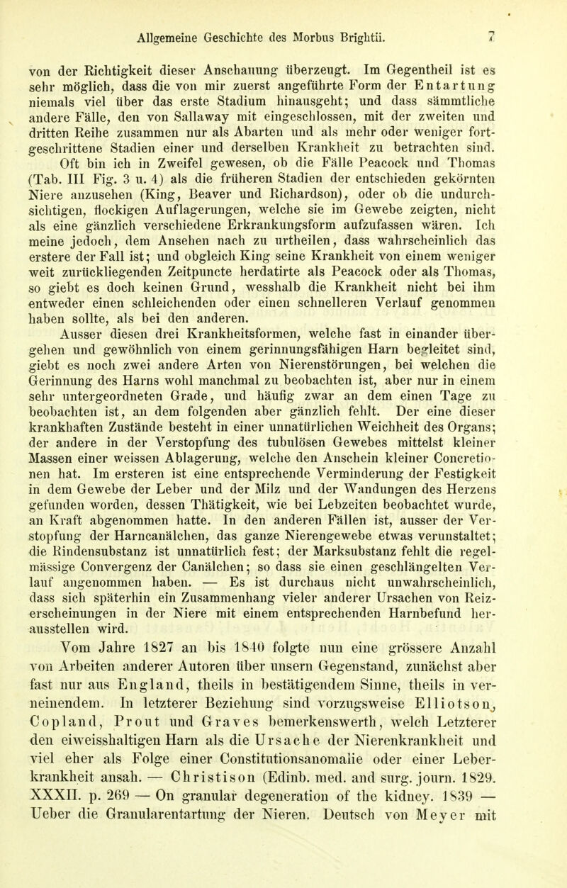 von der Richtigkeit dieser Anschauung- überzeugt. Im Gegentheil ist es sehr möglich, dass die von mir zuerst angeführte Form der Entartung niemals viel über das erste Stadium hinausgeht; und dass sämmtliche andere Fälle, den von Sallaway mit eingeschlossen, mit der zweiten und dritten Reihe zusammen nur als Abarten und als mehr oder weniger fort- geschrittene Stadien einer und derselben Krankheit zu betrachten sind. Oft bin ich in Zweifel gewesen, ob die Fälle Peacock und Thomas (Tab. III Fig. 3 u. 4) als die früheren Stadien der entschieden gekörnten Niere anzusehen (King, Beaver und Richardson), oder ob die undurch- sichtigen, flockigen Auflagerungen, welche sie im Gewebe zeigten, nicht als eine gänzlich verschiedene Erkrankungsform aufzufassen wären. Ich meine jedoch, dem Ansehen nach zu urtheilen, dass wahrscheinlich das erstere der Fall ist; und obgleich King seine Krankheit von einem weniger weit zurückliegenden Zeitpuncte herdatirte als Peacock oder als Thomas, so giebt es doch keinen Grund, wesshalb die Krankheit nicht bei ihm entweder einen schleichenden oder einen schnelleren Verlauf genommen haben sollte, als bei den anderen. Ausser diesen drei Krankheitsformen, welche fast in einander über- gehen und gewöhnlich von einem gerinnungsfähigen Harn begleitet sind, giebt es noch zwei andere Arten von Nierenstörungen, bei welchen die Gerinnung des Harns wohl manchmal zu beobachten ist, aber nur in einem sehr untergeordneten Grade, und häufig zwar an dem einen Tage zu beobachten ist, an dem folgenden aber gänzlich fehlt. Der eine dieser krankhaften Zustände besteht in einer unnatürlichen Weichheit des Organs; der andere in der Verstopfung des tubulösen Gewebes mittelst kleiner Massen einer weissen Ablagerung, welche den Anschein kleiner Concretio- nen hat. Im ersteren ist eine entsprechende Verminderung der Festigkeit in dem Gewebe der Leber und der Milz und der Wandungen des Herzens gefunden worden, dessen Thätigkeit, wie bei Lebzeiten beobachtet wurde, an Kraft abgenommen hatte. In den anderen Fällen ist, ausser der Ver- stopfung der Harncanälchen, das ganze Nierengewebe etwas verunstaltet; die Rindensubstanz ist unnatürlich fest; der Marksubstanz fehlt die regel- mässige Convergenz der Canälchen; so dass sie einen geschlängelten Ver- lauf angenommen haben. — Es ist durchaus nicht unwahrscheinlich, dass sich späterhin ein Zusammenhang vieler anderer Ursachen von Reiz- erscheinungen in der Niere mit einem entsprechenden Harnbefund her- ausstellen wird. Vom Jahre 1827 an bis 1840 folgte nun eine grössere Anzahl von Arbeiten anderer Autoren über unsern Gegenstand, zunächst aber fast nur aus England, theils in bestätigendem Sinne, theils in ver- neinendem. In letzterer Beziehung sind vorzugsweise Elliotson, Copland, Prout und Graves bemerkenswerth, welch Letzterer den eiweisshaltigen Harn als die Urs ach e der Nierenkrankheit und viel eher als Folge einer Constitutionsanomalie oder einer Leber- krankheit ansah. — Christison (Edinb. med. and surg. journ. 1829. XXXII. p. 269 — On granulär degeneration of the kidney. 1S39 — Ueber die Granularentartung der Nieren. Deutsch von Meyer mit
