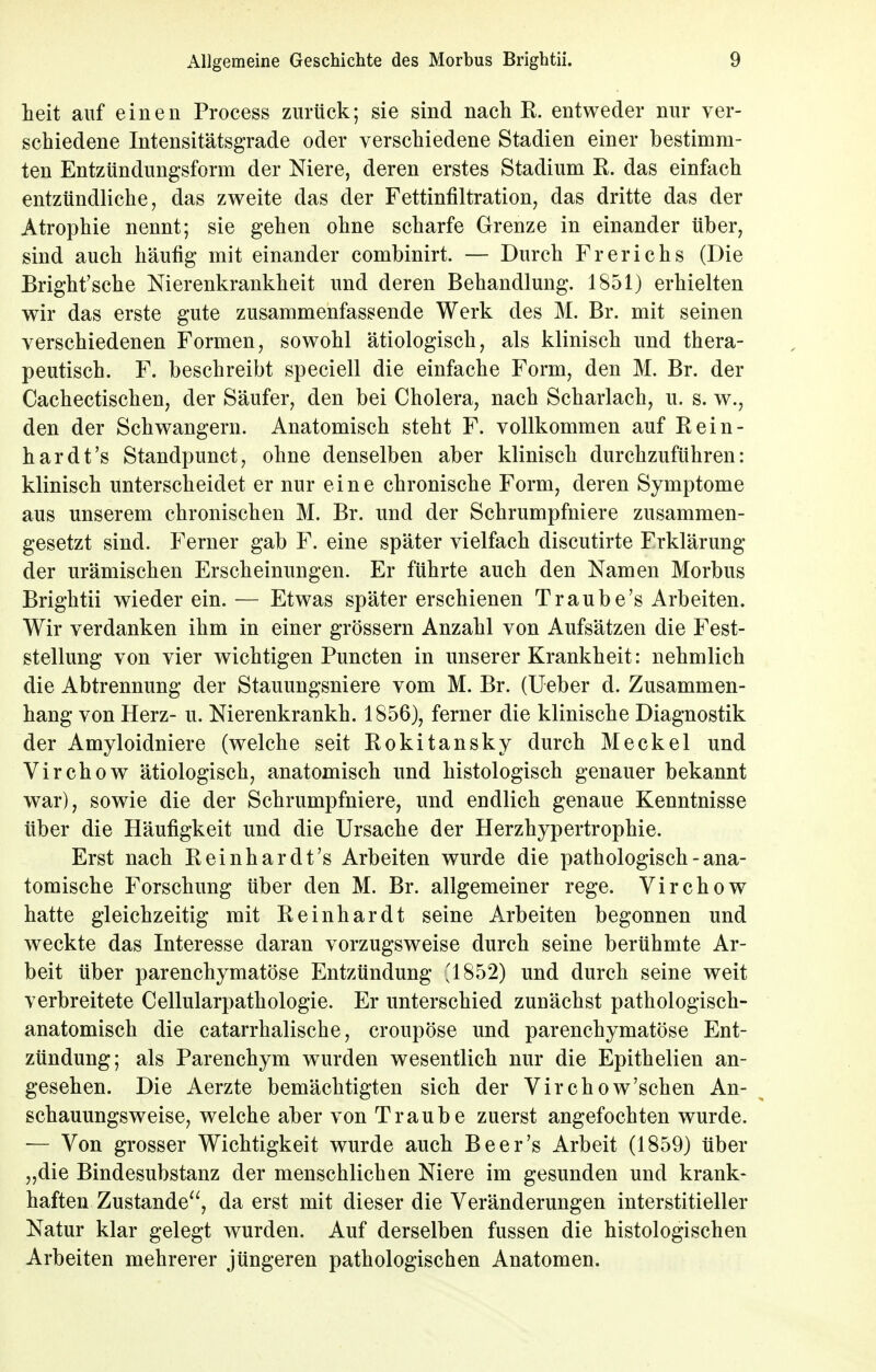 heit auf einen Process zurück; sie sind nach R. entweder nur ver- schiedene Intensitätsgrade oder verschiedene Stadien einer bestimm- ten Entzündungsform der Niere, deren erstes Stadium R. das einfach entzündliche, das zweite das der Fettinfiltration, das dritte das der Atrophie nennt; sie gehen ohne scharfe Grenze in einander über, sind auch häufig mit einander combinirt. — Durch Frerichs (Die Bright'sche Nierenkrankheit und deren Behandlung. 1851) erhielten wir das erste gute zusammenfassende Werk des M. Br. mit seinen verschiedenen Formen, sowohl ätiologisch, als klinisch und thera- peutisch. F. beschreibt speciell die einfache Form, den M. Br. der Cachectischen, der Säufer, den bei Cholera, nach Scharlach, u. s. w., den der Schwangern. Anatomisch steht F. vollkommen auf Rein- hardt's Standpunct, ohne denselben aber klinisch durchzuführen: klinisch unterscheidet er nur eine chronische Form, deren Symptome aus unserem chronischen M. Br. und der Schrumpfniere zusammen- gesetzt sind. Ferner gab F. eine später vielfach discutirte Frklärung der urämischen Erscheinungen. Er führte auch den Namen Morbus Brightii wieder ein. — Etwas später erschienen Traube's Arbeiten. Wir verdanken ihm in einer grössern Anzahl von Aufsätzen die Fest- stellung von vier wichtigen Puncten in unserer Krankheit: nehmlich die Abtrennung der Stauungsniere vom M. Br. (Ueber d. Zusammen- hang von Herz- u. Nierenkrankh. 1856), ferner die klinische Diagnostik der Amyloidniere (welche seit Rokitansky durch Meckel und Virchow ätiologisch, anatomisch und histologisch genauer bekannt war), sowie die der Schrumpfniere, und endlich genaue Kenntnisse über die Häufigkeit und die Ursache der Herzhypertrophie. Erst nach Reinhardts Arbeiten wurde die pathologisch - ana- tomische Forschung über den M. Br. allgemeiner rege. Virchow hatte gleichzeitig mit Reinhardt seine Arbeiten begonnen und weckte das Interesse daran vorzugsweise durch seine berühmte Ar- beit über parenchymatöse Entzündung '1852) und durch seine weit verbreitete Cellularpathologie. Er unterschied zunächst pathologisch- anatomisch die catarrhalische, croupöse und parenchymatöse Ent- zündung; als Parenchym wurden wesentlich nur die Epithelien an- gesehen. Die Aerzte bemächtigten sich der Virchow'sehen An- schauungsweise, welche aber von Traube zuerst angefochten wurde. — Von grosser Wichtigkeit wurde auch Beer's Arbeit (1859) über „die Bindesubstanz der menschlichen Niere im gesunden und krank- haften Zustande, da erst mit dieser die Veränderungen interstitieller Natur klar gelegt wurden. Auf derselben fussen die histologischen Arbeiten mehrerer jüngeren pathologischen Anatomen.