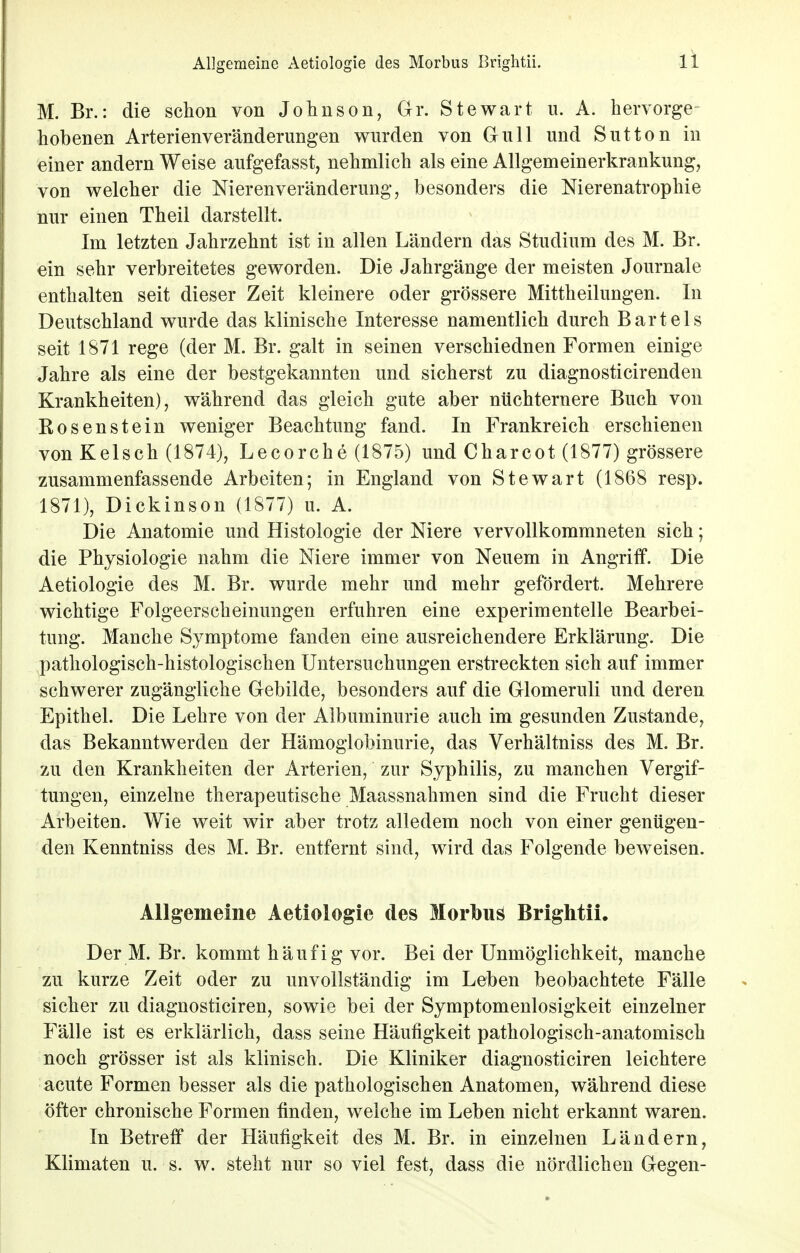 M. Br.: die schon von Johnson, Gr. Stewart u. A. hervorge- hobenen Arterienveränderungen wurden von Gull und Sutton in einer andern Weise aufgefasst, nehmlich als eine Allgemeinerkrankung, von welcher die Nierenveränderung, besonders die Nierenatrophie nur einen Theil darstellt. Im letzten Jahrzehnt ist in allen Ländern das Studium des M. Br. ein sehr verbreitetes geworden. Die Jahrgänge der meisten Journale enthalten seit dieser Zeit kleinere oder grössere Mittheilungen. In Deutschland wurde das klinische Interesse namentlich durch Bartels seit 1871 rege (der M. Br. galt in seinen verschiednen Formen einige Jahre als eine der bestgekannten und sicherst zu diagnosticirenden Krankheiten), während das gleich gute aber nüchternere Buch von Bosenstein weniger Beachtung fand. In Frankreich erschienen von Kelsen (1874), Lecorche (1875) und Charcot (1877) grössere zusammenfassende Arbeiten; in England von Stewart (1868 resp. 1871), Dickinson (1877) u. A. Die Anatomie und Histologie der Niere vervollkommneten sich; die Physiologie nahm die Niere immer von Neuem in Angriff. Die Aetiologie des M. Br. wurde mehr und mehr gefördert. Mehrere wichtige Folgeerscheinungen erfuhren eine experimentelle Bearbei- tung. Manche Symptome fanden eine ausreichendere Erklärung. Die pathologisch-histologischen Untersuchungen erstreckten sich auf immer schwerer zugängliche Gebilde, besonders auf die Glomeruli und deren Epithel. Die Lehre von der Albuminurie auch im gesunden Zustande, das Bekanntwerden der Hämoglobinurie, das Verhältniss des M. Br. zu den Krankheiten der Arterien, zur Syphilis, zu manchen Vergif- tungen, einzelne therapeutische Maassnahmen sind die Frucht dieser Arbeiten. Wie weit wir aber trotz alledem noch von einer genügen- den Kenntniss des M. Br. entfernt sind, wird das Folgende beweisen. Allgemeine Aetiologie des Morbus Brightii. Der M. Br. kommt häufig vor. Bei der Unmöglichkeit, manche zu kurze Zeit oder zu unvollständig im Leben beobachtete Fälle sicher zu diagnosticiren, sowie bei der Symptomenlosigkeit einzelner Fälle ist es erklärlich, dass seine Häufigkeit pathologisch-anatomisch noch grösser ist als klinisch. Die Kliniker diagnosticiren leichtere acute Formen besser als die pathologischen Anatomen, während diese öfter chronische Formen finden, welche im Leben nicht erkannt waren. In Betreff der Häufigkeit des M. Br. in einzelnen Ländern, Klimaten u. s. w. steht nur so viel fest, dass die nördlichen Gegen-