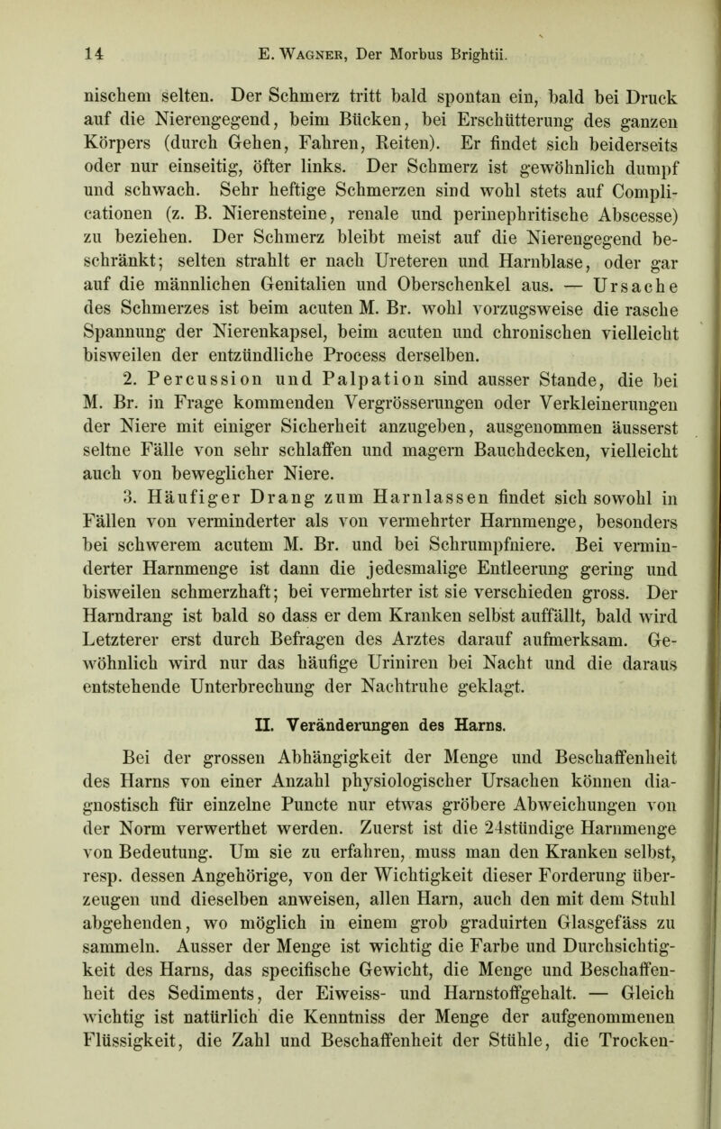 nischem selten. Der Schmerz tritt bald spontan ein, bald bei Druck auf die Nierengegend, beim Bücken, bei Erschütterung des ganzen Körpers (durch Gehen, Fahren, Keiten). Er findet sich beiderseits oder nur einseitig, öfter links. Der Schmerz ist gewöhnlich dumpf und schwach. Sehr heftige Schmerzen sind wohl stets auf Compli- cationen (z. B. Nierensteine, renale und perinephritische Abscesse) zu beziehen. Der Schmerz bleibt meist auf die Nierengegend be- schränkt; selten strahlt er nach Ureteren und Harnblase, oder gar auf die männlichen Genitalien und Oberschenkel aus. — Ursache des Schmerzes ist beim acuten M. Br. wohl vorzugsweise die rasche Spannung der Nierenkapsel, beim acuten und chronischen vielleicht bisweilen der entzündliche Process derselben. 2. Percussion und Palpation sind ausser Stande, die bei M. Br. in Frage kommenden Vergrösserungen oder Verkleinerungen der Niere mit einiger Sicherheit anzugeben, ausgenommen äusserst seltne Fälle von sehr schlaffen und magern Bauchdecken, vielleicht auch von beweglicher Niere. 3. Häufiger Drang zum Harnlassen findet sich sowohl in Fällen von verminderter als von vermehrter Harnmenge, besonders bei schwerem acutem M. Br. und bei Schrumpfniere. Bei vermin- derter Harnmenge ist dann die jedesmalige Entleerung gering und bisweilen schmerzhaft; bei vermehrter ist sie verschieden gross. Der Harndrang ist bald so dass er dem Kranken selbst auffällt, bald wird Letzterer erst durch Befragen des Arztes darauf aufmerksam. Ge- wöhnlich wird nur das häufige Uriniren bei Nacht und die daraus entstehende Unterbrechung der Nachtruhe geklagt. II. Veränderungen des Harns. Bei der grossen Abhängigkeit der Menge und Beschaffenheit des Harns von einer Anzahl physiologischer Ursachen können dia- gnostisch für einzelne Puncte nur etwas gröbere Abweichungen von der Norm verwerthet werden. Zuerst ist die 24stündige Harnmenge von Bedeutung. Um sie zu erfahren, muss man den Kranken selbst, resp. dessen Angehörige, von der Wichtigkeit dieser Forderung über- zeugen und dieselben anweisen, allen Harn, auch den mit dem Stuhl abgehenden, wo möglich in einem grob graduirten Glasgefäss zu sammeln. Ausser der Menge ist wichtig die Farbe und Durchsichtig- keit des Harns, das specifische Gewicht, die Menge und Beschaffen- heit des Sediments, der Eiweiss- und Harnstoffgehalt. — Gleich wichtig ist natürlich die Kenntniss der Menge der aufgenommenen Flüssigkeit, die Zahl und Beschaffenheit der Stühle, die Trocken-