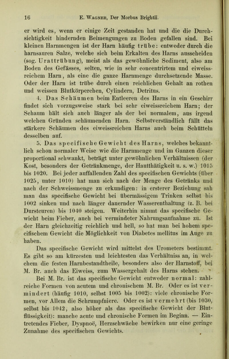 er wird es, wenn er einige Zeit gestanden hat und die die Durch- sichtigkeit hindernden Beimengungen zu Boden gefallen sind. Bei kleinen Harnmengen ist der Harn häufig trübe: entweder durch die harnsauren Salze, welche sich beim Erkalten des Harns ausscheiden (sog. UrattrÜbung), meist als das gewöhnliche Sediment, also am Boden des Gefässes, selten, wie in sehr concentrirtem und eiweiss- reichem Harn, als eine die ganze Harnmenge durchsetzende Masse. Oder der Harn ist trübe durch einen reichlichen Gehalt an rothen und weissen Blutkörperchen, Cylindern, Detritus. 4. Das Schäumen beim Entleeren des Harns in ein Geschirr findet sich vorzugsweise stark bei sehr eiweissreichem Harn; der Schaum hält sich auch länger als der bei normalem, aus irgend welchen Gründen schäumenden Harn. Selbstverständlich fällt das stärkere Schäumen des eiweissreichen Harns auch beim Schütteln desselben auf. 5. Das specifische Gewicht des Harns, welches bekannt- lich schon normaler Weise wie die Harnmenge und im Ganzen dieser proportional schwankt, beträgt unter gewöhnlichen Verhältnissen (der Kost, besonders der Getränkmenge, der Hautthätigkeit u. s. w.) 1015 bis 1020. Bei jeder auffallenden Zahl des specifischen Gewichts (über 1025, unter 1010) hat man sich nach der Menge des Getränks und nach der Schweissmenge zu erkundigen: in ersterer Beziehung sah man das specifische Gewicht bei übermässigem Trinken selbst bis 1002 sinken und nach länger dauernder Wasserenthaltung (z. B. bei Durstcuren) bis 1040 steigen. Weiterhin nimmt das specifische Ge- wicht beim Fieber, auch bei vermindeter Nahrungsaufnahme zu. Ist der Harn gleichzeitig reichlich und hell, so hat man bei hohem spe- cifischem Gewicht die Möglichkeit von Diabetes mellitus im Auge zu haben. Das specifische Gewicht wird mittelst des Urometers bestimmt. Es gibt so am kürzesten und leichtesten das Verhältniss an, in wel- chem die festen Harnbestandtheile, besonders also der Harnstoff, bei M. Br. auch das Eiweiss, zum Wassergehalt des Harns stehen. Bei M. Br. ist das specifische Gewicht entweder normal: zahl- reiche Formen von acutem und chronischem M. Br. Oder es ist ver- mindert (häufig 1010, selbst 1005 bis 1002): viele chronische For- men, vor Allem die Schrumpfniere. Oder es ist v er mehrt (bis 1030, selbst bis 1042, also höher als das specifische Gewicht der Blut- flüssigkeit): manche acute und chronische Formen im Beginn. — Ein- tretendes Fieber, Dyspnoe, Herzschwäche bewirken nur eine geringe Zunahme des specifischen Gewichts.