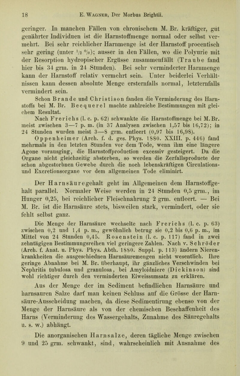 geringer. In manchen Fällen von chronischem M. Br. kräftiger, gut genährter Individuen ist die Harnstoffmenge normal oder selbst ver- mehrt. Bei sehr reichlicher Harnmenge ist der Harnstoff procentisch sehr gering (unter !/2 %); ausser in den Fällen, wo die Polyurie mit der Resorption hydropischer Ergüsse zusammenfällt (Traube fand hier bis 34 grm. in 24 Stunden). Bei sehr verminderter Harnmenge kann der Harnstoff relativ vermehrt sein. Unter beiderlei Verhält- nissen kann dessen absolute Menge ersternfalls normal, letzternfalls vermindert sein. Schon Brande und Christison fanden die Verminderung des Harn- stoffs bei M. Br. Becquerel machte zahlreiche Bestimmungen mit glei- chem Resultat. Nach Frerichs (1. c. p. 62) schwankte die Harnstoffmenge bei M.Br. meist zwischen 3—7 p. m. (in 37 Analysen zwischen 1,57 bis 16,72); in 24 Stunden wurden meist 3—8 grm. entleert (0,97 bis 16,98). Oppenheimer (Arch. f. d. ges. Phys. 1880. XXIII. p. 446) fand mehrmals in den letzten Stunden vor dem Tode, wenn ihm eine längere Agone vorausging, die Harnstoffproduction excessiv gesteigert. Da die Organe nicht gleichzeitig absterben, so werden die Zerfallsproducte der schon abgestorbnen Gewebe durch die noch lebenskräftigen Circulations- und Excretionsorgane vor dem allgemeinen Tode eliminirt. Der Harnsäuregehalt geht im Allgemeinen dem Harnstoffge- halt parallel. Normaler Weise werden in 24 Stunden 0,5 grm., im Hunger 0,25, bei reichlicher Fleischnahrung 2 grm. entleert. — Bei M. Br. ist die Harnsäure stets, bisweilen stark, vermindert, oder sie fehlt selbst ganz. Die Menge der Harnsäure wechselte nach Frerichs (1. c. p. 63) zwischen 0,2 und 1,4 p. m., gewöhnlich betrug sie 0,2 bis 0,6 p. m., im Mittel von 24 Stunden 0,45. Rosenstein (I.e. p. 117) fand in zwei zehntägigen Bestimmungsreihen viel geringere Zahlen. Nach v. Schröder (Arch. f. Anat. u. Phys. Phys. Abth. 1880. Suppl. p. 113) ändern Nieren- krankheiten die ausgeschiednen Harnsäuremengen nicht wesentlich. Ihre geringe Abnahme bei M. Br. überhaupt, ihr gänzliches Verschwinden bei Nephritis tubulosa und granulosa, bei Amyloidniere (Dickinson) sind wohl richtiger durch den verminderten Eiweissumsatz zu erklären. Aus der Menge der im Sediment befindlichen Harnsäure und harnsauren Salze darf man keinen Schluss auf die Grösse der Harn- säure-Ausscheidung machen, da diese Sedimentirung ebenso von der Menge der Harnsäure als von der chemischen Beschaffenheit des Harns (Verminderung des Wassergehalts, Zunahme des Säuregehalts u. s. w.) abhängt. Die anorganischen Harnsalze, deren tägliche Menge zwischen 9 und 25 grm. schwankt, sind, wahrscheinlich mit Ausnahme des